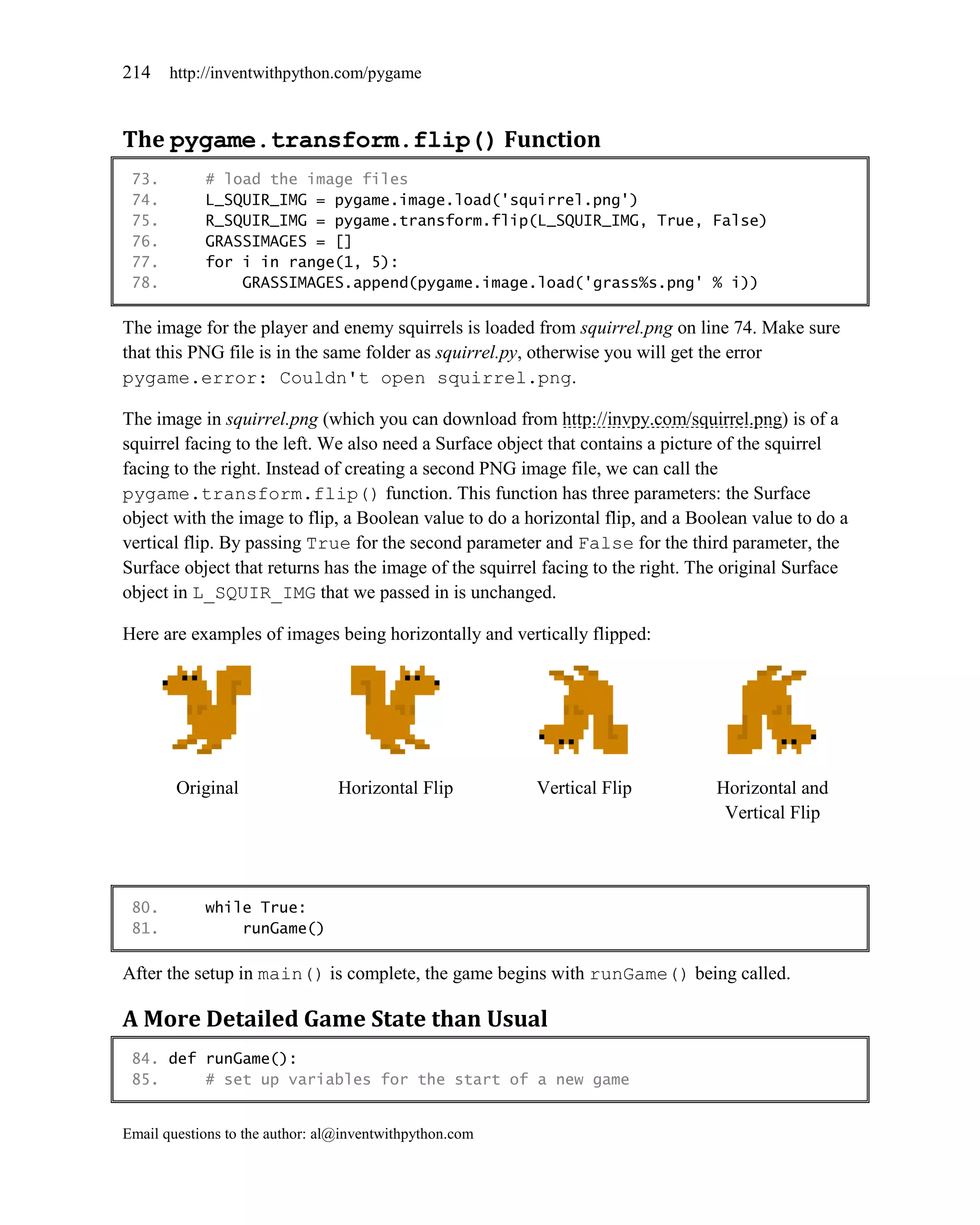 214    http://inventwithpython.com/pygame



The pygame.transform.flip() Function
 73.        # load the image files
 74.        L_SQUIR_IMG = pygame.image.load('squirrel.png')
 75.        R_SQUIR_IMG = pygame.transform.flip(L_SQUIR_IMG, True, False)
 76.        GRASSIMAGES = []
 77.        for i in range(1, 5):
 78.            GRASSIMAGES.append(pygame.image.load('grass%s.png' % i))

The image for the player and enemy squirrels is loaded from squirrel.png on line 74. Make sure
that this PNG file is in the same folder as squirrel.py, otherwise you will get the error
pygame.error: Couldn't open squirrel.png.

The image in squirrel.png (which you can download from http://invpy.com/squirrel.png) is of a
squirrel facing to the left. We also need a Surface object that contains a picture of the squirrel
facing to the right. Instead of creating a second PNG image file, we can call the
pygame.transform.flip() function. This function has three parameters: the Surface
object with the image to flip, a Boolean value to do a horizontal flip, and a Boolean value to do a
vertical flip. By passing True for the second parameter and False for the third parameter, the
Surface object that returns has the image of the squirrel facing to the right. The original Surface
object in L_SQUIR_IMG that we passed in is unchanged.

Here are examples of images being horizontally and vertically flipped:




        Original                 Horizontal Flip         Vertical Flip           Horizontal and
                                                                                  Vertical Flip




 80.        while True:
 81.            runGame()

After the setup in main() is complete, the game begins with runGame() being called.

A More Detailed Game State than Usual
 84. def runGame():
 85.     # set up variables for the start of a new game


Email questions to the author: al@inventwithpython.com
 
