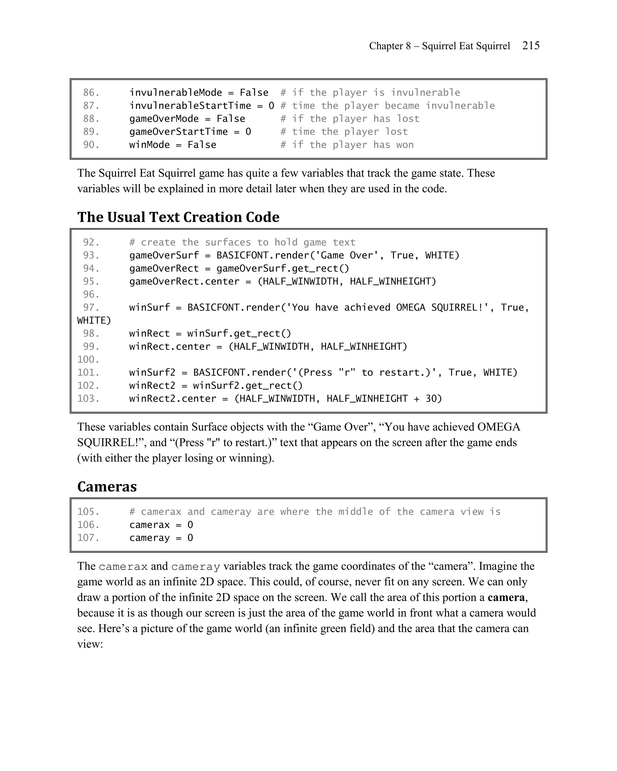 Chapter 8 – Squirrel Eat Squirrel   215


 86.       invulnerableMode = False        #   if the player is invulnerable
 87.       invulnerableStartTime = 0       #   time the player became invulnerable
 88.       gameOverMode = False            #   if the player has lost
 89.       gameOverStartTime = 0           #   time the player lost
 90.       winMode = False                 #   if the player has won

The Squirrel Eat Squirrel game has quite a few variables that track the game state. These
variables will be explained in more detail later when they are used in the code.

The Usual Text Creation Code
 92.       # create the surfaces to hold game text
 93.       gameOverSurf = BASICFONT.render('Game Over', True, WHITE)
 94.       gameOverRect = gameOverSurf.get_rect()
 95.       gameOverRect.center = (HALF_WINWIDTH, HALF_WINHEIGHT)
 96.
 97.       winSurf = BASICFONT.render('You have achieved OMEGA SQUIRREL!', True,
WHITE)
 98.       winRect = winSurf.get_rect()
 99.       winRect.center = (HALF_WINWIDTH, HALF_WINHEIGHT)
100.
101.       winSurf2 = BASICFONT.render('(Press "r" to restart.)', True, WHITE)
102.       winRect2 = winSurf2.get_rect()
103.       winRect2.center = (HALF_WINWIDTH, HALF_WINHEIGHT + 30)

These variables contain Surface objects with the ―Game Over‖, ―You have achieved OMEGA
SQUIRREL!‖, and ―(Press "r" to restart.)‖ text that appears on the screen after the game ends
(with either the player losing or winning).

Cameras
105.       # camerax and cameray are where the middle of the camera view is
106.       camerax = 0
107.       cameray = 0

The camerax and cameray variables track the game coordinates of the ―camera‖. Imagine the
game world as an infinite 2D space. This could, of course, never fit on any screen. We can only
draw a portion of the infinite 2D space on the screen. We call the area of this portion a camera,
because it is as though our screen is just the area of the game world in front what a camera would
see. Here’s a picture of the game world (an infinite green field) and the area that the camera can
view:
 