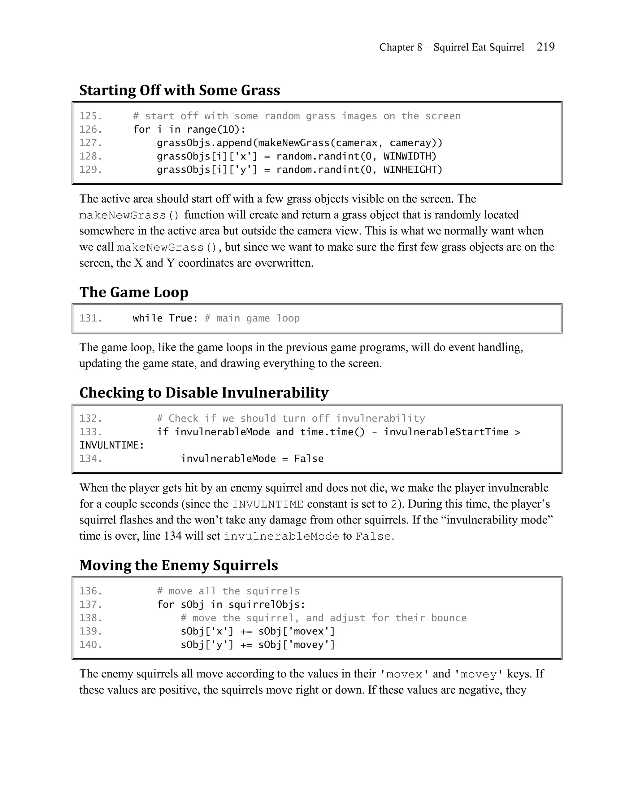 Chapter 8 – Squirrel Eat Squirrel   219


Starting Off with Some Grass
125.       # start off with some random grass images on the screen
126.       for i in range(10):
127.           grassObjs.append(makeNewGrass(camerax, cameray))
128.           grassObjs[i]['x'] = random.randint(0, WINWIDTH)
129.           grassObjs[i]['y'] = random.randint(0, WINHEIGHT)

The active area should start off with a few grass objects visible on the screen. The
makeNewGrass() function will create and return a grass object that is randomly located
somewhere in the active area but outside the camera view. This is what we normally want when
we call makeNewGrass(), but since we want to make sure the first few grass objects are on the
screen, the X and Y coordinates are overwritten.

The Game Loop
131.       while True: # main game loop

The game loop, like the game loops in the previous game programs, will do event handling,
updating the game state, and drawing everything to the screen.

Checking to Disable Invulnerability
132.            # Check if we should turn off invulnerability
133.            if invulnerableMode and time.time() - invulnerableStartTime >
INVULNTIME:
134.                invulnerableMode = False

When the player gets hit by an enemy squirrel and does not die, we make the player invulnerable
for a couple seconds (since the INVULNTIME constant is set to 2). During this time, the player’s
squirrel flashes and the won’t take any damage from other squirrels. If the ―invulnerability mode‖
time is over, line 134 will set invulnerableMode to False.

Moving the Enemy Squirrels
136.            # move all the squirrels
137.            for sObj in squirrelObjs:
138.                # move the squirrel, and adjust for their bounce
139.                sObj['x'] += sObj['movex']
140.                sObj['y'] += sObj['movey']

The enemy squirrels all move according to the values in their 'movex' and 'movey' keys. If
these values are positive, the squirrels move right or down. If these values are negative, they
 