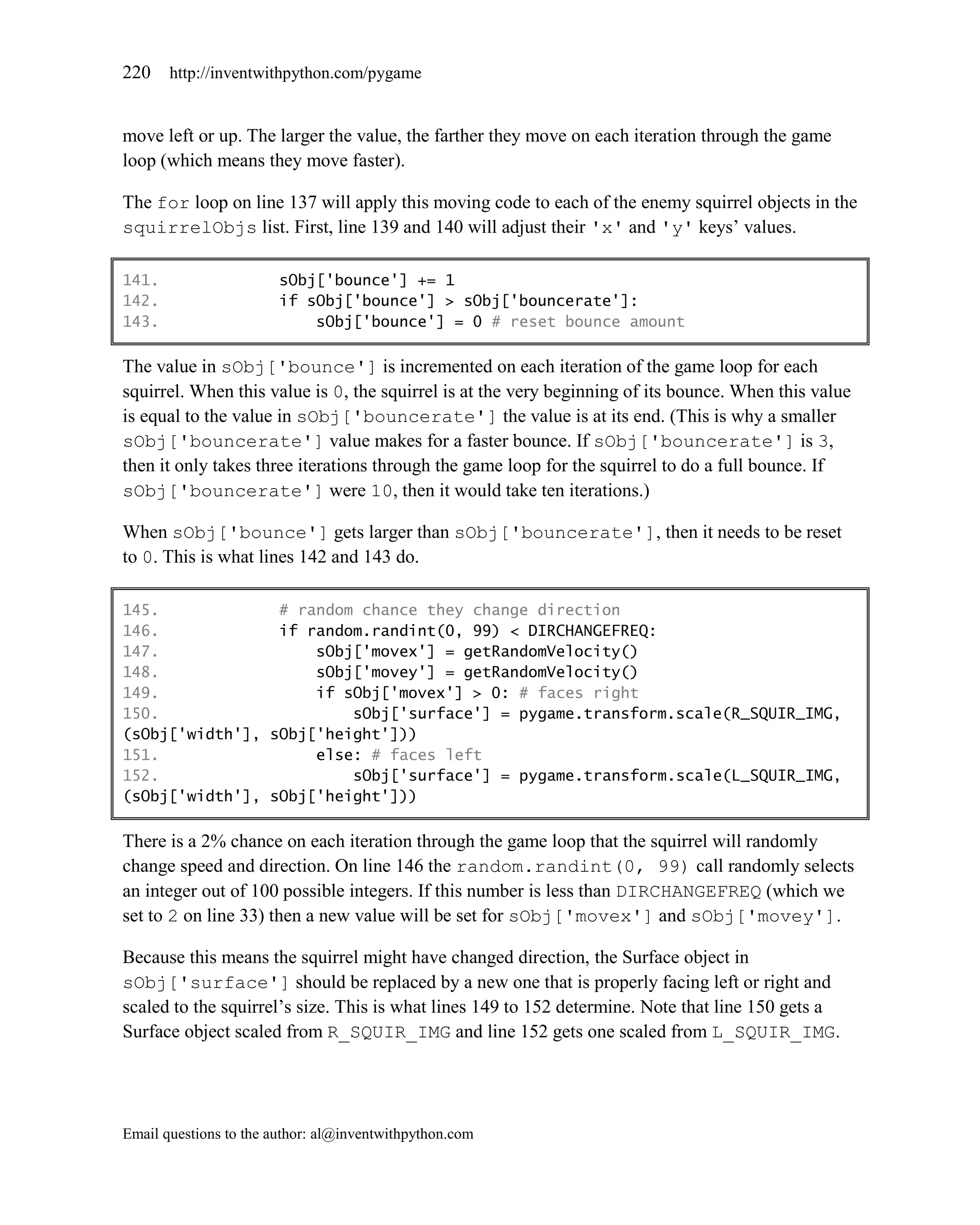220    http://inventwithpython.com/pygame


move left or up. The larger the value, the farther they move on each iteration through the game
loop (which means they move faster).

The for loop on line 137 will apply this moving code to each of the enemy squirrel objects in the
squirrelObjs list. First, line 139 and 140 will adjust their 'x' and 'y' keys’ values.

141.                    sObj['bounce'] += 1
142.                    if sObj['bounce'] > sObj['bouncerate']:
143.                        sObj['bounce'] = 0 # reset bounce amount

The value in sObj['bounce'] is incremented on each iteration of the game loop for each
squirrel. When this value is 0, the squirrel is at the very beginning of its bounce. When this value
is equal to the value in sObj['bouncerate'] the value is at its end. (This is why a smaller
sObj['bouncerate'] value makes for a faster bounce. If sObj['bouncerate'] is 3,
then it only takes three iterations through the game loop for the squirrel to do a full bounce. If
sObj['bouncerate'] were 10, then it would take ten iterations.)

When sObj['bounce'] gets larger than sObj['bouncerate'], then it needs to be reset
to 0. This is what lines 142 and 143 do.

145.             # random chance they change direction
146.             if random.randint(0, 99) < DIRCHANGEFREQ:
147.                 sObj['movex'] = getRandomVelocity()
148.                 sObj['movey'] = getRandomVelocity()
149.                 if sObj['movex'] > 0: # faces right
150.                     sObj['surface'] = pygame.transform.scale(R_SQUIR_IMG,
(sObj['width'], sObj['height']))
151.                 else: # faces left
152.                     sObj['surface'] = pygame.transform.scale(L_SQUIR_IMG,
(sObj['width'], sObj['height']))

There is a 2% chance on each iteration through the game loop that the squirrel will randomly
change speed and direction. On line 146 the random.randint(0, 99) call randomly selects
an integer out of 100 possible integers. If this number is less than DIRCHANGEFREQ (which we
set to 2 on line 33) then a new value will be set for sObj['movex'] and sObj['movey'].

Because this means the squirrel might have changed direction, the Surface object in
sObj['surface'] should be replaced by a new one that is properly facing left or right and
scaled to the squirrel’s size. This is what lines 149 to 152 determine. Note that line 150 gets a
Surface object scaled from R_SQUIR_IMG and line 152 gets one scaled from L_SQUIR_IMG.




Email questions to the author: al@inventwithpython.com
 