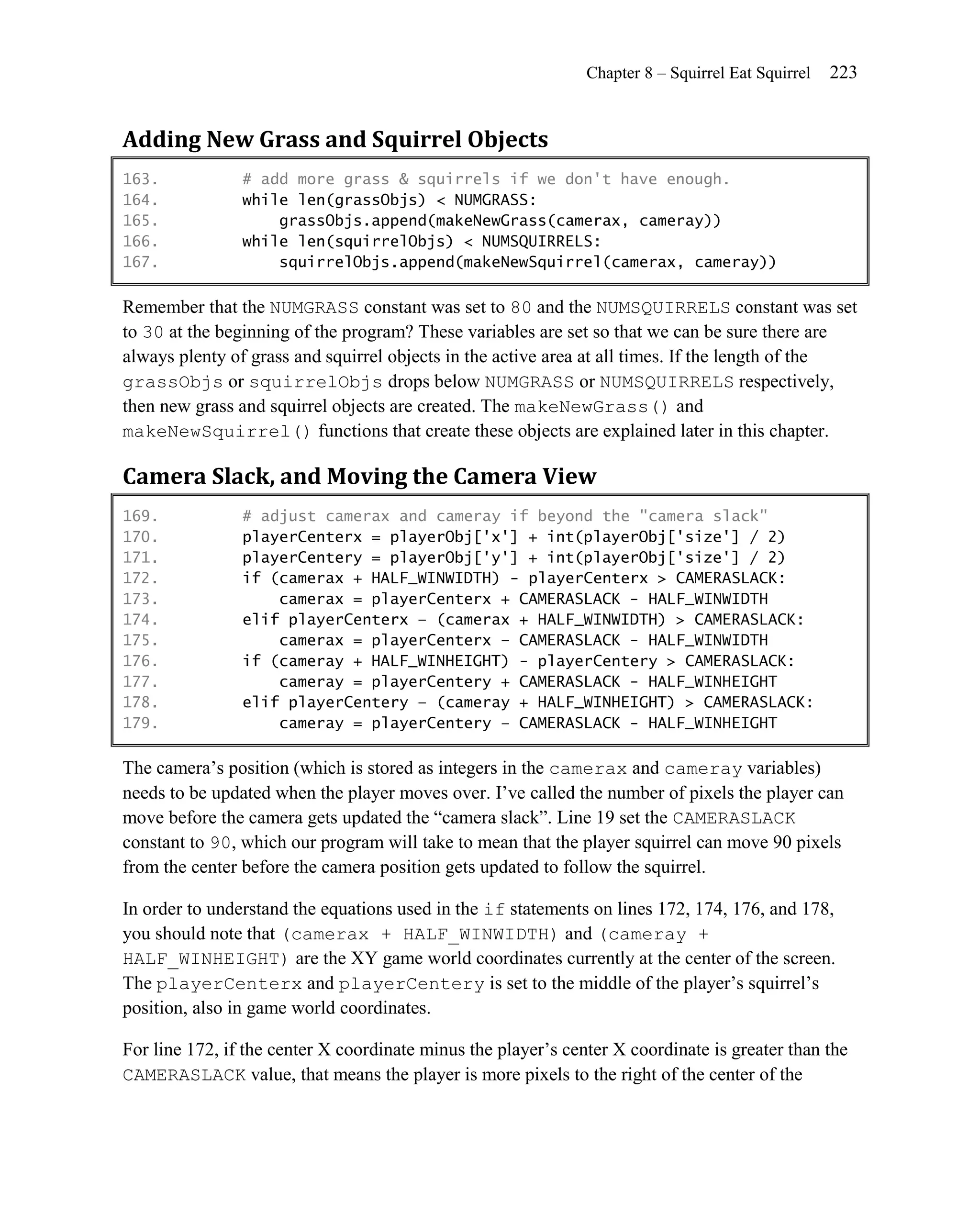 Chapter 8 – Squirrel Eat Squirrel   223


Adding New Grass and Squirrel Objects
163.            # add more grass & squirrels if we don't have enough.
164.            while len(grassObjs) < NUMGRASS:
165.                grassObjs.append(makeNewGrass(camerax, cameray))
166.            while len(squirrelObjs) < NUMSQUIRRELS:
167.                squirrelObjs.append(makeNewSquirrel(camerax, cameray))

Remember that the NUMGRASS constant was set to 80 and the NUMSQUIRRELS constant was set
to 30 at the beginning of the program? These variables are set so that we can be sure there are
always plenty of grass and squirrel objects in the active area at all times. If the length of the
grassObjs or squirrelObjs drops below NUMGRASS or NUMSQUIRRELS respectively,
then new grass and squirrel objects are created. The makeNewGrass() and
makeNewSquirrel() functions that create these objects are explained later in this chapter.

Camera Slack, and Moving the Camera View
169.            # adjust camerax and cameray if beyond the "camera slack"
170.            playerCenterx = playerObj['x'] + int(playerObj['size'] / 2)
171.            playerCentery = playerObj['y'] + int(playerObj['size'] / 2)
172.            if (camerax + HALF_WINWIDTH) - playerCenterx > CAMERASLACK:
173.                camerax = playerCenterx + CAMERASLACK - HALF_WINWIDTH
174.            elif playerCenterx – (camerax + HALF_WINWIDTH) > CAMERASLACK:
175.                camerax = playerCenterx – CAMERASLACK - HALF_WINWIDTH
176.            if (cameray + HALF_WINHEIGHT) - playerCentery > CAMERASLACK:
177.                cameray = playerCentery + CAMERASLACK - HALF_WINHEIGHT
178.            elif playerCentery – (cameray + HALF_WINHEIGHT) > CAMERASLACK:
179.                cameray = playerCentery – CAMERASLACK - HALF_WINHEIGHT

The camera’s position (which is stored as integers in the camerax and cameray variables)
needs to be updated when the player moves over. I’ve called the number of pixels the player can
move before the camera gets updated the ―camera slack‖. Line 19 set the CAMERASLACK
constant to 90, which our program will take to mean that the player squirrel can move 90 pixels
from the center before the camera position gets updated to follow the squirrel.

In order to understand the equations used in the if statements on lines 172, 174, 176, and 178,
you should note that (camerax + HALF_WINWIDTH) and (cameray +
HALF_WINHEIGHT) are the XY game world coordinates currently at the center of the screen.
The playerCenterx and playerCentery is set to the middle of the player’s squirrel’s
position, also in game world coordinates.

For line 172, if the center X coordinate minus the player’s center X coordinate is greater than the
CAMERASLACK value, that means the player is more pixels to the right of the center of the
 