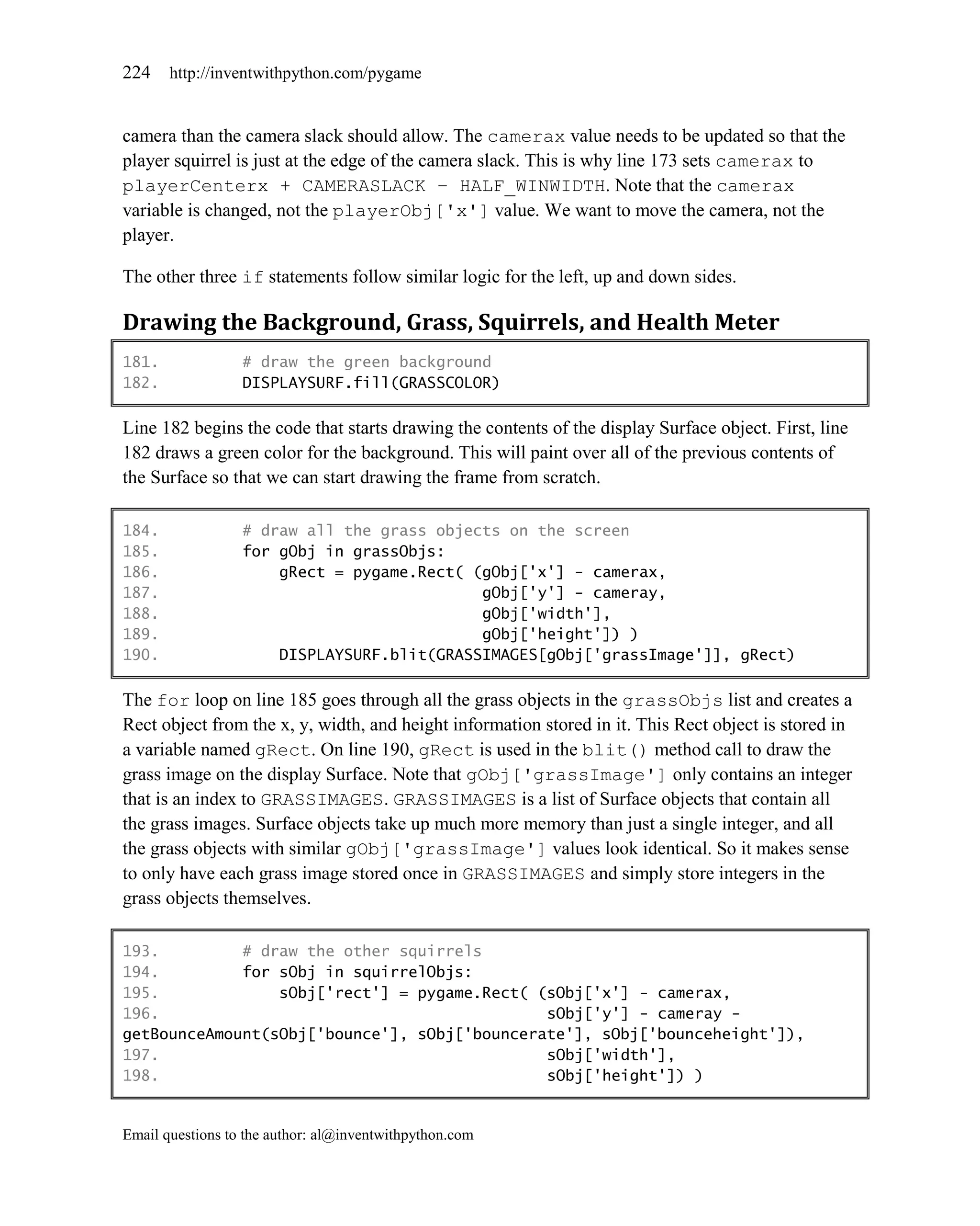 224    http://inventwithpython.com/pygame


camera than the camera slack should allow. The camerax value needs to be updated so that the
player squirrel is just at the edge of the camera slack. This is why line 173 sets camerax to
playerCenterx + CAMERASLACK – HALF_WINWIDTH. Note that the camerax
variable is changed, not the playerObj['x'] value. We want to move the camera, not the
player.

The other three if statements follow similar logic for the left, up and down sides.

Drawing the Background, Grass, Squirrels, and Health Meter
181.              # draw the green background
182.              DISPLAYSURF.fill(GRASSCOLOR)

Line 182 begins the code that starts drawing the contents of the display Surface object. First, line
182 draws a green color for the background. This will paint over all of the previous contents of
the Surface so that we can start drawing the frame from scratch.

184.              # draw all the grass objects on the screen
185.              for gObj in grassObjs:
186.                  gRect = pygame.Rect( (gObj['x'] - camerax,
187.                                        gObj['y'] - cameray,
188.                                        gObj['width'],
189.                                        gObj['height']) )
190.                  DISPLAYSURF.blit(GRASSIMAGES[gObj['grassImage']], gRect)

The for loop on line 185 goes through all the grass objects in the grassObjs list and creates a
Rect object from the x, y, width, and height information stored in it. This Rect object is stored in
a variable named gRect. On line 190, gRect is used in the blit() method call to draw the
grass image on the display Surface. Note that gObj['grassImage'] only contains an integer
that is an index to GRASSIMAGES. GRASSIMAGES is a list of Surface objects that contain all
the grass images. Surface objects take up much more memory than just a single integer, and all
the grass objects with similar gObj['grassImage'] values look identical. So it makes sense
to only have each grass image stored once in GRASSIMAGES and simply store integers in the
grass objects themselves.

193.         # draw the other squirrels
194.         for sObj in squirrelObjs:
195.             sObj['rect'] = pygame.Rect( (sObj['x'] - camerax,
196.                                          sObj['y'] - cameray -
getBounceAmount(sObj['bounce'], sObj['bouncerate'], sObj['bounceheight']),
197.                                          sObj['width'],
198.                                          sObj['height']) )


Email questions to the author: al@inventwithpython.com
 