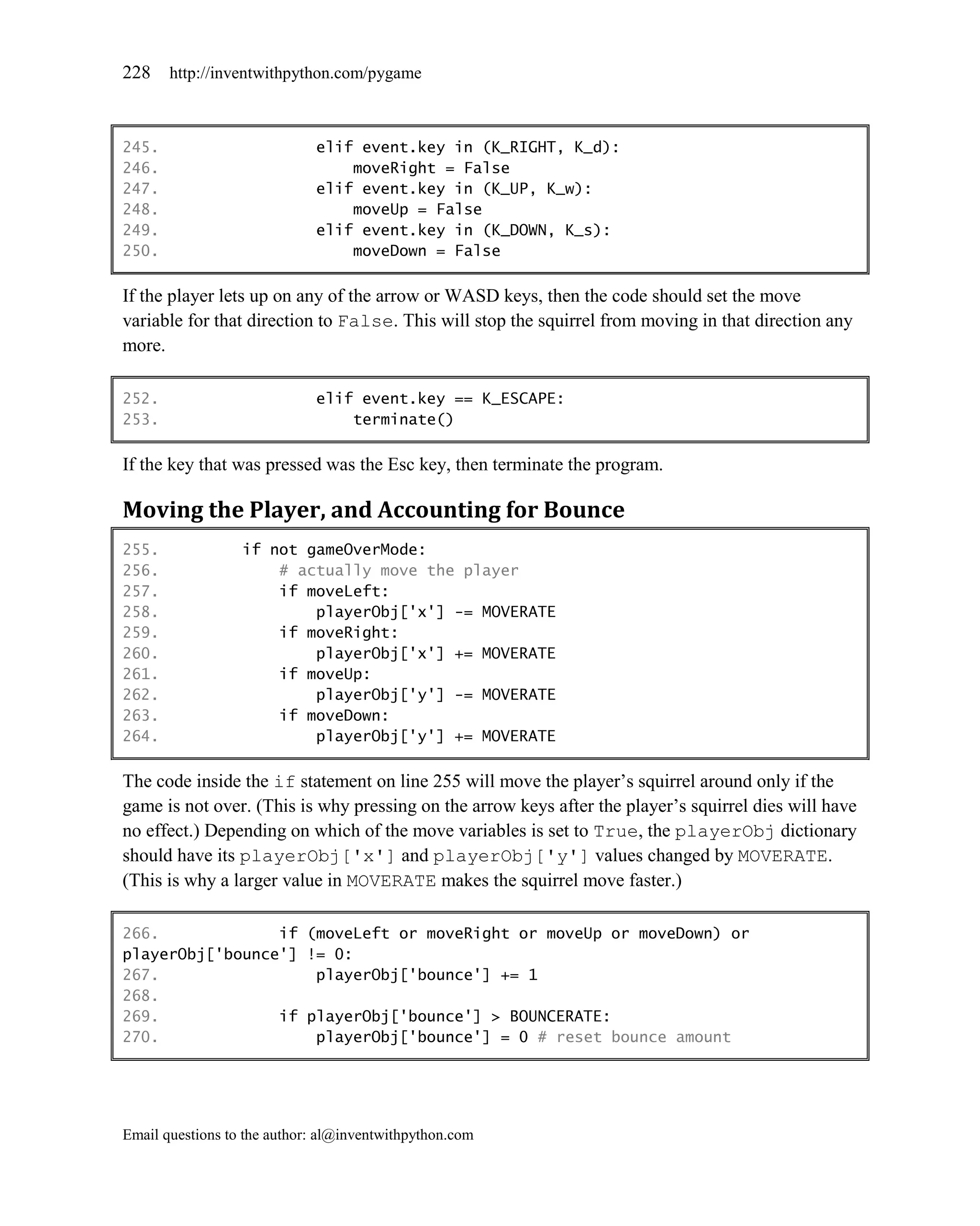 228    http://inventwithpython.com/pygame



245.                         elif event.key in (K_RIGHT, K_d):
246.                             moveRight = False
247.                         elif event.key in (K_UP, K_w):
248.                             moveUp = False
249.                         elif event.key in (K_DOWN, K_s):
250.                             moveDown = False

If the player lets up on any of the arrow or WASD keys, then the code should set the move
variable for that direction to False. This will stop the squirrel from moving in that direction any
more.

252.                         elif event.key == K_ESCAPE:
253.                             terminate()

If the key that was pressed was the Esc key, then terminate the program.

Moving the Player, and Accounting for Bounce
255.              if not gameOverMode:
256.                  # actually move the player
257.                  if moveLeft:
258.                      playerObj['x'] -= MOVERATE
259.                  if moveRight:
260.                      playerObj['x'] += MOVERATE
261.                  if moveUp:
262.                      playerObj['y'] -= MOVERATE
263.                  if moveDown:
264.                      playerObj['y'] += MOVERATE

The code inside the if statement on line 255 will move the player’s squirrel around only if the
game is not over. (This is why pressing on the arrow keys after the player’s squirrel dies will have
no effect.) Depending on which of the move variables is set to True, the playerObj dictionary
should have its playerObj['x'] and playerObj['y'] values changed by MOVERATE.
(This is why a larger value in MOVERATE makes the squirrel move faster.)

266.             if (moveLeft or moveRight or moveUp or moveDown) or
playerObj['bounce'] != 0:
267.                 playerObj['bounce'] += 1
268.
269.             if playerObj['bounce'] > BOUNCERATE:
270.                 playerObj['bounce'] = 0 # reset bounce amount




Email questions to the author: al@inventwithpython.com
 