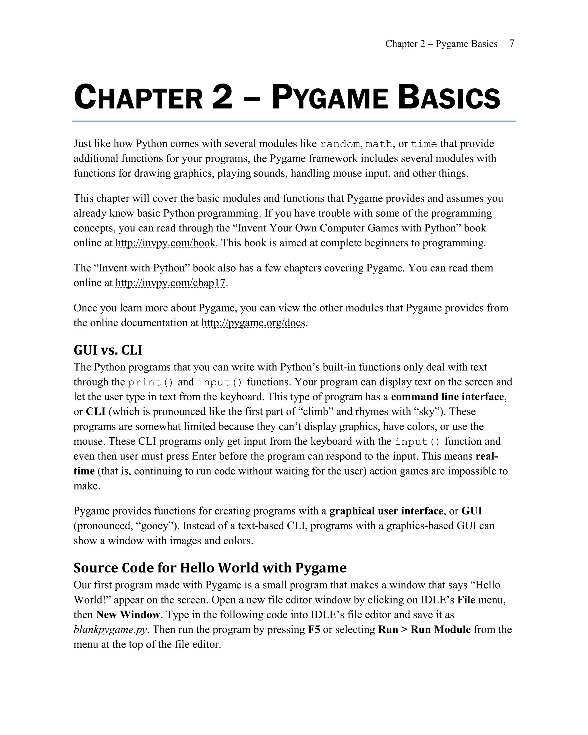 Chapter 2 – Pygame Basics   7




CHAPTER 2 – PYGAME BASICS
Just like how Python comes with several modules like random, math, or time that provide
additional functions for your programs, the Pygame framework includes several modules with
functions for drawing graphics, playing sounds, handling mouse input, and other things.

This chapter will cover the basic modules and functions that Pygame provides and assumes you
already know basic Python programming. If you have trouble with some of the programming
concepts, you can read through the ―Invent Your Own Computer Games with Python‖ book
online at http://invpy.com/book. This book is aimed at complete beginners to programming.

The ―Invent with Python‖ book also has a few chapters covering Pygame. You can read them
online at http://invpy.com/chap17.

Once you learn more about Pygame, you can view the other modules that Pygame provides from
the online documentation at http://pygame.org/docs.

GUI vs. CLI
The Python programs that you can write with Python’s built-in functions only deal with text
through the print() and input() functions. Your program can display text on the screen and
let the user type in text from the keyboard. This type of program has a command line interface,
or CLI (which is pronounced like the first part of ―climb‖ and rhymes with ―sky‖). These
programs are somewhat limited because they can’t display graphics, have colors, or use the
mouse. These CLI programs only get input from the keyboard with the input() function and
even then user must press Enter before the program can respond to the input. This means real-
time (that is, continuing to run code without waiting for the user) action games are impossible to
make.

Pygame provides functions for creating programs with a graphical user interface, or GUI
(pronounced, ―gooey‖). Instead of a text-based CLI, programs with a graphics-based GUI can
show a window with images and colors.

Source Code for Hello World with Pygame
Our first program made with Pygame is a small program that makes a window that says ―Hello
World!‖ appear on the screen. Open a new file editor window by clicking on IDLE’s File menu,
then New Window. Type in the following code into IDLE’s file editor and save it as
blankpygame.py. Then run the program by pressing F5 or selecting Run > Run Module from the
menu at the top of the file editor.
 