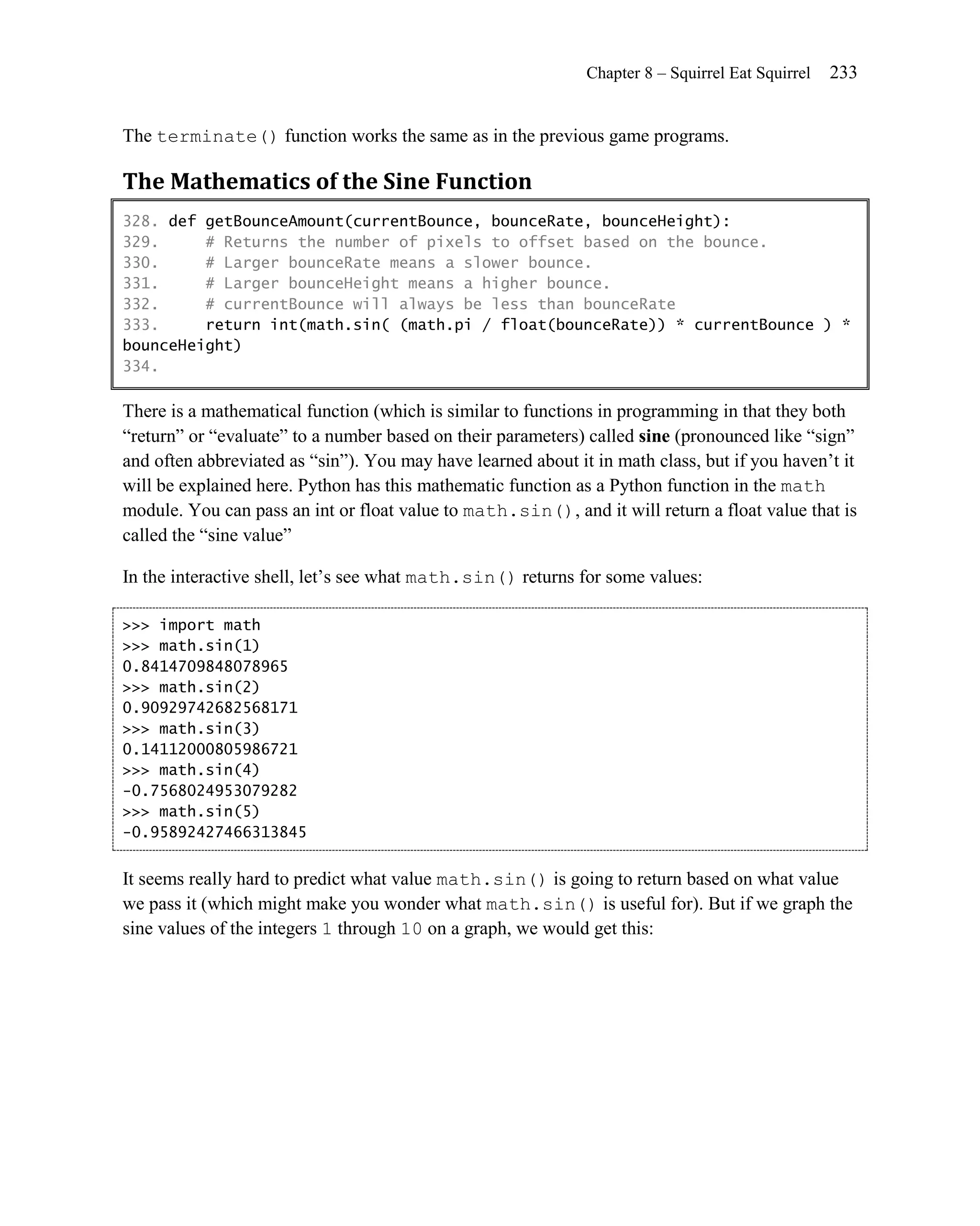 Chapter 8 – Squirrel Eat Squirrel   233


The terminate() function works the same as in the previous game programs.

The Mathematics of the Sine Function
328. def getBounceAmount(currentBounce, bounceRate, bounceHeight):
329.     # Returns the number of pixels to offset based on the bounce.
330.     # Larger bounceRate means a slower bounce.
331.     # Larger bounceHeight means a higher bounce.
332.     # currentBounce will always be less than bounceRate
333.     return int(math.sin( (math.pi / float(bounceRate)) * currentBounce ) *
bounceHeight)
334.

There is a mathematical function (which is similar to functions in programming in that they both
―return‖ or ―evaluate‖ to a number based on their parameters) called sine (pronounced like ―sign‖
and often abbreviated as ―sin‖). You may have learned about it in math class, but if you haven’t it
will be explained here. Python has this mathematic function as a Python function in the math
module. You can pass an int or float value to math.sin(), and it will return a float value that is
called the ―sine value‖

In the interactive shell, let’s see what math.sin() returns for some values:

>>> import math
>>> math.sin(1)
0.8414709848078965
>>> math.sin(2)
0.90929742682568171
>>> math.sin(3)
0.14112000805986721
>>> math.sin(4)
-0.7568024953079282
>>> math.sin(5)
-0.95892427466313845


It seems really hard to predict what value math.sin() is going to return based on what value
we pass it (which might make you wonder what math.sin() is useful for). But if we graph the
sine values of the integers 1 through 10 on a graph, we would get this:
 