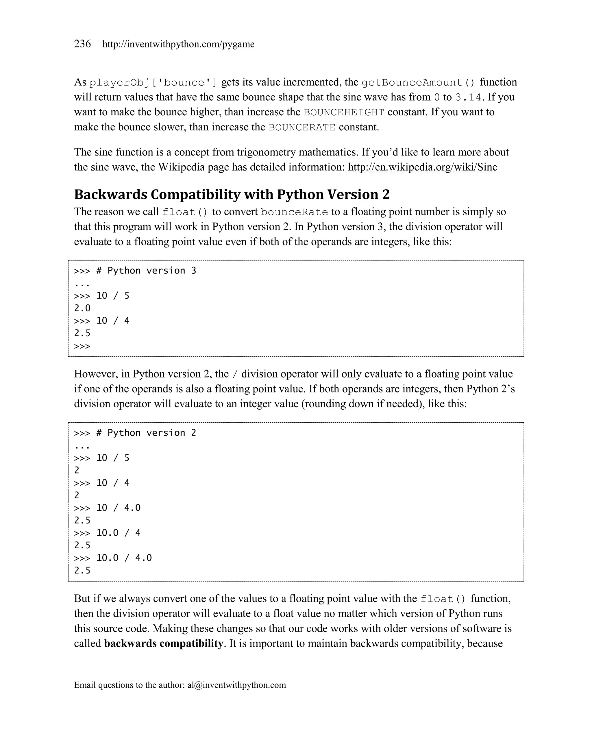 236    http://inventwithpython.com/pygame


As playerObj['bounce'] gets its value incremented, the getBounceAmount() function
will return values that have the same bounce shape that the sine wave has from 0 to 3.14. If you
want to make the bounce higher, than increase the BOUNCEHEIGHT constant. If you want to
make the bounce slower, than increase the BOUNCERATE constant.

The sine function is a concept from trigonometry mathematics. If you’d like to learn more about
the sine wave, the Wikipedia page has detailed information: http://en.wikipedia.org/wiki/Sine

Backwards Compatibility with Python Version 2
The reason we call float() to convert bounceRate to a floating point number is simply so
that this program will work in Python version 2. In Python version 3, the division operator will
evaluate to a floating point value even if both of the operands are integers, like this:

>>> # Python version 3
...
>>> 10 / 5
2.0
>>> 10 / 4
2.5
>>>


However, in Python version 2, the / division operator will only evaluate to a floating point value
if one of the operands is also a floating point value. If both operands are integers, then Python 2’s
division operator will evaluate to an integer value (rounding down if needed), like this:

>>>   # Python version 2
...
>>>   10 / 5
2
>>>   10 / 4
2
>>>   10 / 4.0
2.5
>>>   10.0 / 4
2.5
>>>   10.0 / 4.0
2.5


But if we always convert one of the values to a floating point value with the float() function,
then the division operator will evaluate to a float value no matter which version of Python runs
this source code. Making these changes so that our code works with older versions of software is
called backwards compatibility. It is important to maintain backwards compatibility, because


Email questions to the author: al@inventwithpython.com
 