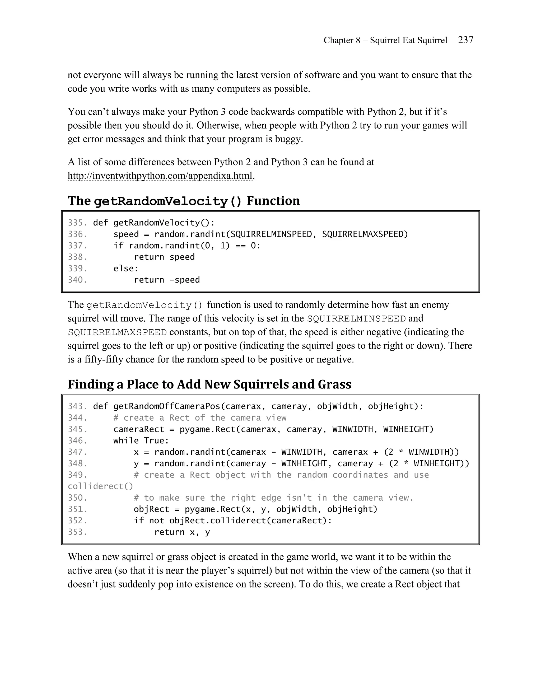 Chapter 8 – Squirrel Eat Squirrel   237


not everyone will always be running the latest version of software and you want to ensure that the
code you write works with as many computers as possible.

You can’t always make your Python 3 code backwards compatible with Python 2, but if it’s
possible then you should do it. Otherwise, when people with Python 2 try to run your games will
get error messages and think that your program is buggy.

A list of some differences between Python 2 and Python 3 can be found at
http://inventwithpython.com/appendixa.html.

The getRandomVelocity() Function
335. def getRandomVelocity():
336.     speed = random.randint(SQUIRRELMINSPEED, SQUIRRELMAXSPEED)
337.     if random.randint(0, 1) == 0:
338.         return speed
339.     else:
340.         return -speed

The getRandomVelocity() function is used to randomly determine how fast an enemy
squirrel will move. The range of this velocity is set in the SQUIRRELMINSPEED and
SQUIRRELMAXSPEED constants, but on top of that, the speed is either negative (indicating the
squirrel goes to the left or up) or positive (indicating the squirrel goes to the right or down). There
is a fifty-fifty chance for the random speed to be positive or negative.

Finding a Place to Add New Squirrels and Grass
343. def getRandomOffCameraPos(camerax, cameray, objWidth, objHeight):
344.     # create a Rect of the camera view
345.     cameraRect = pygame.Rect(camerax, cameray, WINWIDTH, WINHEIGHT)
346.     while True:
347.         x = random.randint(camerax - WINWIDTH, camerax + (2 * WINWIDTH))
348.         y = random.randint(cameray - WINHEIGHT, cameray + (2 * WINHEIGHT))
349.         # create a Rect object with the random coordinates and use
colliderect()
350.         # to make sure the right edge isn't in the camera view.
351.         objRect = pygame.Rect(x, y, objWidth, objHeight)
352.         if not objRect.colliderect(cameraRect):
353.             return x, y

When a new squirrel or grass object is created in the game world, we want it to be within the
active area (so that it is near the player’s squirrel) but not within the view of the camera (so that it
doesn’t just suddenly pop into existence on the screen). To do this, we create a Rect object that
 