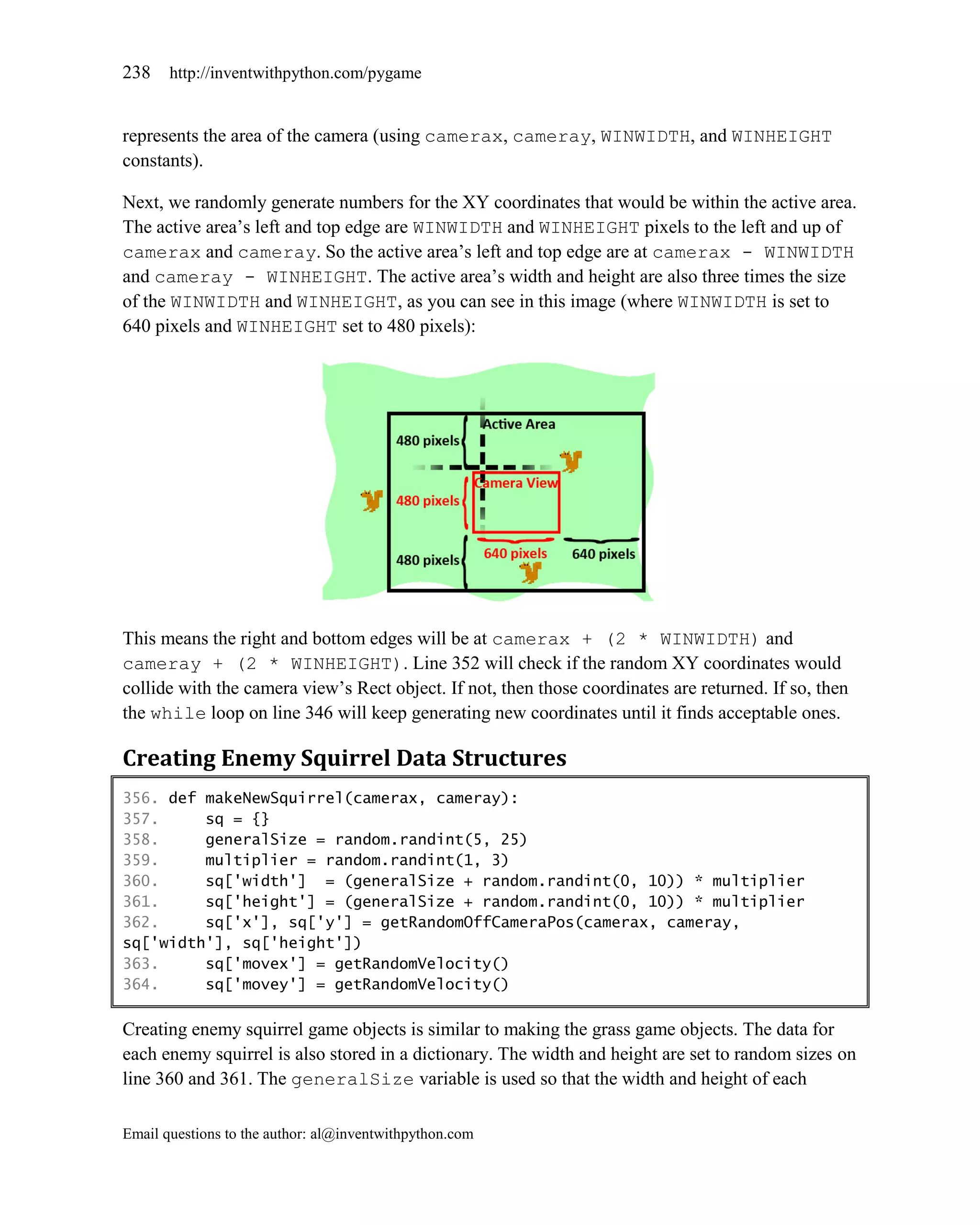 238    http://inventwithpython.com/pygame


represents the area of the camera (using camerax, cameray, WINWIDTH, and WINHEIGHT
constants).

Next, we randomly generate numbers for the XY coordinates that would be within the active area.
The active area’s left and top edge are WINWIDTH and WINHEIGHT pixels to the left and up of
camerax and cameray. So the active area’s left and top edge are at camerax - WINWIDTH
and cameray - WINHEIGHT. The active area’s width and height are also three times the size
of the WINWIDTH and WINHEIGHT, as you can see in this image (where WINWIDTH is set to
640 pixels and WINHEIGHT set to 480 pixels):




This means the right and bottom edges will be at camerax + (2 * WINWIDTH) and
cameray + (2 * WINHEIGHT). Line 352 will check if the random XY coordinates would
collide with the camera view’s Rect object. If not, then those coordinates are returned. If so, then
the while loop on line 346 will keep generating new coordinates until it finds acceptable ones.

Creating Enemy Squirrel Data Structures
356. def makeNewSquirrel(camerax, cameray):
357.     sq = {}
358.     generalSize = random.randint(5, 25)
359.     multiplier = random.randint(1, 3)
360.     sq['width'] = (generalSize + random.randint(0, 10)) * multiplier
361.     sq['height'] = (generalSize + random.randint(0, 10)) * multiplier
362.     sq['x'], sq['y'] = getRandomOffCameraPos(camerax, cameray,
sq['width'], sq['height'])
363.     sq['movex'] = getRandomVelocity()
364.     sq['movey'] = getRandomVelocity()

Creating enemy squirrel game objects is similar to making the grass game objects. The data for
each enemy squirrel is also stored in a dictionary. The width and height are set to random sizes on
line 360 and 361. The generalSize variable is used so that the width and height of each

Email questions to the author: al@inventwithpython.com
 