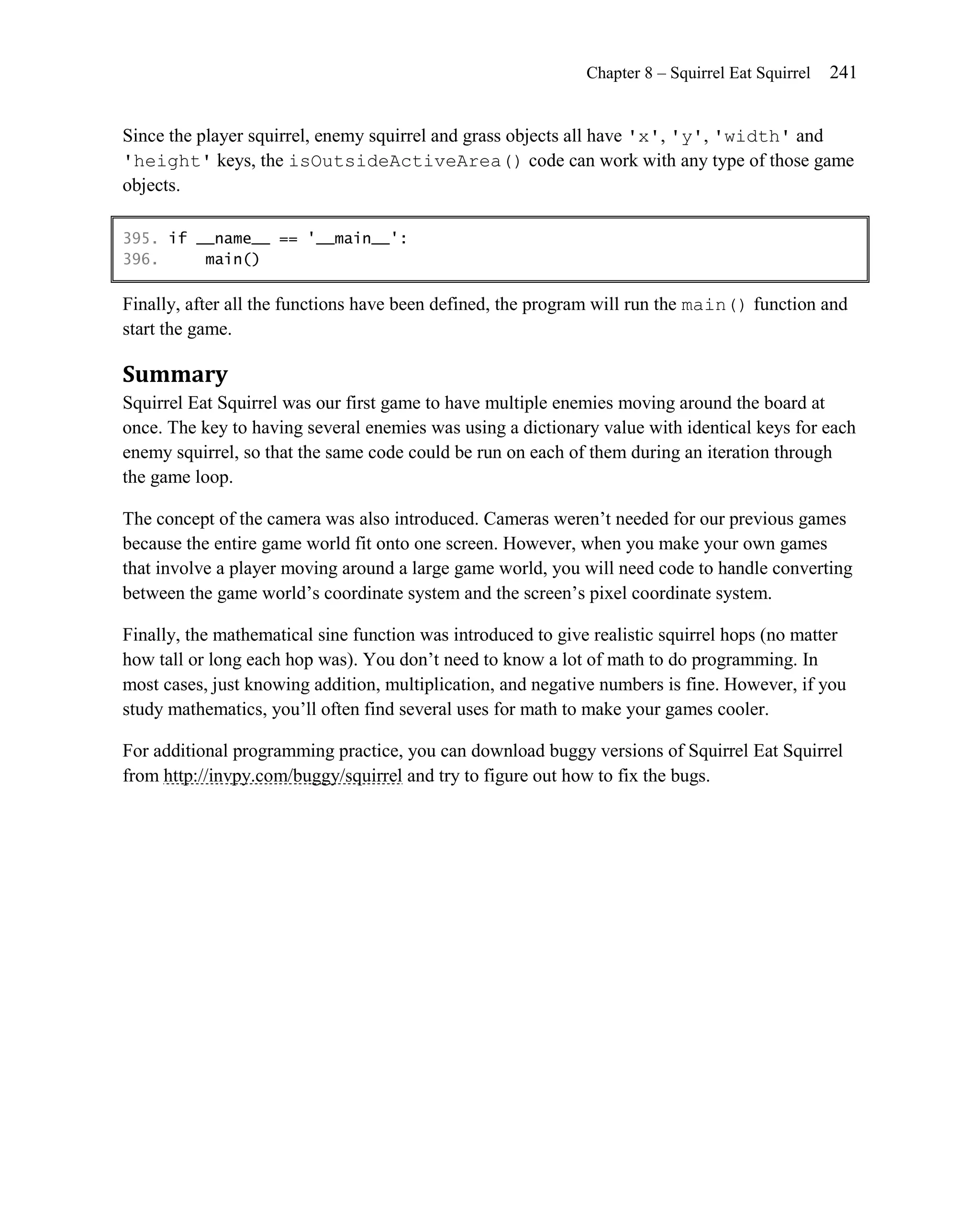 Chapter 8 – Squirrel Eat Squirrel   241


Since the player squirrel, enemy squirrel and grass objects all have 'x', 'y', 'width' and
'height' keys, the isOutsideActiveArea() code can work with any type of those game
objects.

395. if __name__ == '__main__':
396.     main()

Finally, after all the functions have been defined, the program will run the main() function and
start the game.

Summary
Squirrel Eat Squirrel was our first game to have multiple enemies moving around the board at
once. The key to having several enemies was using a dictionary value with identical keys for each
enemy squirrel, so that the same code could be run on each of them during an iteration through
the game loop.

The concept of the camera was also introduced. Cameras weren’t needed for our previous games
because the entire game world fit onto one screen. However, when you make your own games
that involve a player moving around a large game world, you will need code to handle converting
between the game world’s coordinate system and the screen’s pixel coordinate system.

Finally, the mathematical sine function was introduced to give realistic squirrel hops (no matter
how tall or long each hop was). You don’t need to know a lot of math to do programming. In
most cases, just knowing addition, multiplication, and negative numbers is fine. However, if you
study mathematics, you’ll often find several uses for math to make your games cooler.

For additional programming practice, you can download buggy versions of Squirrel Eat Squirrel
from http://invpy.com/buggy/squirrel and try to figure out how to fix the bugs.
 