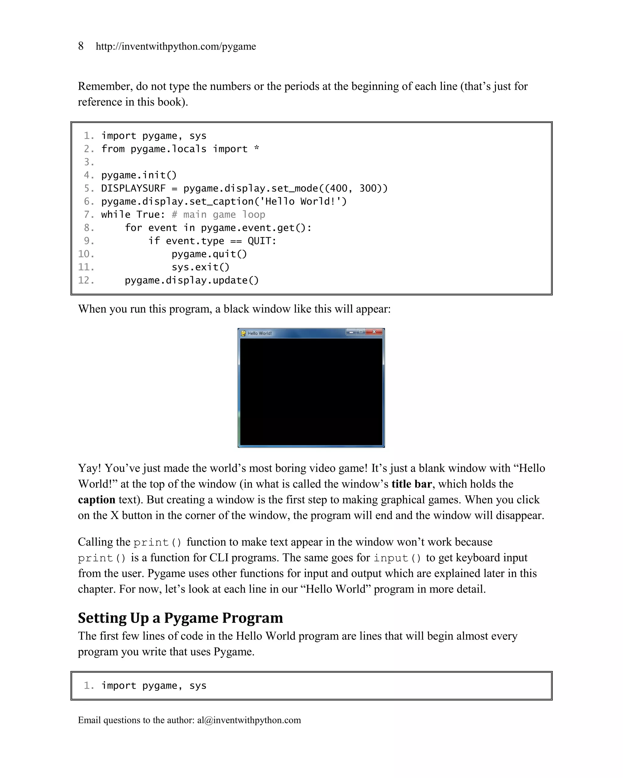 8     http://inventwithpython.com/pygame


Remember, do not type the numbers or the periods at the beginning of each line (that’s just for
reference in this book).

 1.    import pygame, sys
 2.    from pygame.locals import *
 3.
 4.    pygame.init()
 5.    DISPLAYSURF = pygame.display.set_mode((400, 300))
 6.    pygame.display.set_caption('Hello World!')
 7.    while True: # main game loop
 8.        for event in pygame.event.get():
 9.            if event.type == QUIT:
10.                pygame.quit()
11.                sys.exit()
12.        pygame.display.update()

When you run this program, a black window like this will appear:




Yay! You’ve just made the world’s most boring video game! It’s just a blank window with ―Hello
World!‖ at the top of the window (in what is called the window’s title bar, which holds the
caption text). But creating a window is the first step to making graphical games. When you click
on the X button in the corner of the window, the program will end and the window will disappear.

Calling the print() function to make text appear in the window won’t work because
print() is a function for CLI programs. The same goes for input() to get keyboard input
from the user. Pygame uses other functions for input and output which are explained later in this
chapter. For now, let’s look at each line in our ―Hello World‖ program in more detail.

Setting Up a Pygame Program
The first few lines of code in the Hello World program are lines that will begin almost every
program you write that uses Pygame.

 1. import pygame, sys


Email questions to the author: al@inventwithpython.com
 