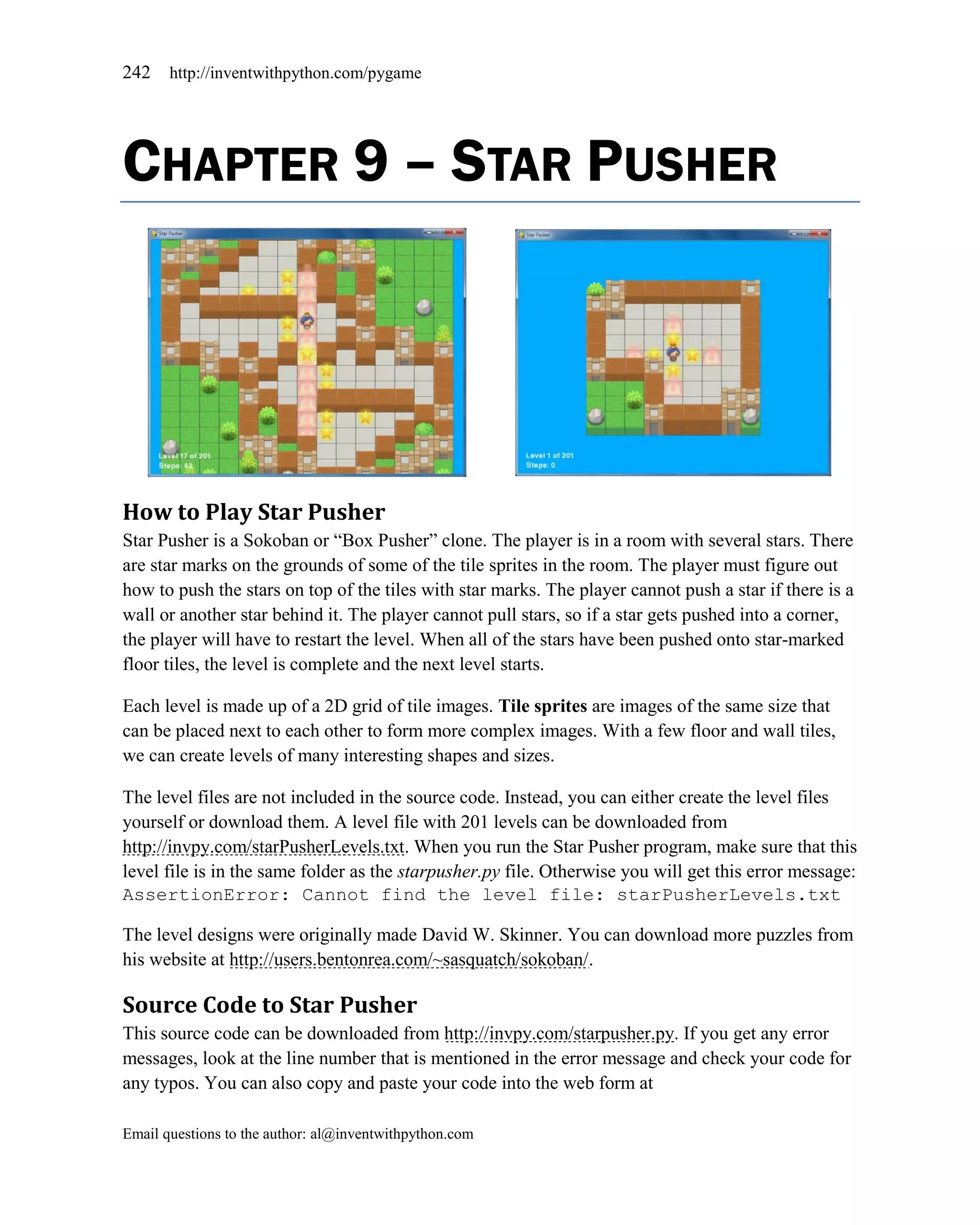 242    http://inventwithpython.com/pygame




CHAPTER 9 – STAR PUSHER




How to Play Star Pusher
Star Pusher is a Sokoban or ―Box Pusher‖ clone. The player is in a room with several stars. There
are star marks on the grounds of some of the tile sprites in the room. The player must figure out
how to push the stars on top of the tiles with star marks. The player cannot push a star if there is a
wall or another star behind it. The player cannot pull stars, so if a star gets pushed into a corner,
the player will have to restart the level. When all of the stars have been pushed onto star-marked
floor tiles, the level is complete and the next level starts.

Each level is made up of a 2D grid of tile images. Tile sprites are images of the same size that
can be placed next to each other to form more complex images. With a few floor and wall tiles,
we can create levels of many interesting shapes and sizes.

The level files are not included in the source code. Instead, you can either create the level files
yourself or download them. A level file with 201 levels can be downloaded from
http://invpy.com/starPusherLevels.txt. When you run the Star Pusher program, make sure that this
level file is in the same folder as the starpusher.py file. Otherwise you will get this error message:
AssertionError: Cannot find the level file: starPusherLevels.txt

The level designs were originally made David W. Skinner. You can download more puzzles from
his website at http://users.bentonrea.com/~sasquatch/sokoban/.

Source Code to Star Pusher
This source code can be downloaded from http://invpy.com/starpusher.py. If you get any error
messages, look at the line number that is mentioned in the error message and check your code for
any typos. You can also copy and paste your code into the web form at

Email questions to the author: al@inventwithpython.com
 
