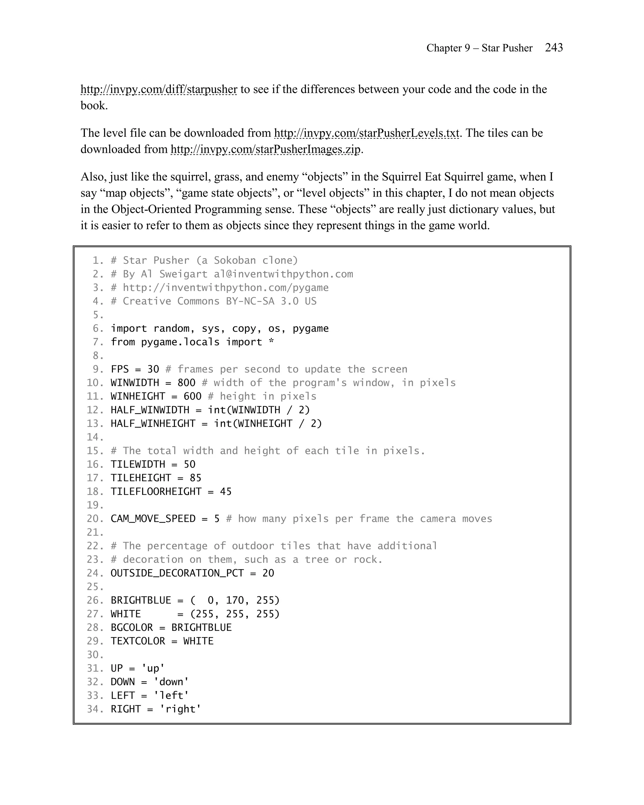 Chapter 9 – Star Pusher   243


http://invpy.com/diff/starpusher to see if the differences between your code and the code in the
book.

The level file can be downloaded from http://invpy.com/starPusherLevels.txt. The tiles can be
downloaded from http://invpy.com/starPusherImages.zip.

Also, just like the squirrel, grass, and enemy ―objects‖ in the Squirrel Eat Squirrel game, when I
say ―map objects‖, ―game state objects‖, or ―level objects‖ in this chapter, I do not mean objects
in the Object-Oriented Programming sense. These ―objects‖ are really just dictionary values, but
it is easier to refer to them as objects since they represent things in the game world.

  1.   #   Star Pusher (a Sokoban clone)
  2.   #   By Al Sweigart al@inventwithpython.com
  3.   #   http://inventwithpython.com/pygame
  4.   #   Creative Commons BY-NC-SA 3.0 US
  5.
  6.   import random, sys, copy, os, pygame
  7.   from pygame.locals import *
  8.
  9.   FPS = 30 # frames per second to update the screen
 10.   WINWIDTH = 800 # width of the program's window, in pixels
 11.   WINHEIGHT = 600 # height in pixels
 12.   HALF_WINWIDTH = int(WINWIDTH / 2)
 13.   HALF_WINHEIGHT = int(WINHEIGHT / 2)
 14.
 15.   # The total width and height of each tile in pixels.
 16.   TILEWIDTH = 50
 17.   TILEHEIGHT = 85
 18.   TILEFLOORHEIGHT = 45
 19.
 20.   CAM_MOVE_SPEED = 5 # how many pixels per frame the camera moves
 21.
 22.   # The percentage of outdoor tiles that have additional
 23.   # decoration on them, such as a tree or rock.
 24.   OUTSIDE_DECORATION_PCT = 20
 25.
 26.   BRIGHTBLUE = ( 0, 170, 255)
 27.   WHITE      = (255, 255, 255)
 28.   BGCOLOR = BRIGHTBLUE
 29.   TEXTCOLOR = WHITE
 30.
 31.   UP = 'up'
 32.   DOWN = 'down'
 33.   LEFT = 'left'
 34.   RIGHT = 'right'
 