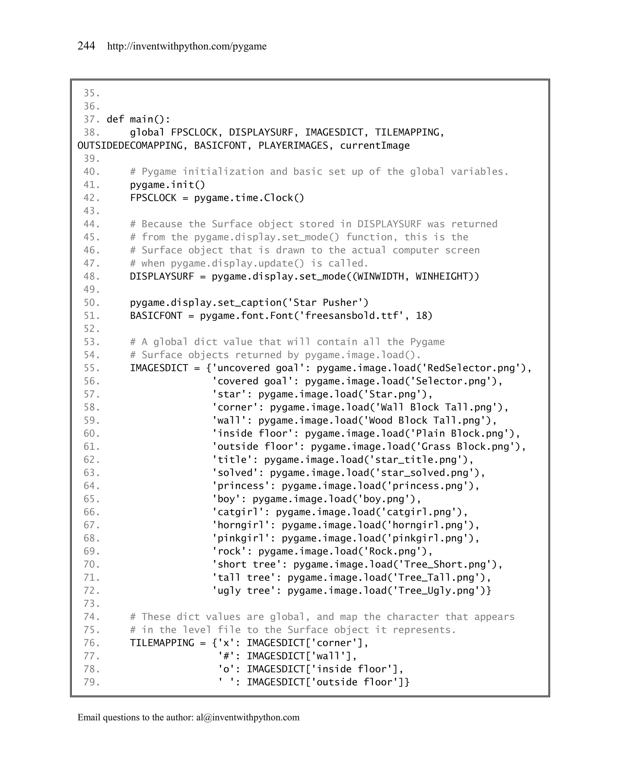 244    http://inventwithpython.com/pygame



 35.
 36.
 37. def main():
 38.     global FPSCLOCK, DISPLAYSURF, IMAGESDICT, TILEMAPPING,
OUTSIDEDECOMAPPING, BASICFONT, PLAYERIMAGES, currentImage
 39.
 40.     # Pygame initialization and basic set up of the global variables.
 41.     pygame.init()
 42.     FPSCLOCK = pygame.time.Clock()
 43.
 44.     # Because the Surface object stored in DISPLAYSURF was returned
 45.     # from the pygame.display.set_mode() function, this is the
 46.     # Surface object that is drawn to the actual computer screen
 47.     # when pygame.display.update() is called.
 48.     DISPLAYSURF = pygame.display.set_mode((WINWIDTH, WINHEIGHT))
 49.
 50.     pygame.display.set_caption('Star Pusher')
 51.     BASICFONT = pygame.font.Font('freesansbold.ttf', 18)
 52.
 53.     # A global dict value that will contain all the Pygame
 54.     # Surface objects returned by pygame.image.load().
 55.     IMAGESDICT = {'uncovered goal': pygame.image.load('RedSelector.png'),
 56.                   'covered goal': pygame.image.load('Selector.png'),
 57.                   'star': pygame.image.load('Star.png'),
 58.                   'corner': pygame.image.load('Wall Block Tall.png'),
 59.                   'wall': pygame.image.load('Wood Block Tall.png'),
 60.                   'inside floor': pygame.image.load('Plain Block.png'),
 61.                   'outside floor': pygame.image.load('Grass Block.png'),
 62.                   'title': pygame.image.load('star_title.png'),
 63.                   'solved': pygame.image.load('star_solved.png'),
 64.                   'princess': pygame.image.load('princess.png'),
 65.                   'boy': pygame.image.load('boy.png'),
 66.                   'catgirl': pygame.image.load('catgirl.png'),
 67.                   'horngirl': pygame.image.load('horngirl.png'),
 68.                   'pinkgirl': pygame.image.load('pinkgirl.png'),
 69.                   'rock': pygame.image.load('Rock.png'),
 70.                   'short tree': pygame.image.load('Tree_Short.png'),
 71.                   'tall tree': pygame.image.load('Tree_Tall.png'),
 72.                   'ugly tree': pygame.image.load('Tree_Ugly.png')}
 73.
 74.     # These dict values are global, and map the character that appears
 75.     # in the level file to the Surface object it represents.
 76.     TILEMAPPING = {'x': IMAGESDICT['corner'],
 77.                    '#': IMAGESDICT['wall'],
 78.                    'o': IMAGESDICT['inside floor'],
 79.                    ' ': IMAGESDICT['outside floor']}


Email questions to the author: al@inventwithpython.com
 