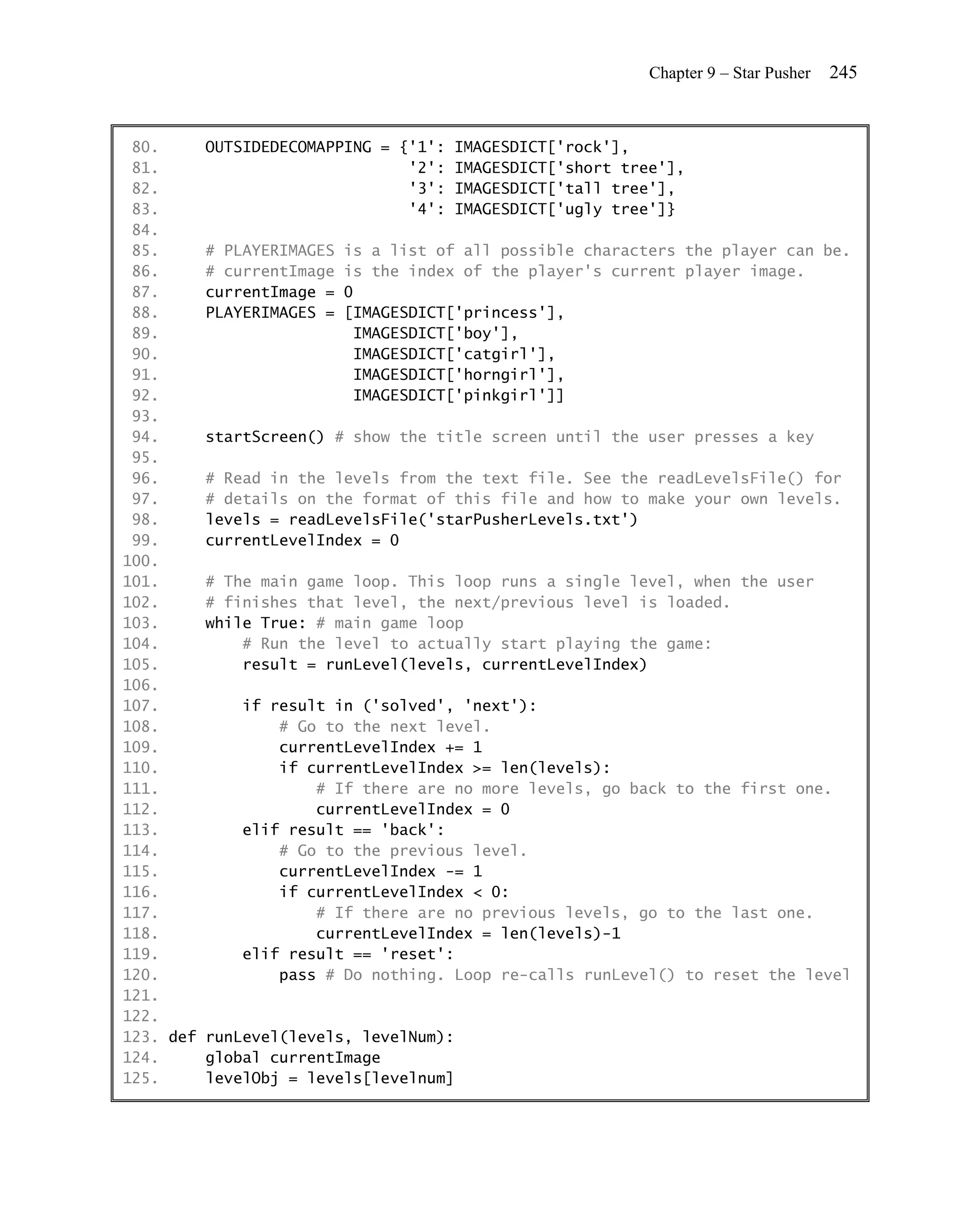 Chapter 9 – Star Pusher   245


 80.     OUTSIDEDECOMAPPING = {'1': IMAGESDICT['rock'],
 81.                            '2': IMAGESDICT['short tree'],
 82.                            '3': IMAGESDICT['tall tree'],
 83.                            '4': IMAGESDICT['ugly tree']}
 84.
 85.     # PLAYERIMAGES is a list of all possible characters the player can be.
 86.     # currentImage is the index of the player's current player image.
 87.     currentImage = 0
 88.     PLAYERIMAGES = [IMAGESDICT['princess'],
 89.                      IMAGESDICT['boy'],
 90.                      IMAGESDICT['catgirl'],
 91.                      IMAGESDICT['horngirl'],
 92.                      IMAGESDICT['pinkgirl']]
 93.
 94.     startScreen() # show the title screen until the user presses a key
 95.
 96.     # Read in the levels from the text file. See the readLevelsFile() for
 97.     # details on the format of this file and how to make your own levels.
 98.     levels = readLevelsFile('starPusherLevels.txt')
 99.     currentLevelIndex = 0
100.
101.     # The main game loop. This loop runs a single level, when the user
102.     # finishes that level, the next/previous level is loaded.
103.     while True: # main game loop
104.         # Run the level to actually start playing the game:
105.         result = runLevel(levels, currentLevelIndex)
106.
107.         if result in ('solved', 'next'):
108.             # Go to the next level.
109.             currentLevelIndex += 1
110.             if currentLevelIndex >= len(levels):
111.                 # If there are no more levels, go back to the first one.
112.                 currentLevelIndex = 0
113.         elif result == 'back':
114.             # Go to the previous level.
115.             currentLevelIndex -= 1
116.             if currentLevelIndex < 0:
117.                 # If there are no previous levels, go to the last one.
118.                 currentLevelIndex = len(levels)-1
119.         elif result == 'reset':
120.             pass # Do nothing. Loop re-calls runLevel() to reset the level
121.
122.
123. def runLevel(levels, levelNum):
124.     global currentImage
125.     levelObj = levels[levelnum]
 