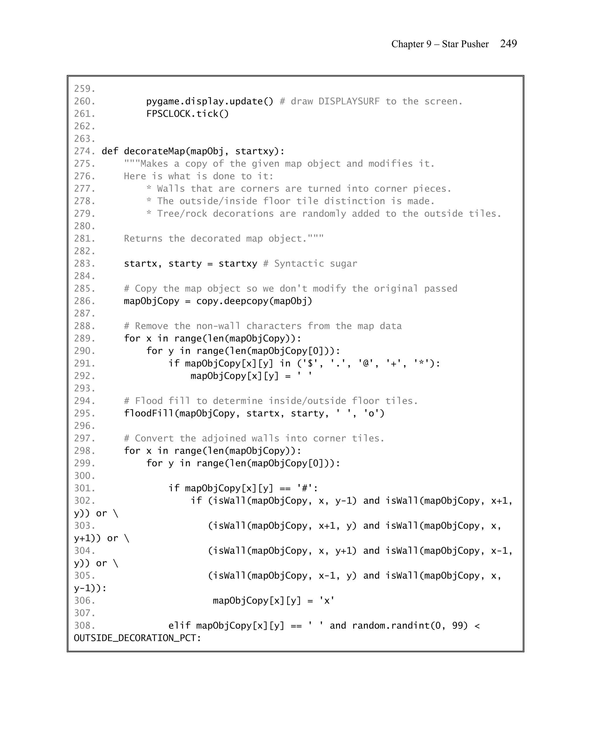 Chapter 9 – Star Pusher   249


259.
260.         pygame.display.update() # draw DISPLAYSURF to the screen.
261.         FPSCLOCK.tick()
262.
263.
274. def decorateMap(mapObj, startxy):
275.     """Makes a copy of the given map object and modifies it.
276.     Here is what is done to it:
277.         * Walls that are corners are turned into corner pieces.
278.         * The outside/inside floor tile distinction is made.
279.         * Tree/rock decorations are randomly added to the outside tiles.
280.
281.     Returns the decorated map object."""
282.
283.     startx, starty = startxy # Syntactic sugar
284.
285.     # Copy the map object so we don't modify the original passed
286.     mapObjCopy = copy.deepcopy(mapObj)
287.
288.     # Remove the non-wall characters from the map data
289.     for x in range(len(mapObjCopy)):
290.         for y in range(len(mapObjCopy[0])):
291.             if mapObjCopy[x][y] in ('$', '.', '@', '+', '*'):
292.                 mapObjCopy[x][y] = ' '
293.
294.     # Flood fill to determine inside/outside floor tiles.
295.     floodFill(mapObjCopy, startx, starty, ' ', 'o')
296.
297.     # Convert the adjoined walls into corner tiles.
298.     for x in range(len(mapObjCopy)):
299.         for y in range(len(mapObjCopy[0])):
300.
301.             if mapObjCopy[x][y] == '#':
302.                 if (isWall(mapObjCopy, x, y-1) and isWall(mapObjCopy, x+1,
y)) or 
303.                    (isWall(mapObjCopy, x+1, y) and isWall(mapObjCopy, x,
y+1)) or 
304.                    (isWall(mapObjCopy, x, y+1) and isWall(mapObjCopy, x-1,
y)) or 
305.                    (isWall(mapObjCopy, x-1, y) and isWall(mapObjCopy, x,
y-1)):
306.                     mapObjCopy[x][y] = 'x'
307.
308.             elif mapObjCopy[x][y] == ' ' and random.randint(0, 99) <
OUTSIDE_DECORATION_PCT:
 