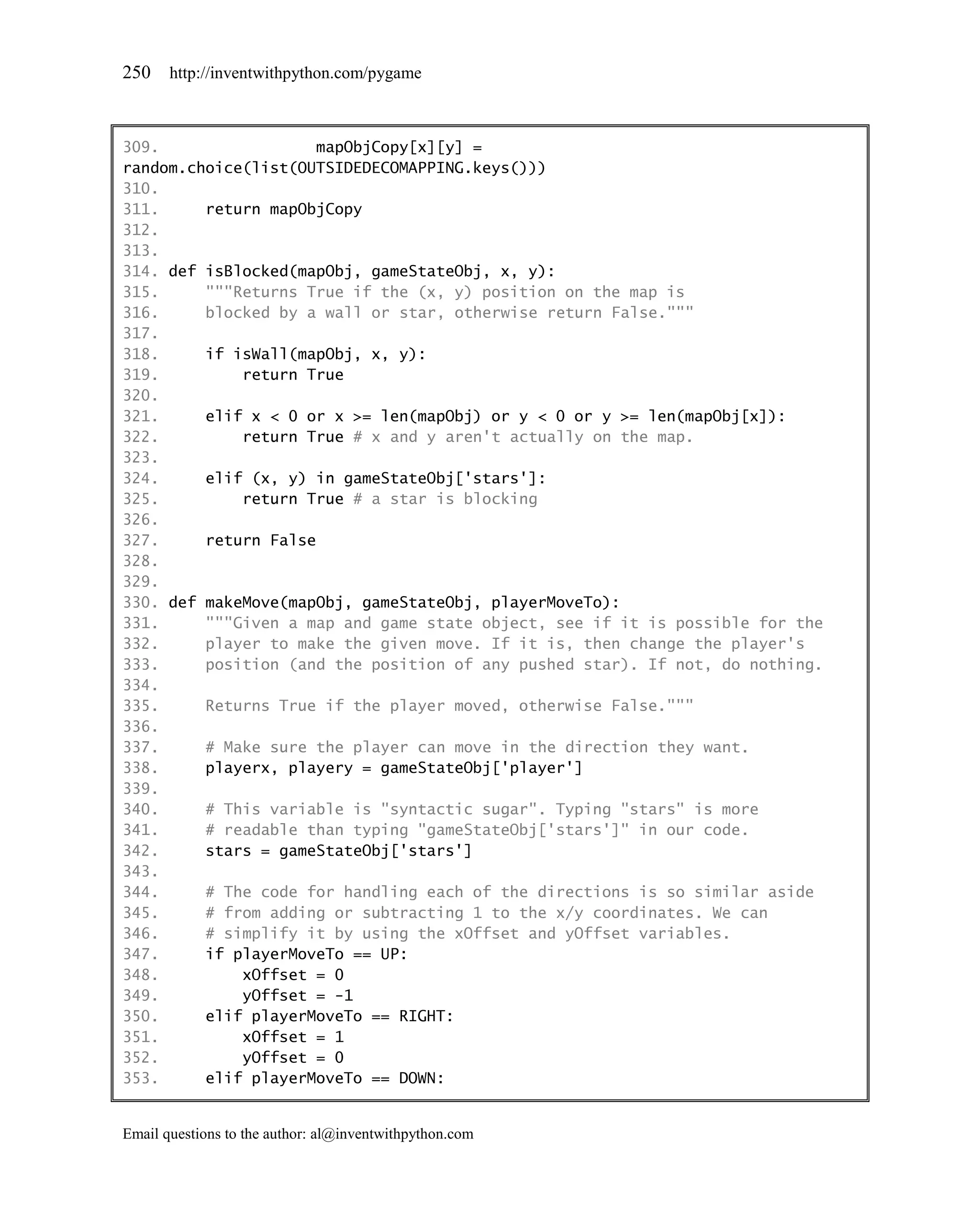 250    http://inventwithpython.com/pygame



309.                 mapObjCopy[x][y] =
random.choice(list(OUTSIDEDECOMAPPING.keys()))
310.
311.     return mapObjCopy
312.
313.
314. def isBlocked(mapObj, gameStateObj, x, y):
315.     """Returns True if the (x, y) position on the map is
316.     blocked by a wall or star, otherwise return False."""
317.
318.     if isWall(mapObj, x, y):
319.         return True
320.
321.     elif x < 0 or x >= len(mapObj) or y < 0 or y >= len(mapObj[x]):
322.         return True # x and y aren't actually on the map.
323.
324.     elif (x, y) in gameStateObj['stars']:
325.         return True # a star is blocking
326.
327.     return False
328.
329.
330. def makeMove(mapObj, gameStateObj, playerMoveTo):
331.     """Given a map and game state object, see if it is possible for the
332.     player to make the given move. If it is, then change the player's
333.     position (and the position of any pushed star). If not, do nothing.
334.
335.     Returns True if the player moved, otherwise False."""
336.
337.     # Make sure the player can move in the direction they want.
338.     playerx, playery = gameStateObj['player']
339.
340.     # This variable is "syntactic sugar". Typing "stars" is more
341.     # readable than typing "gameStateObj['stars']" in our code.
342.     stars = gameStateObj['stars']
343.
344.     # The code for handling each of the directions is so similar aside
345.     # from adding or subtracting 1 to the x/y coordinates. We can
346.     # simplify it by using the xOffset and yOffset variables.
347.     if playerMoveTo == UP:
348.         xOffset = 0
349.         yOffset = -1
350.     elif playerMoveTo == RIGHT:
351.         xOffset = 1
352.         yOffset = 0
353.     elif playerMoveTo == DOWN:


Email questions to the author: al@inventwithpython.com
 
