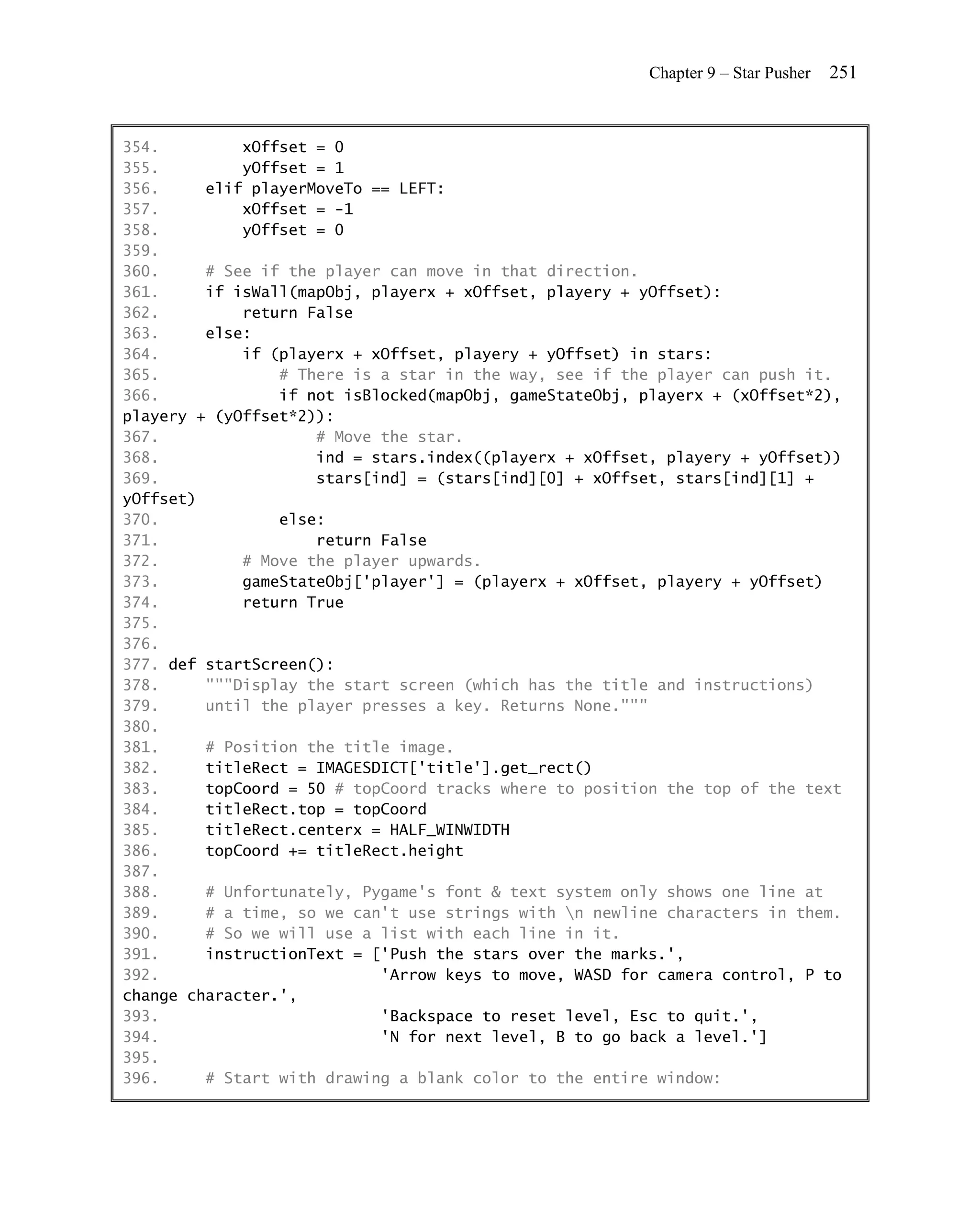 Chapter 9 – Star Pusher   251


354.         xOffset = 0
355.         yOffset = 1
356.     elif playerMoveTo == LEFT:
357.         xOffset = -1
358.         yOffset = 0
359.
360.     # See if the player can move in that direction.
361.     if isWall(mapObj, playerx + xOffset, playery + yOffset):
362.         return False
363.     else:
364.         if (playerx + xOffset, playery + yOffset) in stars:
365.             # There is a star in the way, see if the player can push it.
366.             if not isBlocked(mapObj, gameStateObj, playerx + (xOffset*2),
playery + (yOffset*2)):
367.                 # Move the star.
368.                 ind = stars.index((playerx + xOffset, playery + yOffset))
369.                 stars[ind] = (stars[ind][0] + xOffset, stars[ind][1] +
yOffset)
370.             else:
371.                 return False
372.         # Move the player upwards.
373.         gameStateObj['player'] = (playerx + xOffset, playery + yOffset)
374.         return True
375.
376.
377. def startScreen():
378.     """Display the start screen (which has the title and instructions)
379.     until the player presses a key. Returns None."""
380.
381.     # Position the title image.
382.     titleRect = IMAGESDICT['title'].get_rect()
383.     topCoord = 50 # topCoord tracks where to position the top of the text
384.     titleRect.top = topCoord
385.     titleRect.centerx = HALF_WINWIDTH
386.     topCoord += titleRect.height
387.
388.     # Unfortunately, Pygame's font & text system only shows one line at
389.     # a time, so we can't use strings with n newline characters in them.
390.     # So we will use a list with each line in it.
391.     instructionText = ['Push the stars over the marks.',
392.                        'Arrow keys to move, WASD for camera control, P to
change character.',
393.                        'Backspace to reset level, Esc to quit.',
394.                        'N for next level, B to go back a level.']
395.
396.     # Start with drawing a blank color to the entire window:
 