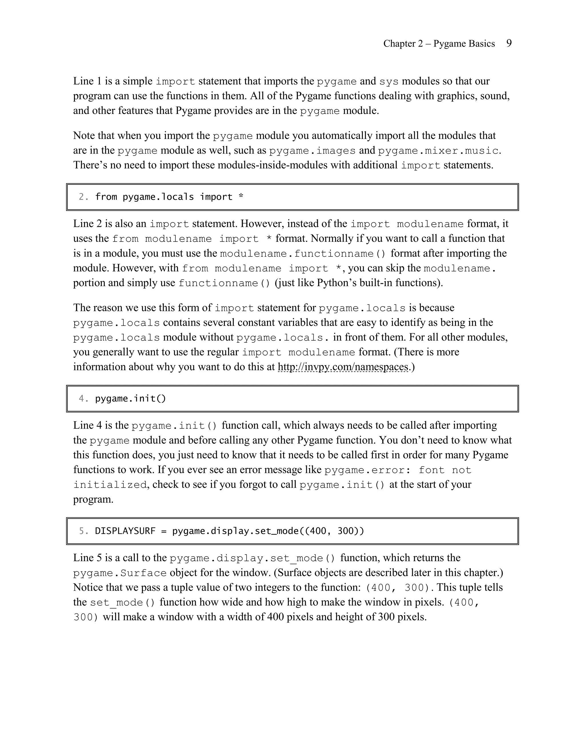 Chapter 2 – Pygame Basics   9


Line 1 is a simple import statement that imports the pygame and sys modules so that our
program can use the functions in them. All of the Pygame functions dealing with graphics, sound,
and other features that Pygame provides are in the pygame module.

Note that when you import the pygame module you automatically import all the modules that
are in the pygame module as well, such as pygame.images and pygame.mixer.music.
There’s no need to import these modules-inside-modules with additional import statements.

 2. from pygame.locals import *

Line 2 is also an import statement. However, instead of the import modulename format, it
uses the from modulename import * format. Normally if you want to call a function that
is in a module, you must use the modulename.functionname() format after importing the
module. However, with from modulename import * , you can skip the modulename.
portion and simply use functionname() (just like Python’s built-in functions).

The reason we use this form of import statement for pygame.locals is because
pygame.locals contains several constant variables that are easy to identify as being in the
pygame.locals module without pygame.locals. in front of them. For all other modules,
you generally want to use the regular import modulename format. (There is more
information about why you want to do this at http://invpy.com/namespaces.)

 4. pygame.init()

Line 4 is the pygame.init() function call, which always needs to be called after importing
the pygame module and before calling any other Pygame function. You don’t need to know what
this function does, you just need to know that it needs to be called first in order for many Pygame
functions to work. If you ever see an error message like pygame.error: font not
initialized, check to see if you forgot to call pygame.init() at the start of your
program.

 5. DISPLAYSURF = pygame.display.set_mode((400, 300))

Line 5 is a call to the pygame.display.set_mode() function, which returns the
pygame.Surface object for the window. (Surface objects are described later in this chapter.)
Notice that we pass a tuple value of two integers to the function: (400, 300). This tuple tells
the set_mode() function how wide and how high to make the window in pixels. (400,
300) will make a window with a width of 400 pixels and height of 300 pixels.
 