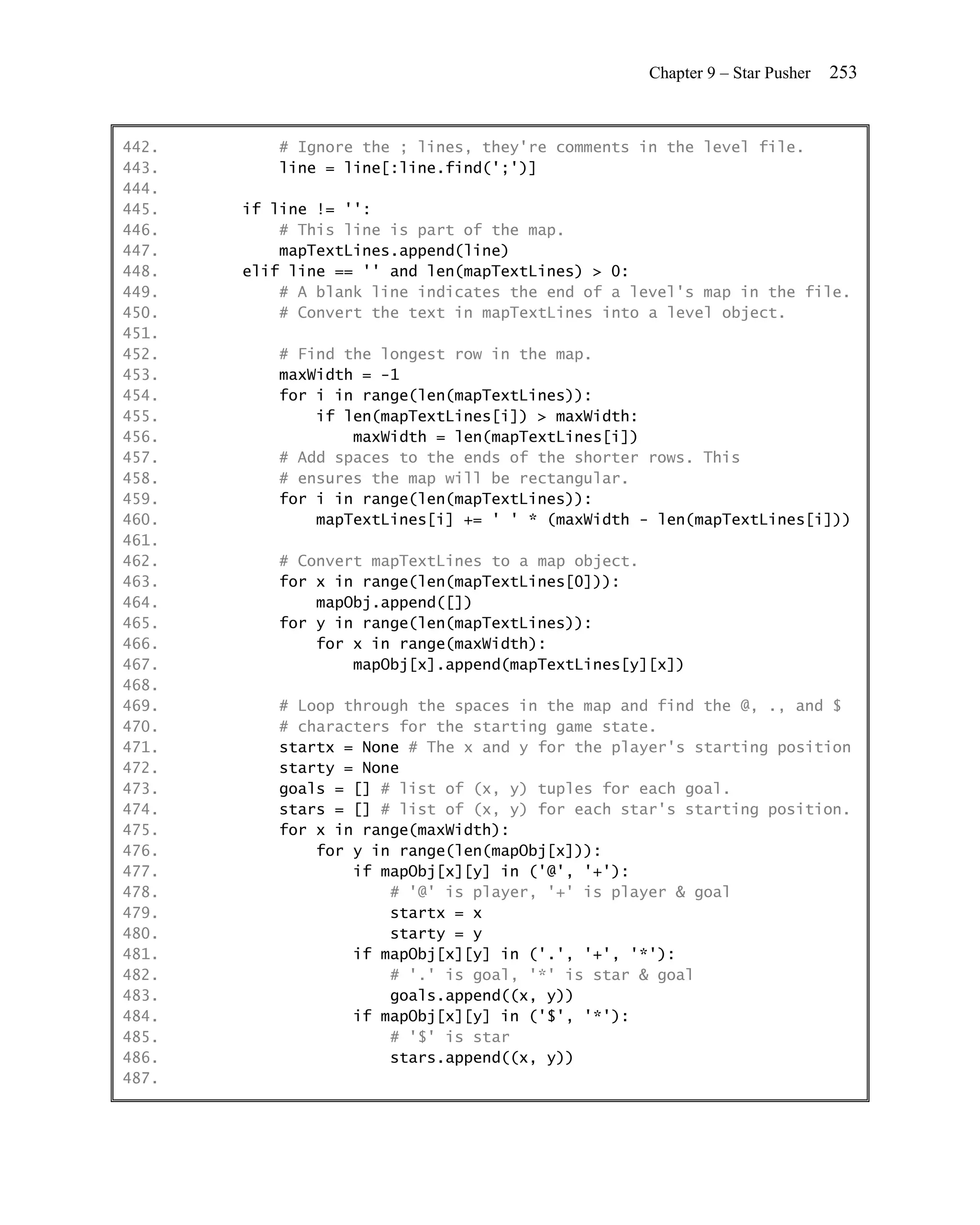 Chapter 9 – Star Pusher   253


442.      # Ignore the ; lines, they're comments in the level file.
443.      line = line[:line.find(';')]
444.
445.   if line != '':
446.       # This line is part of the map.
447.       mapTextLines.append(line)
448.   elif line == '' and len(mapTextLines) > 0:
449.       # A blank line indicates the end of a level's map in the file.
450.       # Convert the text in mapTextLines into a level object.
451.
452.      # Find the longest row in the map.
453.      maxWidth = -1
454.      for i in range(len(mapTextLines)):
455.          if len(mapTextLines[i]) > maxWidth:
456.              maxWidth = len(mapTextLines[i])
457.      # Add spaces to the ends of the shorter rows. This
458.      # ensures the map will be rectangular.
459.      for i in range(len(mapTextLines)):
460.          mapTextLines[i] += ' ' * (maxWidth - len(mapTextLines[i]))
461.
462.      # Convert mapTextLines to a map object.
463.      for x in range(len(mapTextLines[0])):
464.          mapObj.append([])
465.      for y in range(len(mapTextLines)):
466.          for x in range(maxWidth):
467.              mapObj[x].append(mapTextLines[y][x])
468.
469.      # Loop through the spaces in the map and find the @, ., and $
470.      # characters for the starting game state.
471.      startx = None # The x and y for the player's starting position
472.      starty = None
473.      goals = [] # list of (x, y) tuples for each goal.
474.      stars = [] # list of (x, y) for each star's starting position.
475.      for x in range(maxWidth):
476.          for y in range(len(mapObj[x])):
477.              if mapObj[x][y] in ('@', '+'):
478.                  # '@' is player, '+' is player & goal
479.                  startx = x
480.                  starty = y
481.              if mapObj[x][y] in ('.', '+', '*'):
482.                  # '.' is goal, '*' is star & goal
483.                  goals.append((x, y))
484.              if mapObj[x][y] in ('$', '*'):
485.                  # '$' is star
486.                  stars.append((x, y))
487.
 