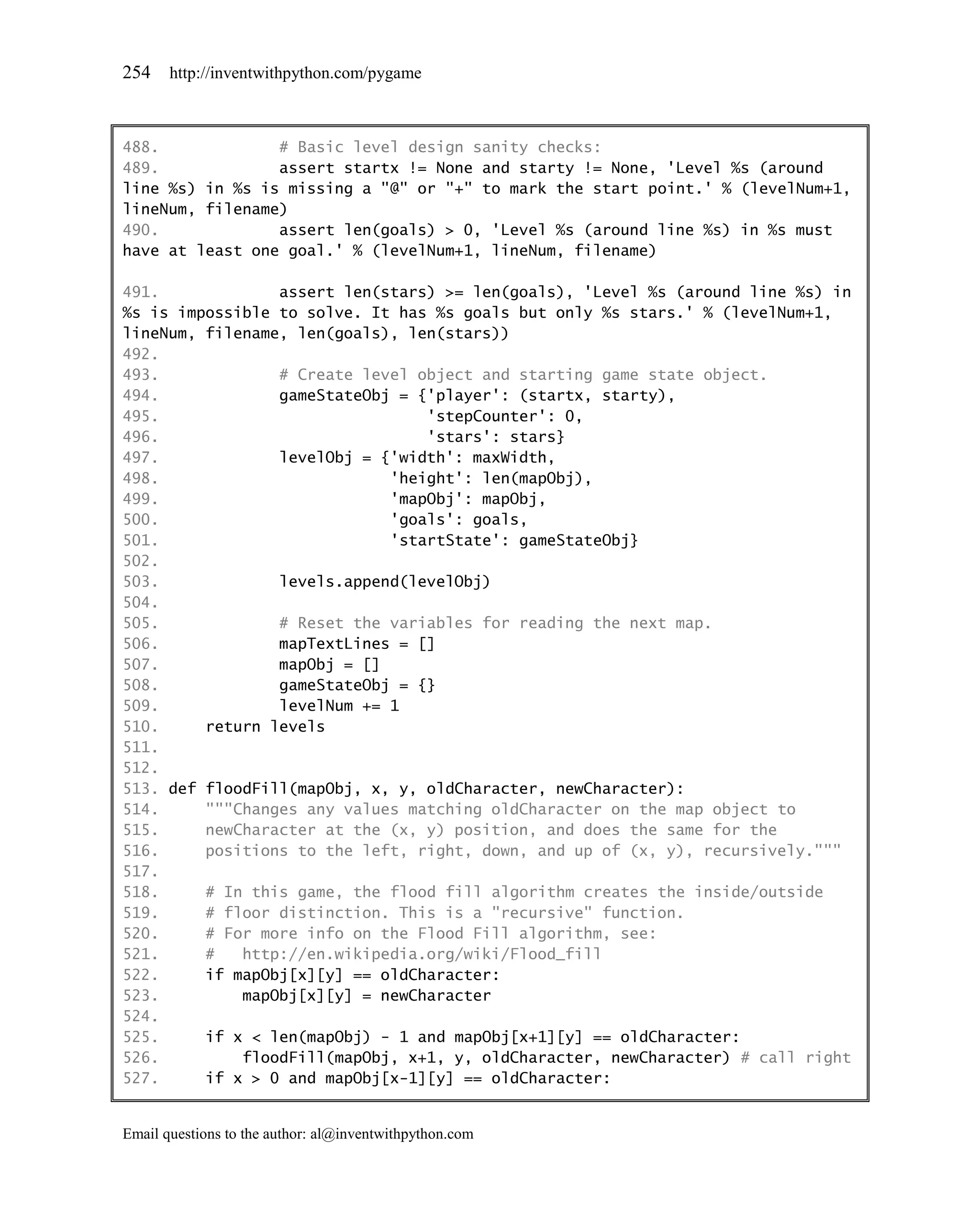 254    http://inventwithpython.com/pygame



488.             # Basic level design sanity checks:
489.             assert startx != None and starty != None, 'Level %s (around
line %s) in %s is missing a "@" or "+" to mark the start point.' % (levelNum+1,
lineNum, filename)
490.             assert len(goals) > 0, 'Level %s (around line %s) in %s must
have at least one goal.' % (levelNum+1, lineNum, filename)

491.             assert len(stars) >= len(goals), 'Level %s (around line %s) in
%s is impossible to solve. It has %s goals but only %s stars.' % (levelNum+1,
lineNum, filename, len(goals), len(stars))
492.
493.             # Create level object and starting game state object.
494.             gameStateObj = {'player': (startx, starty),
495.                             'stepCounter': 0,
496.                             'stars': stars}
497.             levelObj = {'width': maxWidth,
498.                         'height': len(mapObj),
499.                         'mapObj': mapObj,
500.                         'goals': goals,
501.                         'startState': gameStateObj}
502.
503.             levels.append(levelObj)
504.
505.             # Reset the variables for reading the next map.
506.             mapTextLines = []
507.             mapObj = []
508.             gameStateObj = {}
509.             levelNum += 1
510.     return levels
511.
512.
513. def floodFill(mapObj, x, y, oldCharacter, newCharacter):
514.     """Changes any values matching oldCharacter on the map object to
515.     newCharacter at the (x, y) position, and does the same for the
516.     positions to the left, right, down, and up of (x, y), recursively."""
517.
518.     # In this game, the flood fill algorithm creates the inside/outside
519.     # floor distinction. This is a "recursive" function.
520.     # For more info on the Flood Fill algorithm, see:
521.     #   http://en.wikipedia.org/wiki/Flood_fill
522.     if mapObj[x][y] == oldCharacter:
523.         mapObj[x][y] = newCharacter
524.
525.     if x < len(mapObj) - 1 and mapObj[x+1][y] == oldCharacter:
526.         floodFill(mapObj, x+1, y, oldCharacter, newCharacter) # call right
527.     if x > 0 and mapObj[x-1][y] == oldCharacter:


Email questions to the author: al@inventwithpython.com
 