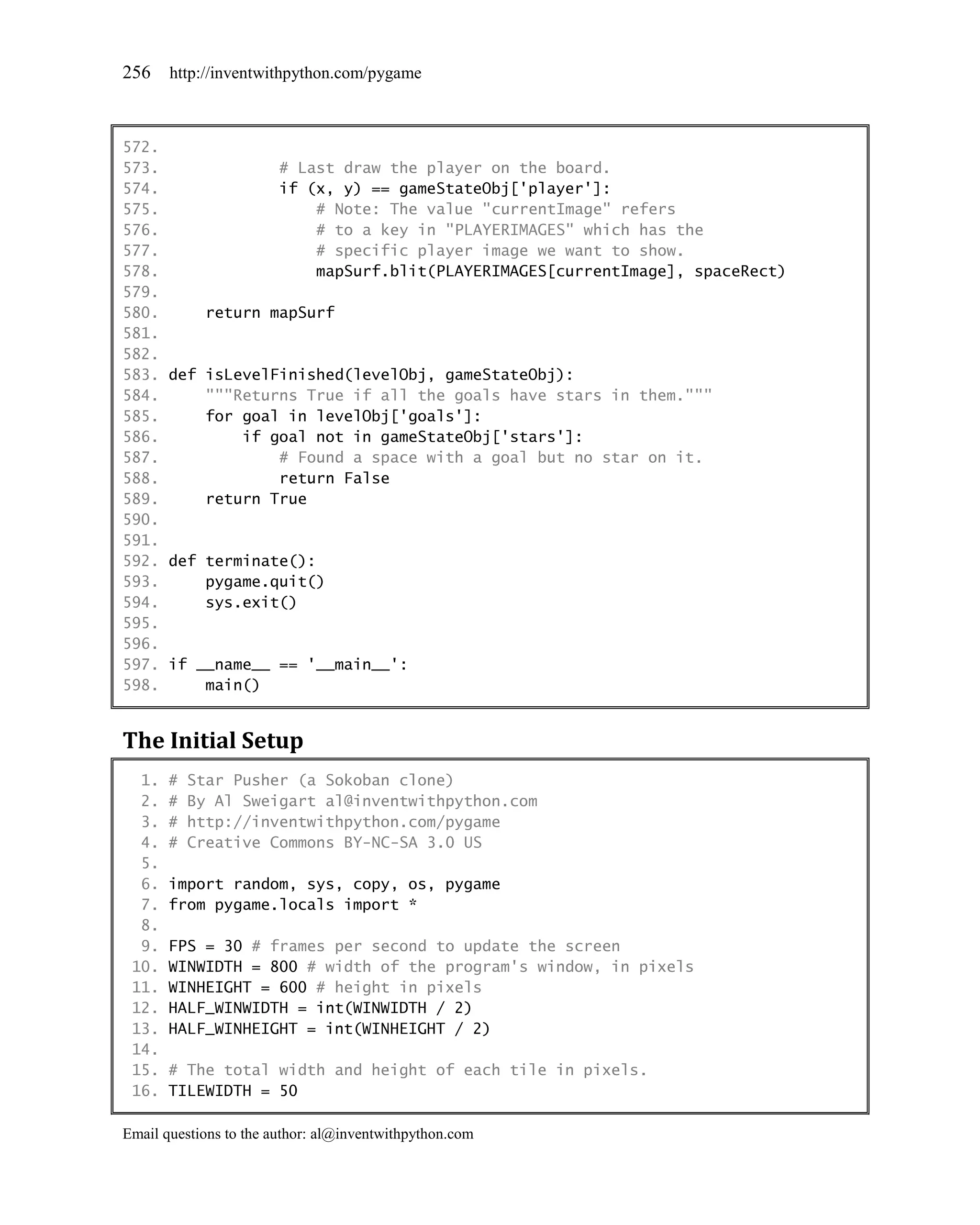 256    http://inventwithpython.com/pygame



572.
573.             # Last draw the player on the board.
574.             if (x, y) == gameStateObj['player']:
575.                  # Note: The value "currentImage" refers
576.                  # to a key in "PLAYERIMAGES" which has the
577.                  # specific player image we want to show.
578.                  mapSurf.blit(PLAYERIMAGES[currentImage], spaceRect)
579.
580.     return mapSurf
581.
582.
583. def isLevelFinished(levelObj, gameStateObj):
584.     """Returns True if all the goals have stars in them."""
585.     for goal in levelObj['goals']:
586.         if goal not in gameStateObj['stars']:
587.             # Found a space with a goal but no star on it.
588.             return False
589.     return True
590.
591.
592. def terminate():
593.     pygame.quit()
594.     sys.exit()
595.
596.
597. if __name__ == '__main__':
598.     main()


The Initial Setup
  1.   #   Star Pusher (a Sokoban clone)
  2.   #   By Al Sweigart al@inventwithpython.com
  3.   #   http://inventwithpython.com/pygame
  4.   #   Creative Commons BY-NC-SA 3.0 US
  5.
  6.   import random, sys, copy, os, pygame
  7.   from pygame.locals import *
  8.
  9.   FPS = 30 # frames per second to update the screen
 10.   WINWIDTH = 800 # width of the program's window, in pixels
 11.   WINHEIGHT = 600 # height in pixels
 12.   HALF_WINWIDTH = int(WINWIDTH / 2)
 13.   HALF_WINHEIGHT = int(WINHEIGHT / 2)
 14.
 15.   # The total width and height of each tile in pixels.
 16.   TILEWIDTH = 50

Email questions to the author: al@inventwithpython.com
 
