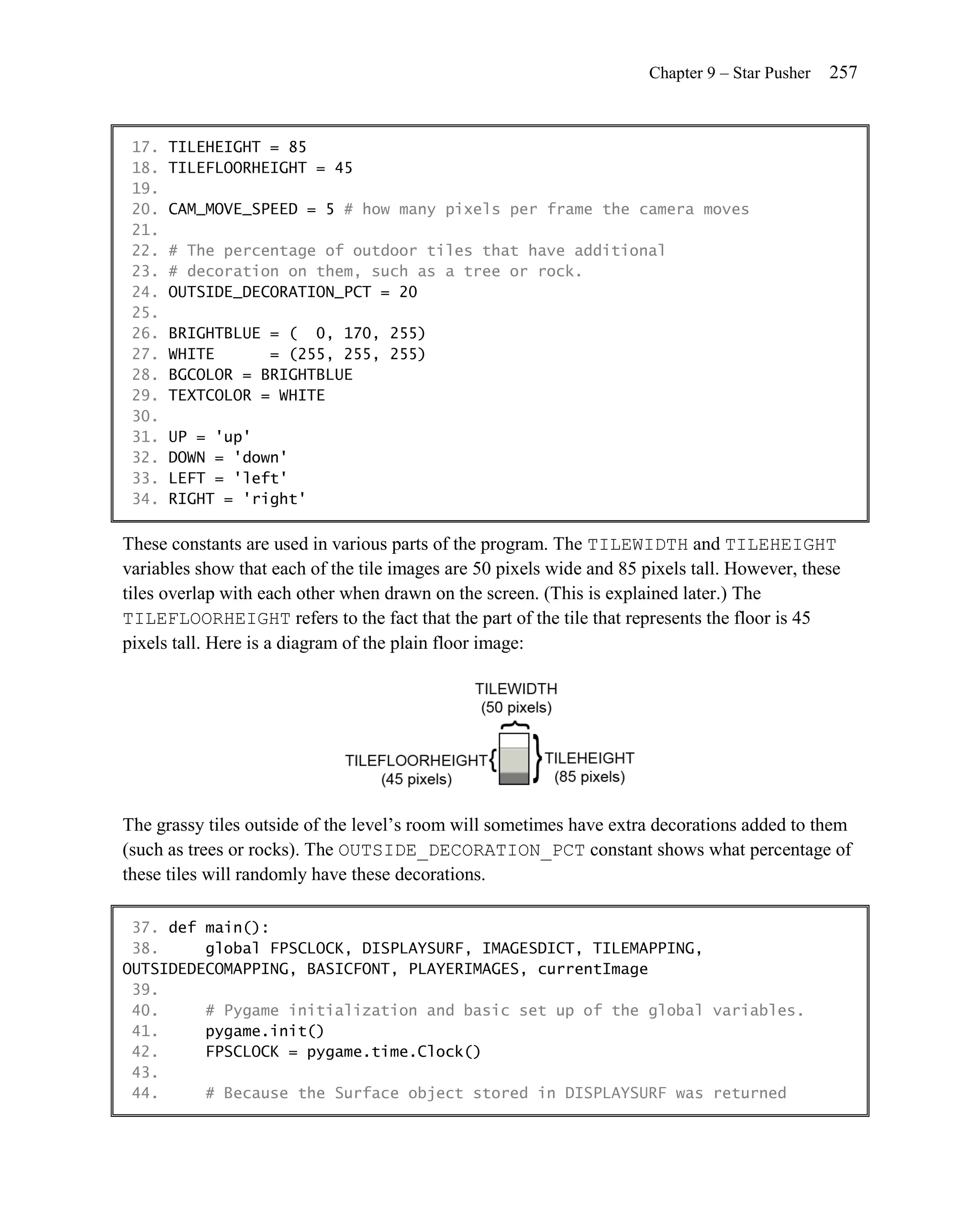 Chapter 9 – Star Pusher   257


 17.   TILEHEIGHT = 85
 18.   TILEFLOORHEIGHT = 45
 19.
 20.   CAM_MOVE_SPEED = 5 # how many pixels per frame the camera moves
 21.
 22.   # The percentage of outdoor tiles that have additional
 23.   # decoration on them, such as a tree or rock.
 24.   OUTSIDE_DECORATION_PCT = 20
 25.
 26.   BRIGHTBLUE = ( 0, 170, 255)
 27.   WHITE      = (255, 255, 255)
 28.   BGCOLOR = BRIGHTBLUE
 29.   TEXTCOLOR = WHITE
 30.
 31.   UP = 'up'
 32.   DOWN = 'down'
 33.   LEFT = 'left'
 34.   RIGHT = 'right'

These constants are used in various parts of the program. The TILEWIDTH and TILEHEIGHT
variables show that each of the tile images are 50 pixels wide and 85 pixels tall. However, these
tiles overlap with each other when drawn on the screen. (This is explained later.) The
TILEFLOORHEIGHT refers to the fact that the part of the tile that represents the floor is 45
pixels tall. Here is a diagram of the plain floor image:




The grassy tiles outside of the level’s room will sometimes have extra decorations added to them
(such as trees or rocks). The OUTSIDE_DECORATION_PCT constant shows what percentage of
these tiles will randomly have these decorations.

 37. def main():
 38.     global FPSCLOCK, DISPLAYSURF, IMAGESDICT, TILEMAPPING,
OUTSIDEDECOMAPPING, BASICFONT, PLAYERIMAGES, currentImage
 39.
 40.     # Pygame initialization and basic set up of the global variables.
 41.     pygame.init()
 42.     FPSCLOCK = pygame.time.Clock()
 43.
 44.     # Because the Surface object stored in DISPLAYSURF was returned
 