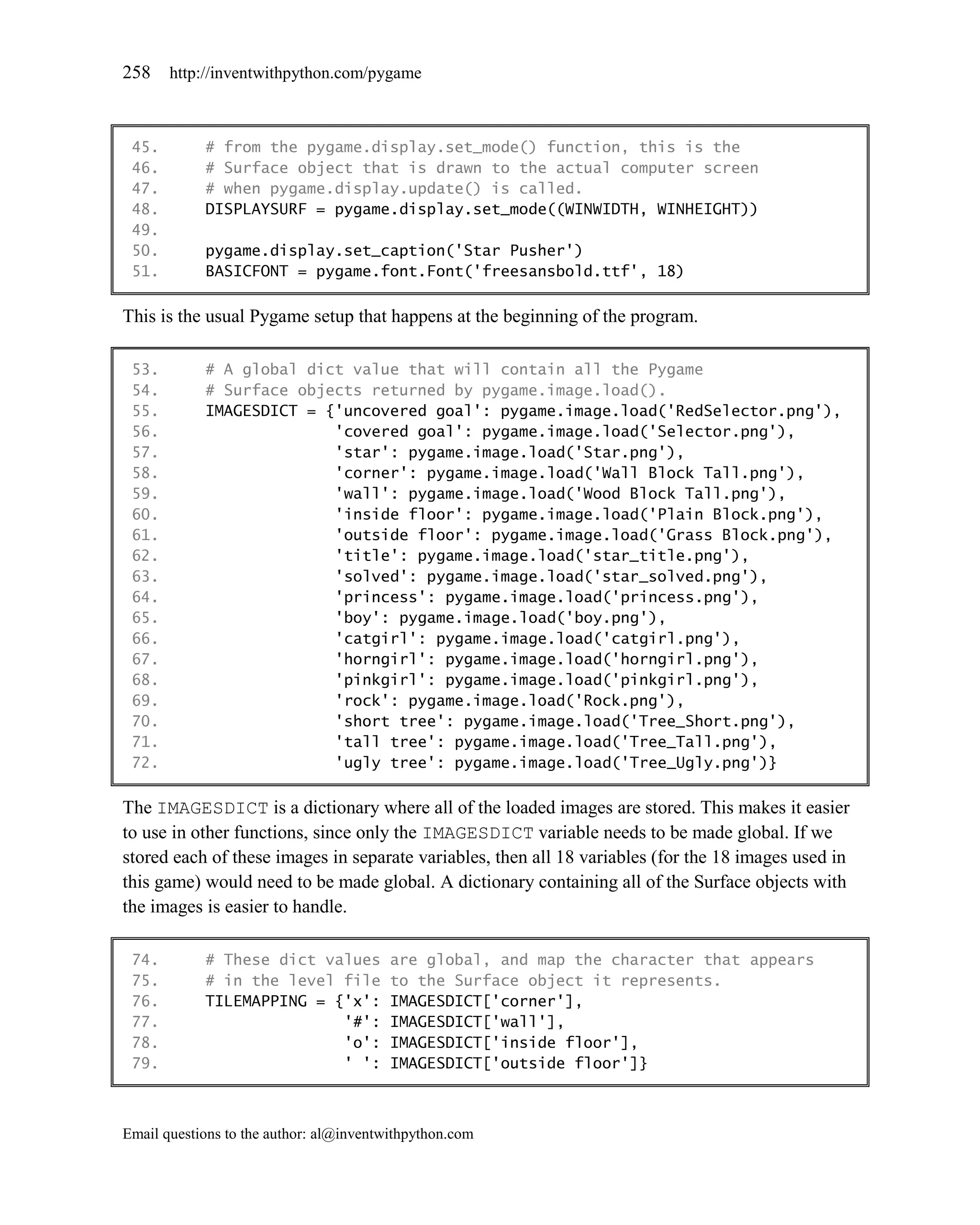 258    http://inventwithpython.com/pygame



 45.        # from the pygame.display.set_mode() function, this is the
 46.        # Surface object that is drawn to the actual computer screen
 47.        # when pygame.display.update() is called.
 48.        DISPLAYSURF = pygame.display.set_mode((WINWIDTH, WINHEIGHT))
 49.
 50.        pygame.display.set_caption('Star Pusher')
 51.        BASICFONT = pygame.font.Font('freesansbold.ttf', 18)

This is the usual Pygame setup that happens at the beginning of the program.

 53.        # A global dict value that will contain all the Pygame
 54.        # Surface objects returned by pygame.image.load().
 55.        IMAGESDICT = {'uncovered goal': pygame.image.load('RedSelector.png'),
 56.                      'covered goal': pygame.image.load('Selector.png'),
 57.                      'star': pygame.image.load('Star.png'),
 58.                      'corner': pygame.image.load('Wall Block Tall.png'),
 59.                      'wall': pygame.image.load('Wood Block Tall.png'),
 60.                      'inside floor': pygame.image.load('Plain Block.png'),
 61.                      'outside floor': pygame.image.load('Grass Block.png'),
 62.                      'title': pygame.image.load('star_title.png'),
 63.                      'solved': pygame.image.load('star_solved.png'),
 64.                      'princess': pygame.image.load('princess.png'),
 65.                      'boy': pygame.image.load('boy.png'),
 66.                      'catgirl': pygame.image.load('catgirl.png'),
 67.                      'horngirl': pygame.image.load('horngirl.png'),
 68.                      'pinkgirl': pygame.image.load('pinkgirl.png'),
 69.                      'rock': pygame.image.load('Rock.png'),
 70.                      'short tree': pygame.image.load('Tree_Short.png'),
 71.                      'tall tree': pygame.image.load('Tree_Tall.png'),
 72.                      'ugly tree': pygame.image.load('Tree_Ugly.png')}

The IMAGESDICT is a dictionary where all of the loaded images are stored. This makes it easier
to use in other functions, since only the IMAGESDICT variable needs to be made global. If we
stored each of these images in separate variables, then all 18 variables (for the 18 images used in
this game) would need to be made global. A dictionary containing all of the Surface objects with
the images is easier to handle.

 74.        # These dict values          are global, and map the character that appears
 75.        # in the level file          to the Surface object it represents.
 76.        TILEMAPPING = {'x':          IMAGESDICT['corner'],
 77.                       '#':          IMAGESDICT['wall'],
 78.                       'o':          IMAGESDICT['inside floor'],
 79.                       ' ':          IMAGESDICT['outside floor']}



Email questions to the author: al@inventwithpython.com
 