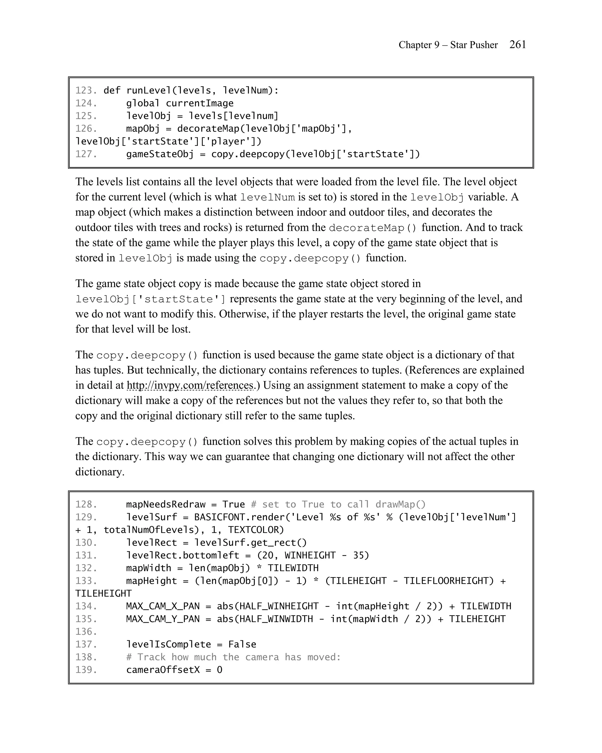 Chapter 9 – Star Pusher   261


123. def runLevel(levels, levelNum):
124.     global currentImage
125.     levelObj = levels[levelnum]
126.     mapObj = decorateMap(levelObj['mapObj'],
levelObj['startState']['player'])
127.     gameStateObj = copy.deepcopy(levelObj['startState'])

The levels list contains all the level objects that were loaded from the level file. The level object
for the current level (which is what levelNum is set to) is stored in the levelObj variable. A
map object (which makes a distinction between indoor and outdoor tiles, and decorates the
outdoor tiles with trees and rocks) is returned from the decorateMap() function. And to track
the state of the game while the player plays this level, a copy of the game state object that is
stored in levelObj is made using the copy.deepcopy() function.

The game state object copy is made because the game state object stored in
levelObj['startState'] represents the game state at the very beginning of the level, and
we do not want to modify this. Otherwise, if the player restarts the level, the original game state
for that level will be lost.

The copy.deepcopy() function is used because the game state object is a dictionary of that
has tuples. But technically, the dictionary contains references to tuples. (References are explained
in detail at http://invpy.com/references.) Using an assignment statement to make a copy of the
dictionary will make a copy of the references but not the values they refer to, so that both the
copy and the original dictionary still refer to the same tuples.

The copy.deepcopy() function solves this problem by making copies of the actual tuples in
the dictionary. This way we can guarantee that changing one dictionary will not affect the other
dictionary.

128.     mapNeedsRedraw = True # set to True to call drawMap()
129.     levelSurf = BASICFONT.render('Level %s of %s' % (levelObj['levelNum']
+ 1, totalNumOfLevels), 1, TEXTCOLOR)
130.     levelRect = levelSurf.get_rect()
131.     levelRect.bottomleft = (20, WINHEIGHT - 35)
132.     mapWidth = len(mapObj) * TILEWIDTH
133.     mapHeight = (len(mapObj[0]) - 1) * (TILEHEIGHT - TILEFLOORHEIGHT) +
TILEHEIGHT
134.     MAX_CAM_X_PAN = abs(HALF_WINHEIGHT - int(mapHeight / 2)) + TILEWIDTH
135.     MAX_CAM_Y_PAN = abs(HALF_WINWIDTH - int(mapWidth / 2)) + TILEHEIGHT
136.
137.     levelIsComplete = False
138.     # Track how much the camera has moved:
139.     cameraOffsetX = 0
 