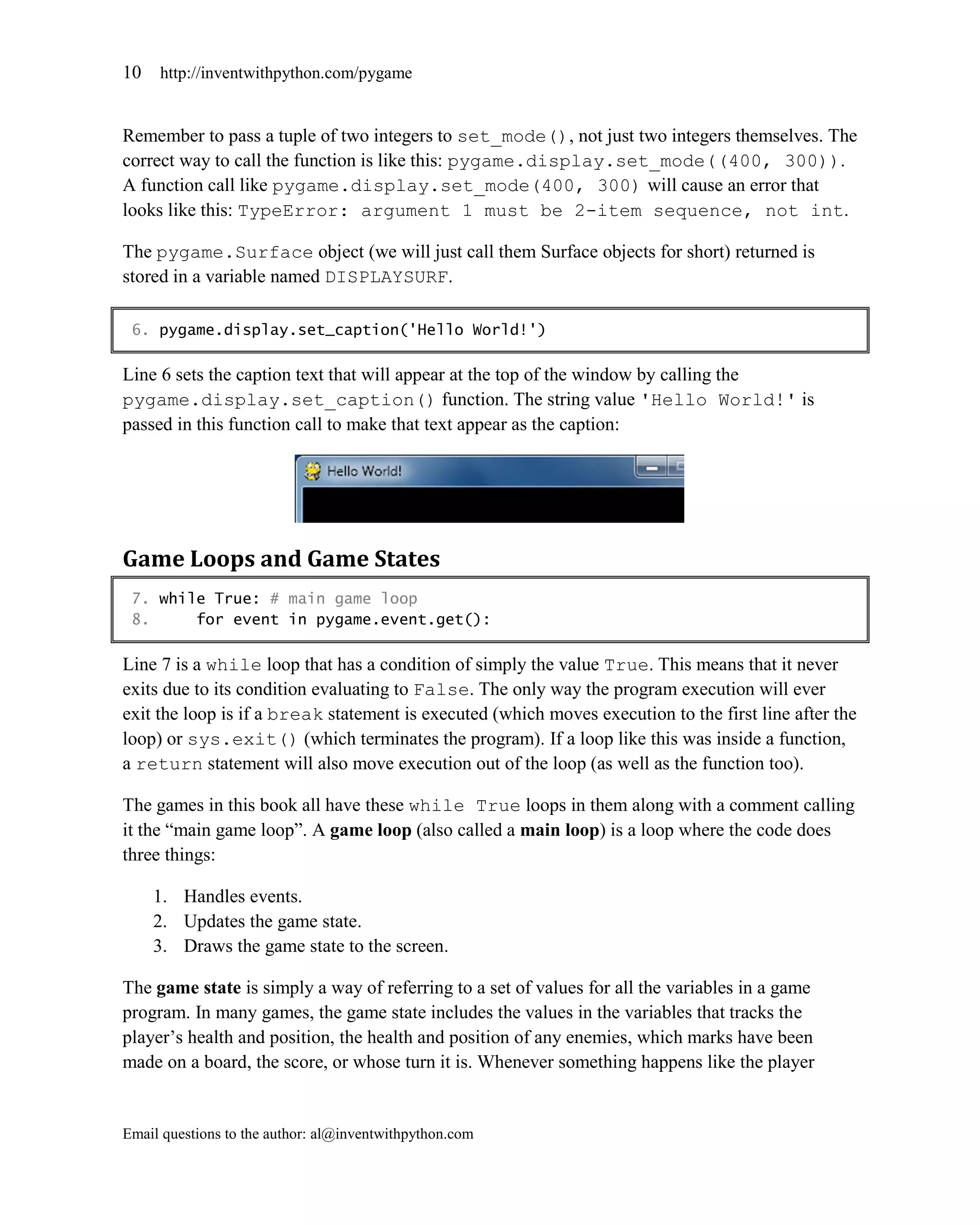 10   http://inventwithpython.com/pygame


Remember to pass a tuple of two integers to set_mode(), not just two integers themselves. The
correct way to call the function is like this: pygame.display.set_mode((400, 300)).
A function call like pygame.display.set_mode(400, 300) will cause an error that
looks like this: TypeError: argument 1 must be 2-item sequence, not int.

The pygame.Surface object (we will just call them Surface objects for short) returned is
stored in a variable named DISPLAYSURF.

 6. pygame.display.set_caption('Hello World!')

Line 6 sets the caption text that will appear at the top of the window by calling the
pygame.display.set_caption() function. The string value 'Hello World!' is
passed in this function call to make that text appear as the caption:




Game Loops and Game States
 7. while True: # main game loop
 8.     for event in pygame.event.get():

Line 7 is a while loop that has a condition of simply the value True. This means that it never
exits due to its condition evaluating to False. The only way the program execution will ever
exit the loop is if a break statement is executed (which moves execution to the first line after the
loop) or sys.exit() (which terminates the program). If a loop like this was inside a function,
a return statement will also move execution out of the loop (as well as the function too).

The games in this book all have these while True loops in them along with a comment calling
it the ―main game loop‖. A game loop (also called a main loop) is a loop where the code does
three things:

     1. Handles events.
     2. Updates the game state.
     3. Draws the game state to the screen.

The game state is simply a way of referring to a set of values for all the variables in a game
program. In many games, the game state includes the values in the variables that tracks the
player’s health and position, the health and position of any enemies, which marks have been
made on a board, the score, or whose turn it is. Whenever something happens like the player


Email questions to the author: al@inventwithpython.com
 
