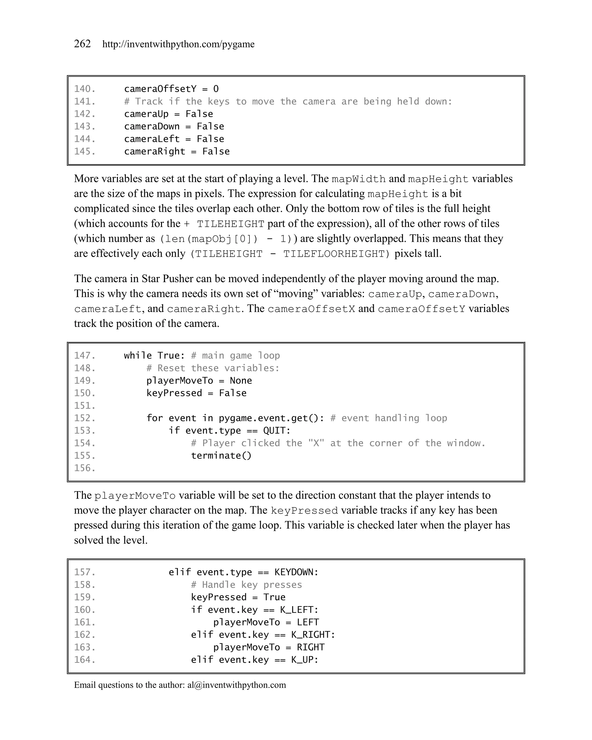262    http://inventwithpython.com/pygame



140.        cameraOffsetY = 0
141.        # Track if the keys to move the camera are being held down:
142.        cameraUp = False
143.        cameraDown = False
144.        cameraLeft = False
145.        cameraRight = False

More variables are set at the start of playing a level. The mapWidth and mapHeight variables
are the size of the maps in pixels. The expression for calculating mapHeight is a bit
complicated since the tiles overlap each other. Only the bottom row of tiles is the full height
(which accounts for the + TILEHEIGHT part of the expression), all of the other rows of tiles
(which number as (len(mapObj[0]) - 1)) are slightly overlapped. This means that they
are effectively each only (TILEHEIGHT - TILEFLOORHEIGHT) pixels tall.

The camera in Star Pusher can be moved independently of the player moving around the map.
This is why the camera needs its own set of ―moving‖ variables: cameraUp, cameraDown,
cameraLeft, and cameraRight. The cameraOffsetX and cameraOffsetY variables
track the position of the camera.

147.        while True: # main game loop
148.            # Reset these variables:
149.            playerMoveTo = None
150.            keyPressed = False
151.
152.              for event in pygame.event.get(): # event handling loop
153.                  if event.type == QUIT:
154.                      # Player clicked the "X" at the corner of the window.
155.                      terminate()
156.

The playerMoveTo variable will be set to the direction constant that the player intends to
move the player character on the map. The keyPressed variable tracks if any key has been
pressed during this iteration of the game loop. This variable is checked later when the player has
solved the level.

157.                    elif event.type == KEYDOWN:
158.                        # Handle key presses
159.                        keyPressed = True
160.                        if event.key == K_LEFT:
161.                            playerMoveTo = LEFT
162.                        elif event.key == K_RIGHT:
163.                            playerMoveTo = RIGHT
164.                        elif event.key == K_UP:

Email questions to the author: al@inventwithpython.com
 