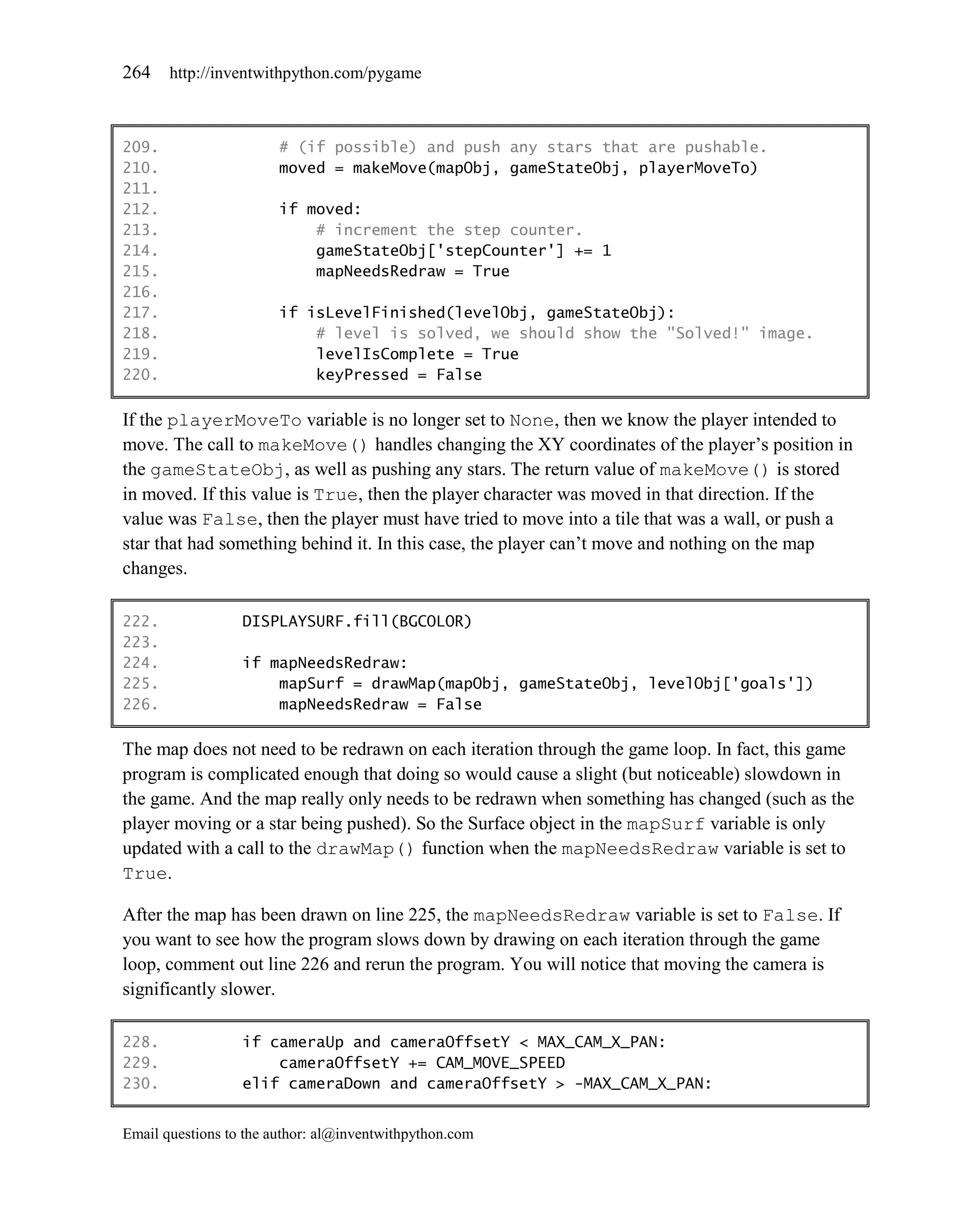 264    http://inventwithpython.com/pygame



209.                    # (if possible) and push any stars that are pushable.
210.                    moved = makeMove(mapObj, gameStateObj, playerMoveTo)
211.
212.                    if moved:
213.                        # increment the step counter.
214.                        gameStateObj['stepCounter'] += 1
215.                        mapNeedsRedraw = True
216.
217.                    if isLevelFinished(levelObj, gameStateObj):
218.                        # level is solved, we should show the "Solved!" image.
219.                        levelIsComplete = True
220.                        keyPressed = False

If the playerMoveTo variable is no longer set to None, then we know the player intended to
move. The call to makeMove() handles changing the XY coordinates of the player’s position in
the gameStateObj, as well as pushing any stars. The return value of makeMove() is stored
in moved. If this value is True, then the player character was moved in that direction. If the
value was False, then the player must have tried to move into a tile that was a wall, or push a
star that had something behind it. In this case, the player can’t move and nothing on the map
changes.

222.              DISPLAYSURF.fill(BGCOLOR)
223.
224.              if mapNeedsRedraw:
225.                  mapSurf = drawMap(mapObj, gameStateObj, levelObj['goals'])
226.                  mapNeedsRedraw = False

The map does not need to be redrawn on each iteration through the game loop. In fact, this game
program is complicated enough that doing so would cause a slight (but noticeable) slowdown in
the game. And the map really only needs to be redrawn when something has changed (such as the
player moving or a star being pushed). So the Surface object in the mapSurf variable is only
updated with a call to the drawMap() function when the mapNeedsRedraw variable is set to
True.

After the map has been drawn on line 225, the mapNeedsRedraw variable is set to False. If
you want to see how the program slows down by drawing on each iteration through the game
loop, comment out line 226 and rerun the program. You will notice that moving the camera is
significantly slower.

228.              if cameraUp and cameraOffsetY < MAX_CAM_X_PAN:
229.                  cameraOffsetY += CAM_MOVE_SPEED
230.              elif cameraDown and cameraOffsetY > -MAX_CAM_X_PAN:


Email questions to the author: al@inventwithpython.com
 