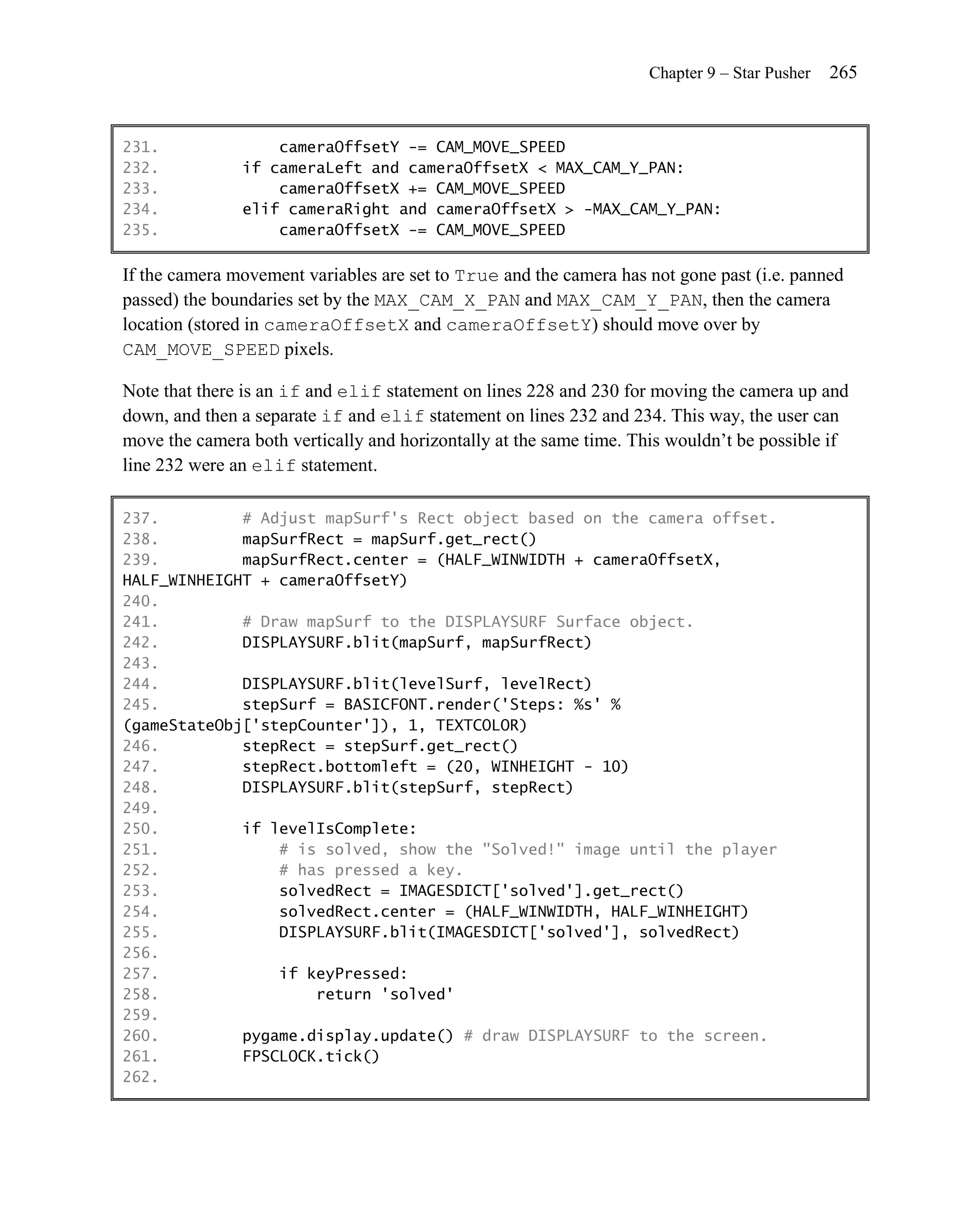 Chapter 9 – Star Pusher   265


231.               cameraOffsetY -= CAM_MOVE_SPEED
232.           if cameraLeft and cameraOffsetX < MAX_CAM_Y_PAN:
233.               cameraOffsetX += CAM_MOVE_SPEED
234.           elif cameraRight and cameraOffsetX > -MAX_CAM_Y_PAN:
235.               cameraOffsetX -= CAM_MOVE_SPEED

If the camera movement variables are set to True and the camera has not gone past (i.e. panned
passed) the boundaries set by the MAX_CAM_X_PAN and MAX_CAM_Y_PAN, then the camera
location (stored in cameraOffsetX and cameraOffsetY) should move over by
CAM_MOVE_SPEED pixels.

Note that there is an if and elif statement on lines 228 and 230 for moving the camera up and
down, and then a separate if and elif statement on lines 232 and 234. This way, the user can
move the camera both vertically and horizontally at the same time. This wouldn’t be possible if
line 232 were an elif statement.

237.         # Adjust mapSurf's Rect object based on the camera offset.
238.         mapSurfRect = mapSurf.get_rect()
239.         mapSurfRect.center = (HALF_WINWIDTH + cameraOffsetX,
HALF_WINHEIGHT + cameraOffsetY)
240.
241.         # Draw mapSurf to the DISPLAYSURF Surface object.
242.         DISPLAYSURF.blit(mapSurf, mapSurfRect)
243.
244.         DISPLAYSURF.blit(levelSurf, levelRect)
245.         stepSurf = BASICFONT.render('Steps: %s' %
(gameStateObj['stepCounter']), 1, TEXTCOLOR)
246.         stepRect = stepSurf.get_rect()
247.         stepRect.bottomleft = (20, WINHEIGHT - 10)
248.         DISPLAYSURF.blit(stepSurf, stepRect)
249.
250.         if levelIsComplete:
251.             # is solved, show the "Solved!" image until the player
252.             # has pressed a key.
253.             solvedRect = IMAGESDICT['solved'].get_rect()
254.             solvedRect.center = (HALF_WINWIDTH, HALF_WINHEIGHT)
255.             DISPLAYSURF.blit(IMAGESDICT['solved'], solvedRect)
256.
257.             if keyPressed:
258.                 return 'solved'
259.
260.         pygame.display.update() # draw DISPLAYSURF to the screen.
261.         FPSCLOCK.tick()
262.
 
