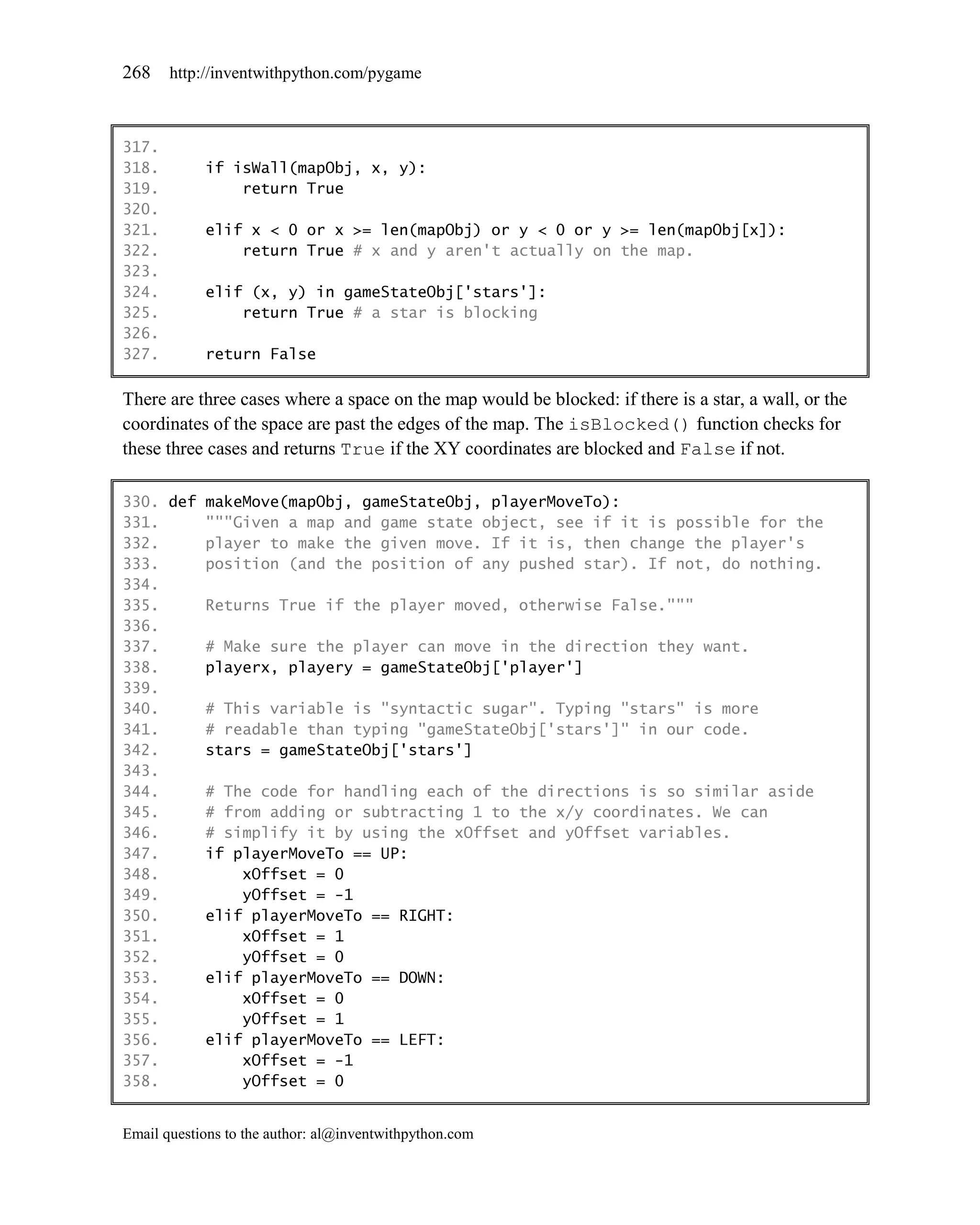 268    http://inventwithpython.com/pygame



317.
318.        if isWall(mapObj, x, y):
319.            return True
320.
321.        elif x < 0 or x >= len(mapObj) or y < 0 or y >= len(mapObj[x]):
322.            return True # x and y aren't actually on the map.
323.
324.        elif (x, y) in gameStateObj['stars']:
325.            return True # a star is blocking
326.
327.        return False

There are three cases where a space on the map would be blocked: if there is a star, a wall, or the
coordinates of the space are past the edges of the map. The isBlocked() function checks for
these three cases and returns True if the XY coordinates are blocked and False if not.

330. def makeMove(mapObj, gameStateObj, playerMoveTo):
331.     """Given a map and game state object, see if it is possible for the
332.     player to make the given move. If it is, then change the player's
333.     position (and the position of any pushed star). If not, do nothing.
334.
335.     Returns True if the player moved, otherwise False."""
336.
337.     # Make sure the player can move in the direction they want.
338.     playerx, playery = gameStateObj['player']
339.
340.     # This variable is "syntactic sugar". Typing "stars" is more
341.     # readable than typing "gameStateObj['stars']" in our code.
342.     stars = gameStateObj['stars']
343.
344.     # The code for handling each of the directions is so similar aside
345.     # from adding or subtracting 1 to the x/y coordinates. We can
346.     # simplify it by using the xOffset and yOffset variables.
347.     if playerMoveTo == UP:
348.         xOffset = 0
349.         yOffset = -1
350.     elif playerMoveTo == RIGHT:
351.         xOffset = 1
352.         yOffset = 0
353.     elif playerMoveTo == DOWN:
354.         xOffset = 0
355.         yOffset = 1
356.     elif playerMoveTo == LEFT:
357.         xOffset = -1
358.         yOffset = 0


Email questions to the author: al@inventwithpython.com
 