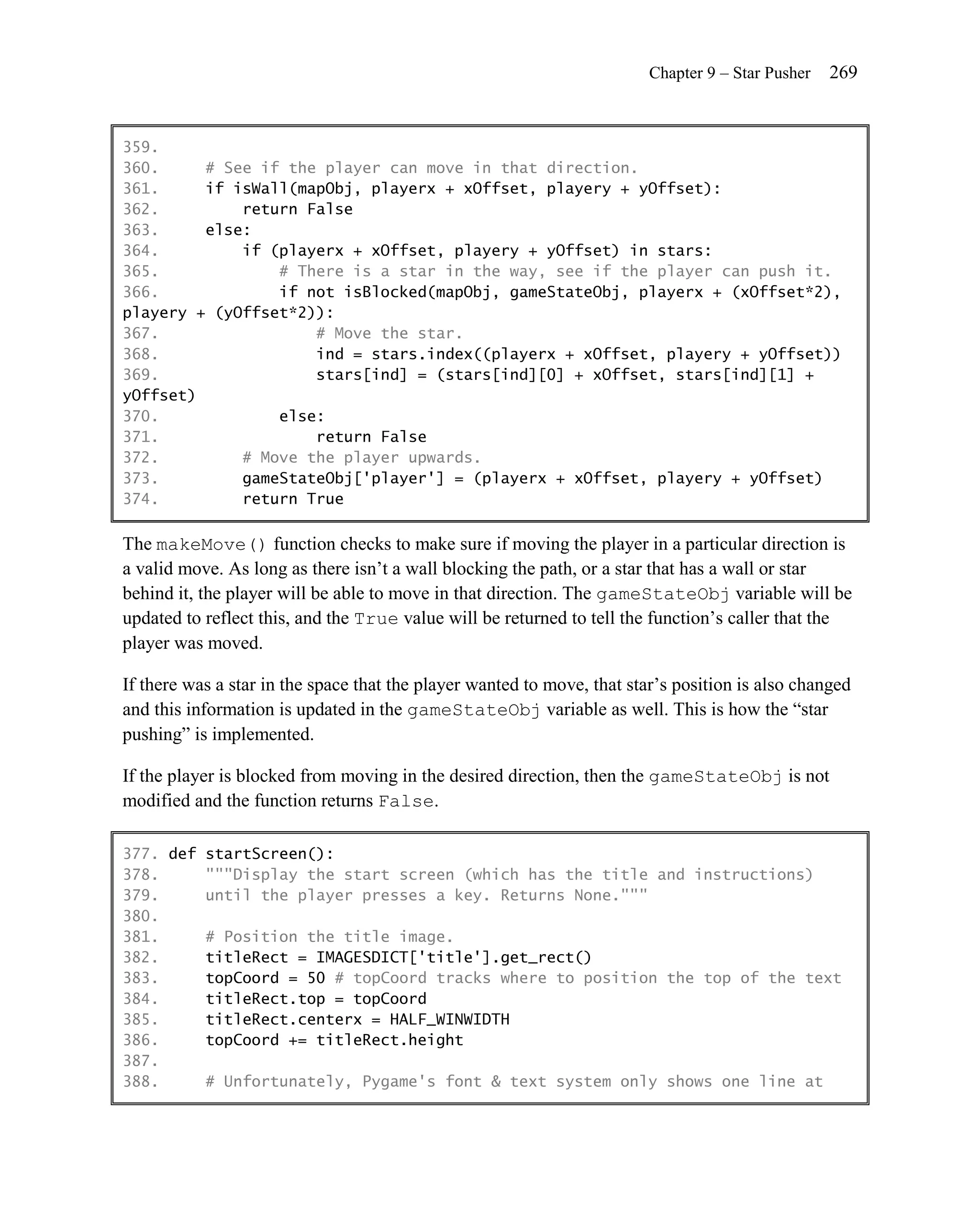 Chapter 9 – Star Pusher   269


359.
360.     # See if the player can move in that direction.
361.     if isWall(mapObj, playerx + xOffset, playery + yOffset):
362.         return False
363.     else:
364.         if (playerx + xOffset, playery + yOffset) in stars:
365.             # There is a star in the way, see if the player can push it.
366.             if not isBlocked(mapObj, gameStateObj, playerx + (xOffset*2),
playery + (yOffset*2)):
367.                 # Move the star.
368.                 ind = stars.index((playerx + xOffset, playery + yOffset))
369.                 stars[ind] = (stars[ind][0] + xOffset, stars[ind][1] +
yOffset)
370.             else:
371.                 return False
372.         # Move the player upwards.
373.         gameStateObj['player'] = (playerx + xOffset, playery + yOffset)
374.         return True

The makeMove() function checks to make sure if moving the player in a particular direction is
a valid move. As long as there isn’t a wall blocking the path, or a star that has a wall or star
behind it, the player will be able to move in that direction. The gameStateObj variable will be
updated to reflect this, and the True value will be returned to tell the function’s caller that the
player was moved.

If there was a star in the space that the player wanted to move, that star’s position is also changed
and this information is updated in the gameStateObj variable as well. This is how the ―star
pushing‖ is implemented.

If the player is blocked from moving in the desired direction, then the gameStateObj is not
modified and the function returns False.

377. def startScreen():
378.     """Display the start screen (which has the title and instructions)
379.     until the player presses a key. Returns None."""
380.
381.     # Position the title image.
382.     titleRect = IMAGESDICT['title'].get_rect()
383.     topCoord = 50 # topCoord tracks where to position the top of the text
384.     titleRect.top = topCoord
385.     titleRect.centerx = HALF_WINWIDTH
386.     topCoord += titleRect.height
387.
388.     # Unfortunately, Pygame's font & text system only shows one line at
 