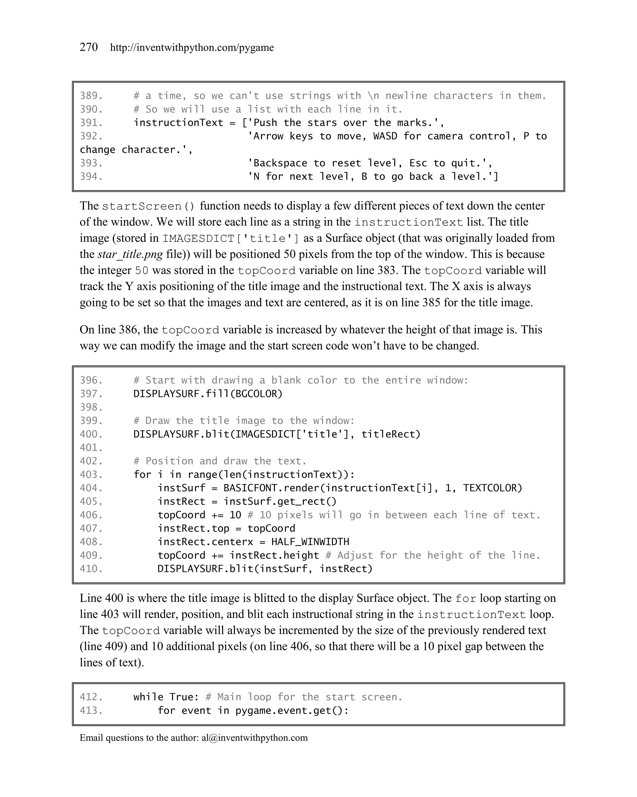 270    http://inventwithpython.com/pygame



389.     # a time, so we can't use strings with n newline characters in them.
390.     # So we will use a list with each line in it.
391.     instructionText = ['Push the stars over the marks.',
392.                        'Arrow keys to move, WASD for camera control, P to
change character.',
393.                        'Backspace to reset level, Esc to quit.',
394.                        'N for next level, B to go back a level.']

The startScreen() function needs to display a few different pieces of text down the center
of the window. We will store each line as a string in the instructionText list. The title
image (stored in IMAGESDICT['title'] as a Surface object (that was originally loaded from
the star_title.png file)) will be positioned 50 pixels from the top of the window. This is because
the integer 50 was stored in the topCoord variable on line 383. The topCoord variable will
track the Y axis positioning of the title image and the instructional text. The X axis is always
going to be set so that the images and text are centered, as it is on line 385 for the title image.

On line 386, the topCoord variable is increased by whatever the height of that image is. This
way we can modify the image and the start screen code won’t have to be changed.

396.        # Start with drawing a blank color to the entire window:
397.        DISPLAYSURF.fill(BGCOLOR)
398.
399.        # Draw the title image to the window:
400.        DISPLAYSURF.blit(IMAGESDICT['title'], titleRect)
401.
402.        # Position and draw the text.
403.        for i in range(len(instructionText)):
404.            instSurf = BASICFONT.render(instructionText[i], 1, TEXTCOLOR)
405.            instRect = instSurf.get_rect()
406.            topCoord += 10 # 10 pixels will go in between each line of text.
407.            instRect.top = topCoord
408.            instRect.centerx = HALF_WINWIDTH
409.            topCoord += instRect.height # Adjust for the height of the line.
410.            DISPLAYSURF.blit(instSurf, instRect)

Line 400 is where the title image is blitted to the display Surface object. The for loop starting on
line 403 will render, position, and blit each instructional string in the instructionText loop.
The topCoord variable will always be incremented by the size of the previously rendered text
(line 409) and 10 additional pixels (on line 406, so that there will be a 10 pixel gap between the
lines of text).

412.        while True: # Main loop for the start screen.
413.            for event in pygame.event.get():

Email questions to the author: al@inventwithpython.com
 