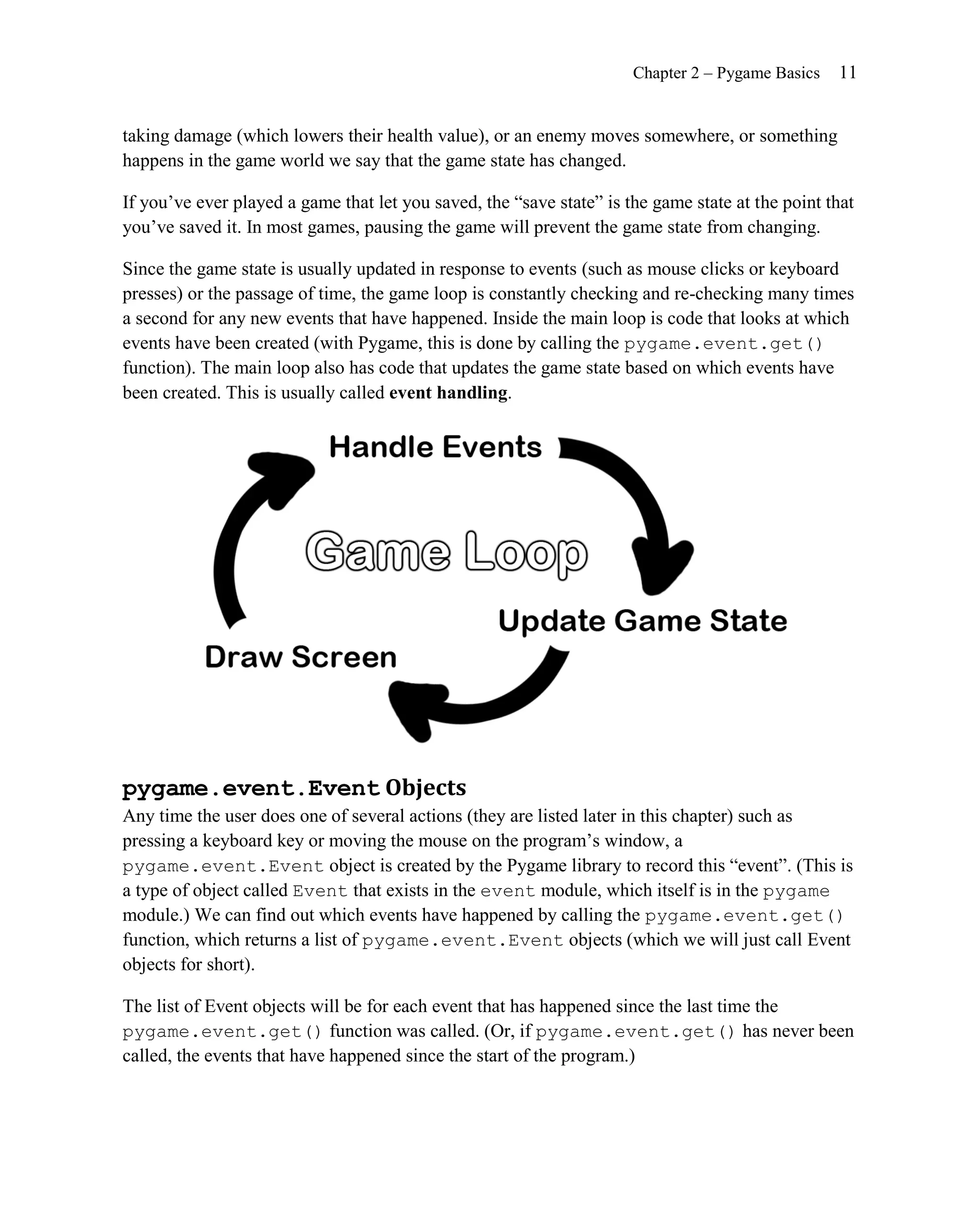 Chapter 2 – Pygame Basics   11


taking damage (which lowers their health value), or an enemy moves somewhere, or something
happens in the game world we say that the game state has changed.

If you’ve ever played a game that let you saved, the ―save state‖ is the game state at the point that
you’ve saved it. In most games, pausing the game will prevent the game state from changing.

Since the game state is usually updated in response to events (such as mouse clicks or keyboard
presses) or the passage of time, the game loop is constantly checking and re-checking many times
a second for any new events that have happened. Inside the main loop is code that looks at which
events have been created (with Pygame, this is done by calling the pygame.event.get()
function). The main loop also has code that updates the game state based on which events have
been created. This is usually called event handling.




pygame.event.Event Objects
Any time the user does one of several actions (they are listed later in this chapter) such as
pressing a keyboard key or moving the mouse on the program’s window, a
pygame.event.Event object is created by the Pygame library to record this ―event‖. (This is
a type of object called Event that exists in the event module, which itself is in the pygame
module.) We can find out which events have happened by calling the pygame.event.get()
function, which returns a list of pygame.event.Event objects (which we will just call Event
objects for short).

The list of Event objects will be for each event that has happened since the last time the
pygame.event.get() function was called. (Or, if pygame.event.get() has never been
called, the events that have happened since the start of the program.)
 