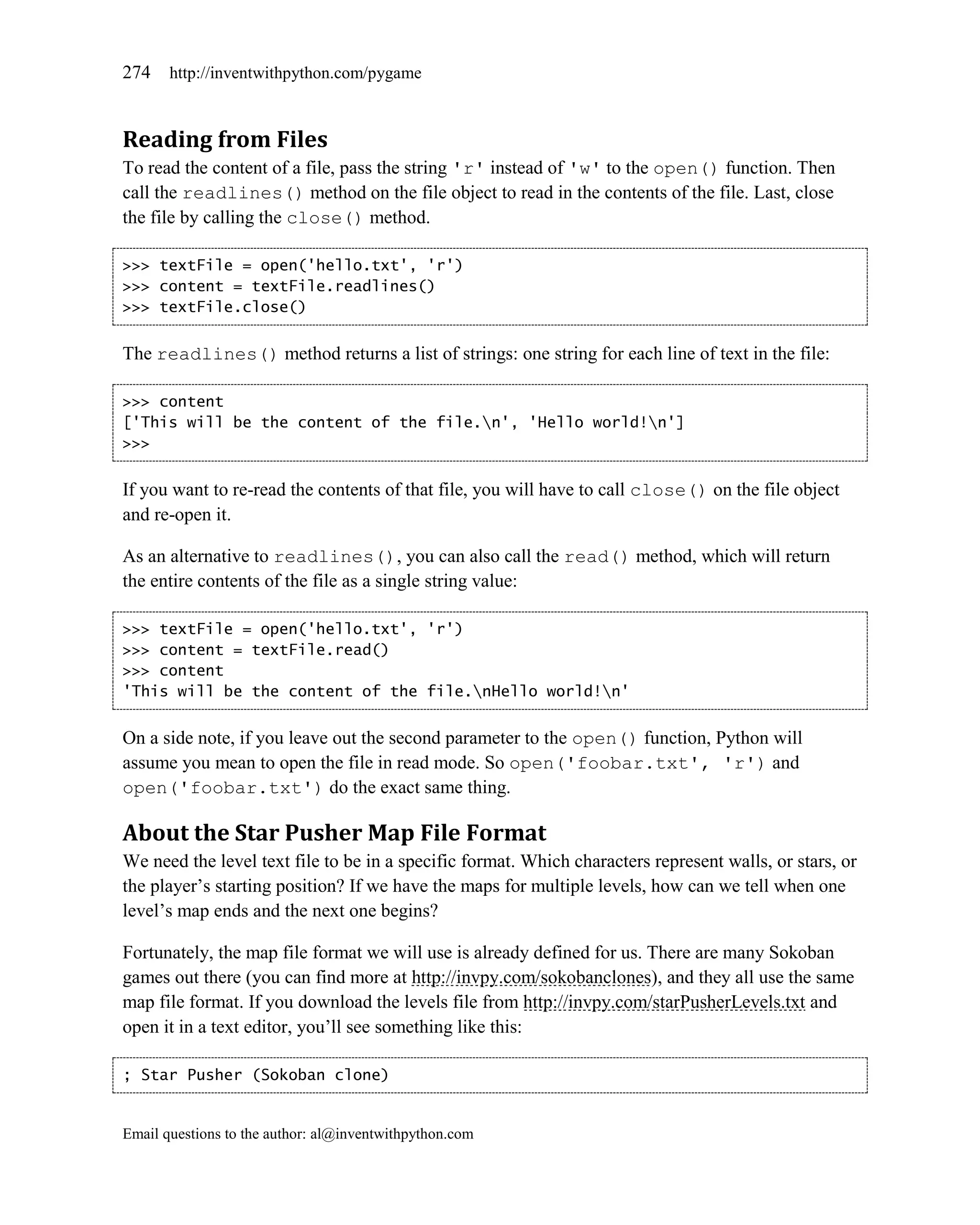 274    http://inventwithpython.com/pygame



Reading from Files
To read the content of a file, pass the string 'r' instead of 'w' to the open() function. Then
call the readlines() method on the file object to read in the contents of the file. Last, close
the file by calling the close() method.

>>> textFile = open('hello.txt', 'r')
>>> content = textFile.readlines()
>>> textFile.close()


The readlines() method returns a list of strings: one string for each line of text in the file:

>>> content
['This will be the content of the file.n', 'Hello world!n']
>>>


If you want to re-read the contents of that file, you will have to call close() on the file object
and re-open it.

As an alternative to readlines(), you can also call the read() method, which will return
the entire contents of the file as a single string value:

>>> textFile = open('hello.txt', 'r')
>>> content = textFile.read()
>>> content
'This will be the content of the file.nHello world!n'


On a side note, if you leave out the second parameter to the open() function, Python will
assume you mean to open the file in read mode. So open('foobar.txt', 'r') and
open('foobar.txt') do the exact same thing.

About the Star Pusher Map File Format
We need the level text file to be in a specific format. Which characters represent walls, or stars, or
the player’s starting position? If we have the maps for multiple levels, how can we tell when one
level’s map ends and the next one begins?

Fortunately, the map file format we will use is already defined for us. There are many Sokoban
games out there (you can find more at http://invpy.com/sokobanclones), and they all use the same
map file format. If you download the levels file from http://invpy.com/starPusherLevels.txt and
open it in a text editor, you’ll see something like this:

; Star Pusher (Sokoban clone)


Email questions to the author: al@inventwithpython.com
 