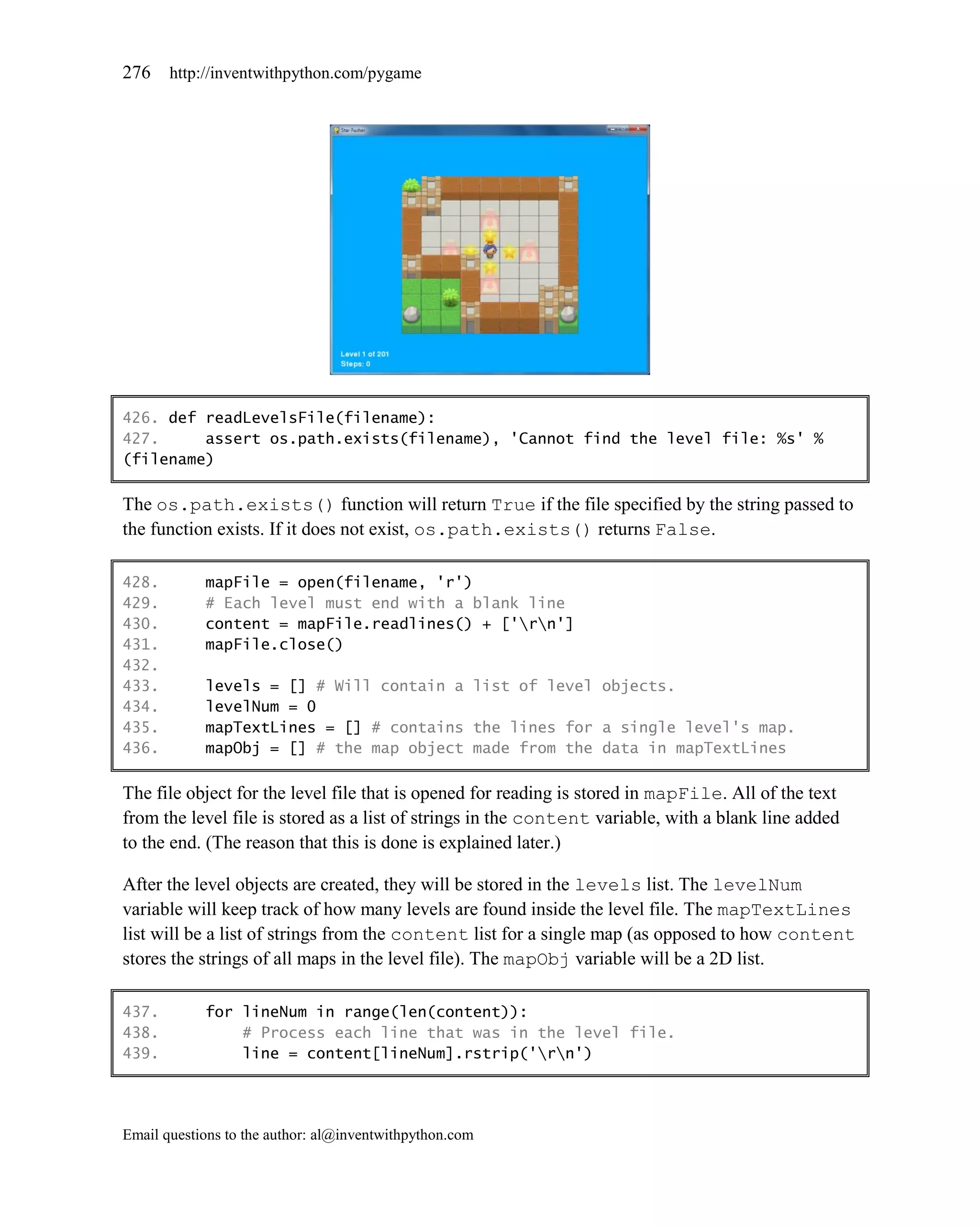276    http://inventwithpython.com/pygame




426. def readLevelsFile(filename):
427.     assert os.path.exists(filename), 'Cannot find the level file: %s' %
(filename)

The os.path.exists() function will return True if the file specified by the string passed to
the function exists. If it does not exist, os.path.exists() returns False.

428.        mapFile = open(filename, 'r')
429.        # Each level must end with a blank line
430.        content = mapFile.readlines() + ['rn']
431.        mapFile.close()
432.
433.        levels = [] # Will contain a list of level objects.
434.        levelNum = 0
435.        mapTextLines = [] # contains the lines for a single level's map.
436.        mapObj = [] # the map object made from the data in mapTextLines

The file object for the level file that is opened for reading is stored in mapFile. All of the text
from the level file is stored as a list of strings in the content variable, with a blank line added
to the end. (The reason that this is done is explained later.)

After the level objects are created, they will be stored in the levels list. The levelNum
variable will keep track of how many levels are found inside the level file. The mapTextLines
list will be a list of strings from the content list for a single map (as opposed to how content
stores the strings of all maps in the level file). The mapObj variable will be a 2D list.

437.        for lineNum in range(len(content)):
438.            # Process each line that was in the level file.
439.            line = content[lineNum].rstrip('rn')




Email questions to the author: al@inventwithpython.com
 