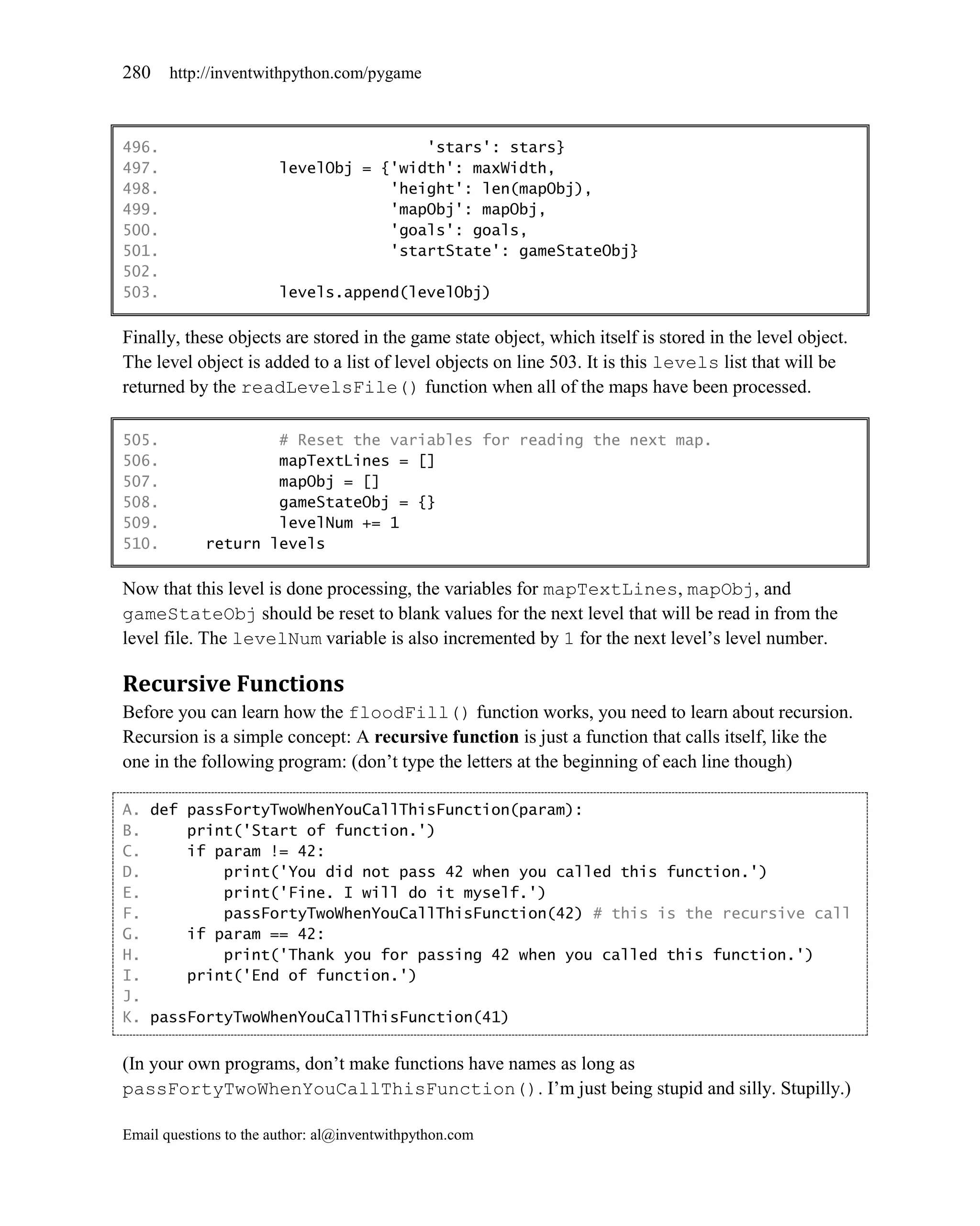 280    http://inventwithpython.com/pygame



496.                                    'stars': stars}
497.                    levelObj = {'width': maxWidth,
498.                                'height': len(mapObj),
499.                                'mapObj': mapObj,
500.                                'goals': goals,
501.                                'startState': gameStateObj}
502.
503.                    levels.append(levelObj)

Finally, these objects are stored in the game state object, which itself is stored in the level object.
The level object is added to a list of level objects on line 503. It is this levels list that will be
returned by the readLevelsFile() function when all of the maps have been processed.

505.                # Reset the variables for reading the next map.
506.                mapTextLines = []
507.                mapObj = []
508.                gameStateObj = {}
509.                levelNum += 1
510.        return levels

Now that this level is done processing, the variables for mapTextLines, mapObj, and
gameStateObj should be reset to blank values for the next level that will be read in from the
level file. The levelNum variable is also incremented by 1 for the next level’s level number.

Recursive Functions
Before you can learn how the floodFill() function works, you need to learn about recursion.
Recursion is a simple concept: A recursive function is just a function that calls itself, like the
one in the following program: (don’t type the letters at the beginning of each line though)

A. def passFortyTwoWhenYouCallThisFunction(param):
B.     print('Start of function.')
C.     if param != 42:
D.         print('You did not pass 42 when you called this function.')
E.         print('Fine. I will do it myself.')
F.         passFortyTwoWhenYouCallThisFunction(42) # this is the recursive call
G.     if param == 42:
H.         print('Thank you for passing 42 when you called this function.')
I.     print('End of function.')
J.
K. passFortyTwoWhenYouCallThisFunction(41)


(In your own programs, don’t make functions have names as long as
passFortyTwoWhenYouCallThisFunction(). I’m just being stupid and silly. Stupilly.)

Email questions to the author: al@inventwithpython.com
 
