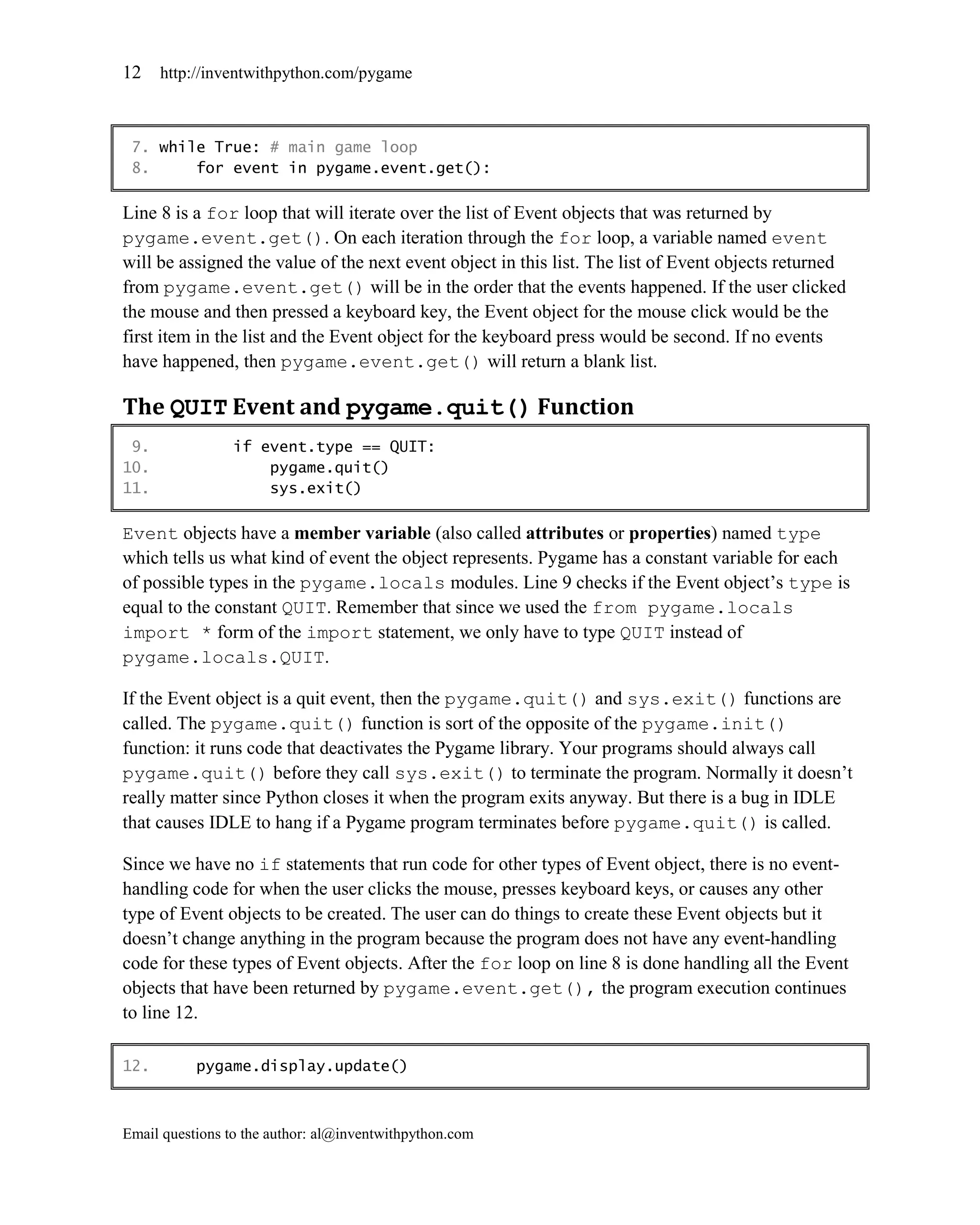 12    http://inventwithpython.com/pygame



 7. while True: # main game loop
 8.     for event in pygame.event.get():

Line 8 is a for loop that will iterate over the list of Event objects that was returned by
pygame.event.get(). On each iteration through the for loop, a variable named event
will be assigned the value of the next event object in this list. The list of Event objects returned
from pygame.event.get() will be in the order that the events happened. If the user clicked
the mouse and then pressed a keyboard key, the Event object for the mouse click would be the
first item in the list and the Event object for the keyboard press would be second. If no events
have happened, then pygame.event.get() will return a blank list.

The QUIT Event and pygame.quit() Function
 9.              if event.type == QUIT:
10.                  pygame.quit()
11.                  sys.exit()

Event objects have a member variable (also called attributes or properties) named type
which tells us what kind of event the object represents. Pygame has a constant variable for each
of possible types in the pygame.locals modules. Line 9 checks if the Event object’s type is
equal to the constant QUIT. Remember that since we used the from pygame.locals
import * form of the import statement, we only have to type QUIT instead of
pygame.locals.QUIT.

If the Event object is a quit event, then the pygame.quit() and sys.exit() functions are
called. The pygame.quit() function is sort of the opposite of the pygame.init()
function: it runs code that deactivates the Pygame library. Your programs should always call
pygame.quit() before they call sys.exit() to terminate the program. Normally it doesn’t
really matter since Python closes it when the program exits anyway. But there is a bug in IDLE
that causes IDLE to hang if a Pygame program terminates before pygame.quit() is called.

Since we have no if statements that run code for other types of Event object, there is no event-
handling code for when the user clicks the mouse, presses keyboard keys, or causes any other
type of Event objects to be created. The user can do things to create these Event objects but it
doesn’t change anything in the program because the program does not have any event-handling
code for these types of Event objects. After the for loop on line 8 is done handling all the Event
objects that have been returned by pygame.event.get(), the program execution continues
to line 12.

12.        pygame.display.update()



Email questions to the author: al@inventwithpython.com
 