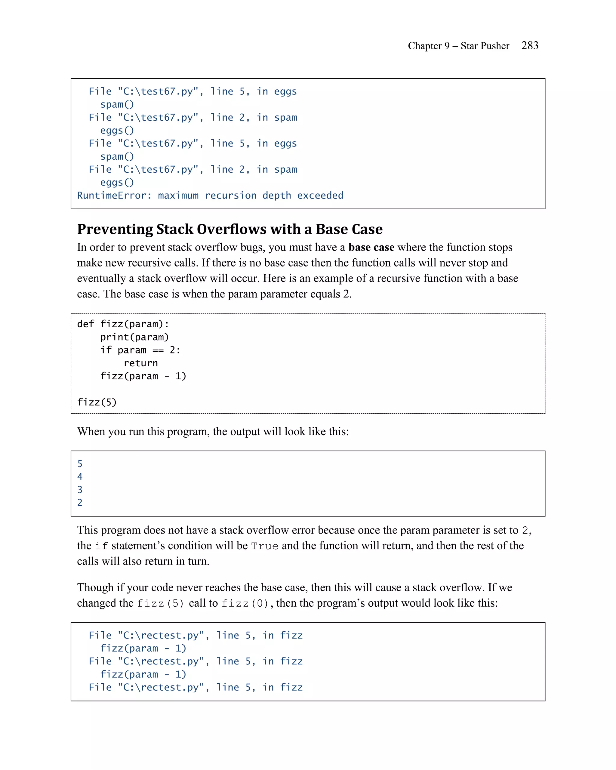 Chapter 9 – Star Pusher    283


  File "C:test67.py", line 5, in eggs
    spam()
  File "C:test67.py", line 2, in spam
    eggs()
  File "C:test67.py", line 5, in eggs
    spam()
  File "C:test67.py", line 2, in spam
    eggs()
RuntimeError: maximum recursion depth exceeded


Preventing Stack Overflows with a Base Case
In order to prevent stack overflow bugs, you must have a base case where the function stops
make new recursive calls. If there is no base case then the function calls will never stop and
eventually a stack overflow will occur. Here is an example of a recursive function with a base
case. The base case is when the param parameter equals 2.

def fizz(param):
    print(param)
    if param == 2:
        return
    fizz(param - 1)

fizz(5)


When you run this program, the output will look like this:

5
4
3
2

This program does not have a stack overflow error because once the param parameter is set to 2,
the if statement’s condition will be True and the function will return, and then the rest of the
calls will also return in turn.

Though if your code never reaches the base case, then this will cause a stack overflow. If we
changed the fizz(5) call to fizz(0), then the program’s output would look like this:

    File "C:rectest.py", line 5, in fizz
      fizz(param - 1)
    File "C:rectest.py", line 5, in fizz
      fizz(param - 1)
    File "C:rectest.py", line 5, in fizz
 
