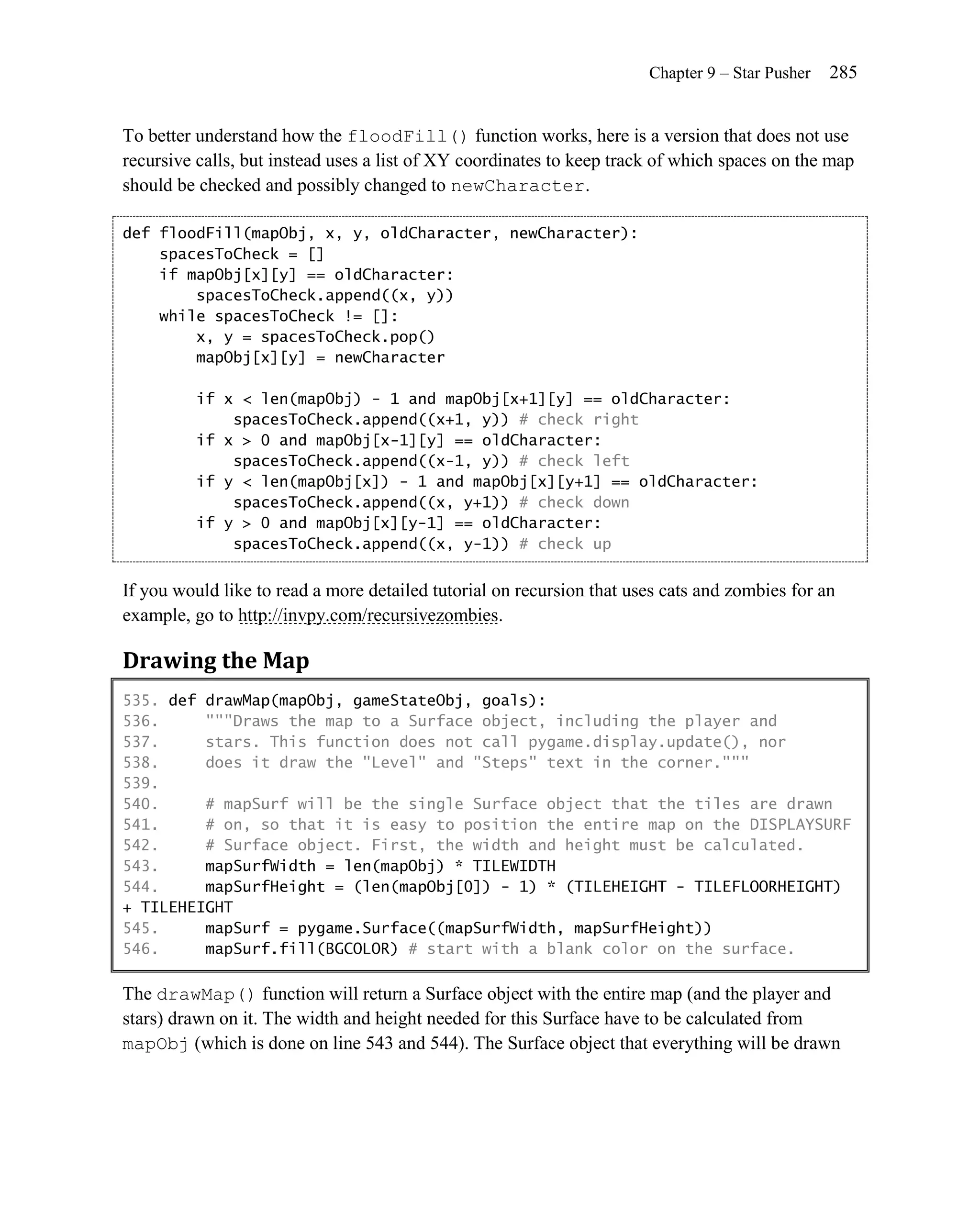 Chapter 9 – Star Pusher   285


To better understand how the floodFill() function works, here is a version that does not use
recursive calls, but instead uses a list of XY coordinates to keep track of which spaces on the map
should be checked and possibly changed to newCharacter.

def floodFill(mapObj, x, y, oldCharacter, newCharacter):
    spacesToCheck = []
    if mapObj[x][y] == oldCharacter:
        spacesToCheck.append((x, y))
    while spacesToCheck != []:
        x, y = spacesToCheck.pop()
        mapObj[x][y] = newCharacter

          if x < len(mapObj) - 1 and mapObj[x+1][y] == oldCharacter:
              spacesToCheck.append((x+1, y)) # check right
          if x > 0 and mapObj[x-1][y] == oldCharacter:
              spacesToCheck.append((x-1, y)) # check left
          if y < len(mapObj[x]) - 1 and mapObj[x][y+1] == oldCharacter:
              spacesToCheck.append((x, y+1)) # check down
          if y > 0 and mapObj[x][y-1] == oldCharacter:
              spacesToCheck.append((x, y-1)) # check up


If you would like to read a more detailed tutorial on recursion that uses cats and zombies for an
example, go to http://invpy.com/recursivezombies.

Drawing the Map
535. def drawMap(mapObj, gameStateObj, goals):
536.     """Draws the map to a Surface object, including the player and
537.     stars. This function does not call pygame.display.update(), nor
538.     does it draw the "Level" and "Steps" text in the corner."""
539.
540.     # mapSurf will be the single Surface object that the tiles are drawn
541.     # on, so that it is easy to position the entire map on the DISPLAYSURF
542.     # Surface object. First, the width and height must be calculated.
543.     mapSurfWidth = len(mapObj) * TILEWIDTH
544.     mapSurfHeight = (len(mapObj[0]) - 1) * (TILEHEIGHT - TILEFLOORHEIGHT)
+ TILEHEIGHT
545.     mapSurf = pygame.Surface((mapSurfWidth, mapSurfHeight))
546.     mapSurf.fill(BGCOLOR) # start with a blank color on the surface.

The drawMap() function will return a Surface object with the entire map (and the player and
stars) drawn on it. The width and height needed for this Surface have to be calculated from
mapObj (which is done on line 543 and 544). The Surface object that everything will be drawn
 