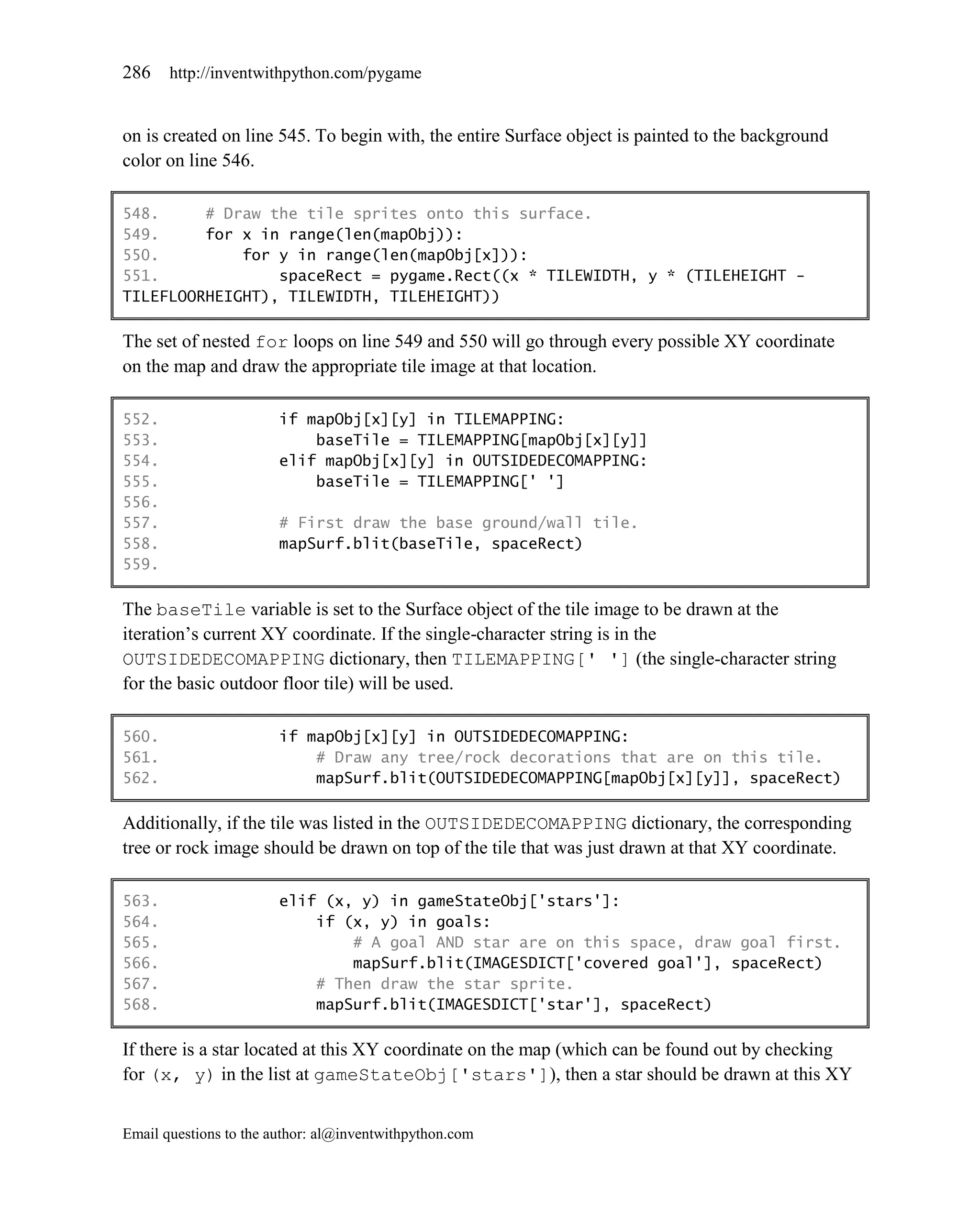 286    http://inventwithpython.com/pygame


on is created on line 545. To begin with, the entire Surface object is painted to the background
color on line 546.

548.     # Draw the tile sprites onto this surface.
549.     for x in range(len(mapObj)):
550.         for y in range(len(mapObj[x])):
551.             spaceRect = pygame.Rect((x * TILEWIDTH, y * (TILEHEIGHT -
TILEFLOORHEIGHT), TILEWIDTH, TILEHEIGHT))

The set of nested for loops on line 549 and 550 will go through every possible XY coordinate
on the map and draw the appropriate tile image at that location.

552.                    if mapObj[x][y] in TILEMAPPING:
553.                        baseTile = TILEMAPPING[mapObj[x][y]]
554.                    elif mapObj[x][y] in OUTSIDEDECOMAPPING:
555.                        baseTile = TILEMAPPING[' ']
556.
557.                    # First draw the base ground/wall tile.
558.                    mapSurf.blit(baseTile, spaceRect)
559.

The baseTile variable is set to the Surface object of the tile image to be drawn at the
iteration’s current XY coordinate. If the single-character string is in the
OUTSIDEDECOMAPPING dictionary, then TILEMAPPING[' '] (the single-character string
for the basic outdoor floor tile) will be used.

560.                    if mapObj[x][y] in OUTSIDEDECOMAPPING:
561.                        # Draw any tree/rock decorations that are on this tile.
562.                        mapSurf.blit(OUTSIDEDECOMAPPING[mapObj[x][y]], spaceRect)

Additionally, if the tile was listed in the OUTSIDEDECOMAPPING dictionary, the corresponding
tree or rock image should be drawn on top of the tile that was just drawn at that XY coordinate.

563.                    elif (x, y) in gameStateObj['stars']:
564.                        if (x, y) in goals:
565.                            # A goal AND star are on this space, draw goal first.
566.                            mapSurf.blit(IMAGESDICT['covered goal'], spaceRect)
567.                        # Then draw the star sprite.
568.                        mapSurf.blit(IMAGESDICT['star'], spaceRect)

If there is a star located at this XY coordinate on the map (which can be found out by checking
for (x, y) in the list at gameStateObj['stars']), then a star should be drawn at this XY


Email questions to the author: al@inventwithpython.com
 