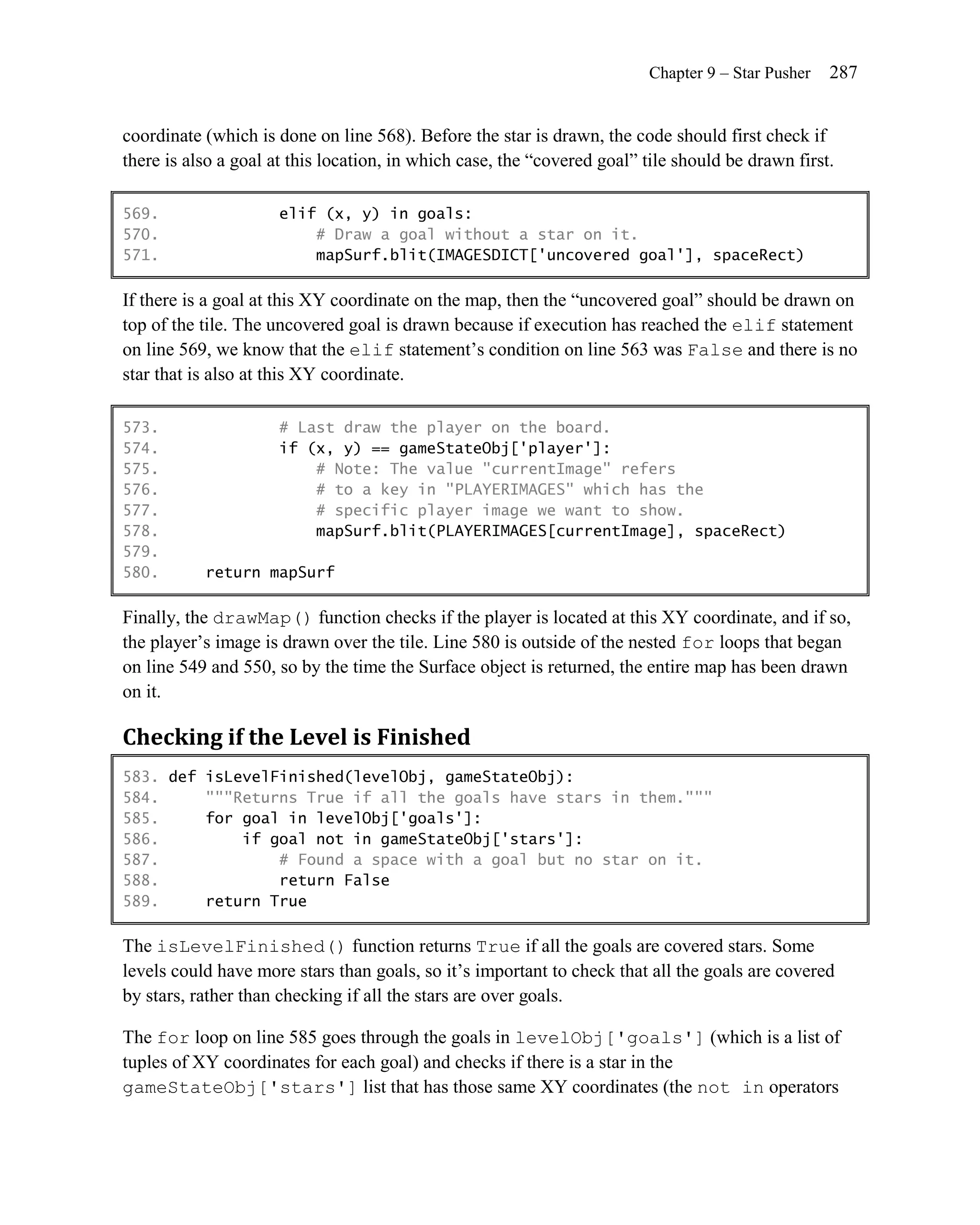 Chapter 9 – Star Pusher   287


coordinate (which is done on line 568). Before the star is drawn, the code should first check if
there is also a goal at this location, in which case, the ―covered goal‖ tile should be drawn first.

569.                  elif (x, y) in goals:
570.                      # Draw a goal without a star on it.
571.                      mapSurf.blit(IMAGESDICT['uncovered goal'], spaceRect)

If there is a goal at this XY coordinate on the map, then the ―uncovered goal‖ should be drawn on
top of the tile. The uncovered goal is drawn because if execution has reached the elif statement
on line 569, we know that the elif statement’s condition on line 563 was False and there is no
star that is also at this XY coordinate.

573.                  # Last draw the player on the board.
574.                  if (x, y) == gameStateObj['player']:
575.                      # Note: The value "currentImage" refers
576.                      # to a key in "PLAYERIMAGES" which has the
577.                      # specific player image we want to show.
578.                      mapSurf.blit(PLAYERIMAGES[currentImage], spaceRect)
579.
580.       return mapSurf

Finally, the drawMap() function checks if the player is located at this XY coordinate, and if so,
the player’s image is drawn over the tile. Line 580 is outside of the nested for loops that began
on line 549 and 550, so by the time the Surface object is returned, the entire map has been drawn
on it.

Checking if the Level is Finished
583. def isLevelFinished(levelObj, gameStateObj):
584.     """Returns True if all the goals have stars in them."""
585.     for goal in levelObj['goals']:
586.         if goal not in gameStateObj['stars']:
587.             # Found a space with a goal but no star on it.
588.             return False
589.     return True

The isLevelFinished() function returns True if all the goals are covered stars. Some
levels could have more stars than goals, so it’s important to check that all the goals are covered
by stars, rather than checking if all the stars are over goals.

The for loop on line 585 goes through the goals in levelObj['goals'] (which is a list of
tuples of XY coordinates for each goal) and checks if there is a star in the
gameStateObj['stars'] list that has those same XY coordinates (the not in operators
 
