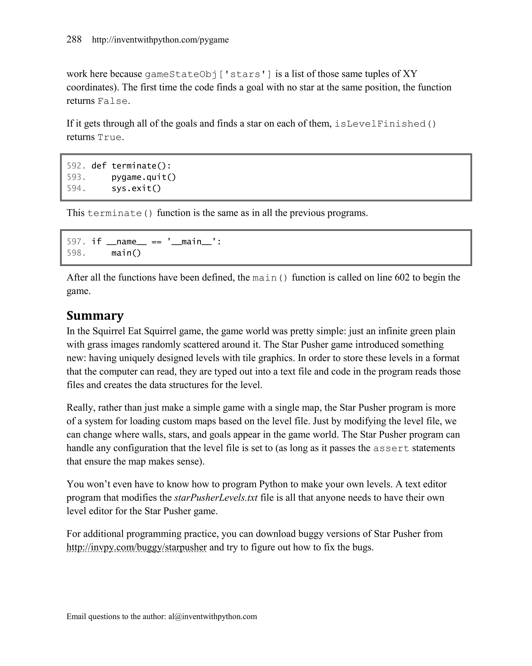 288    http://inventwithpython.com/pygame


work here because gameStateObj['stars'] is a list of those same tuples of XY
coordinates). The first time the code finds a goal with no star at the same position, the function
returns False.

If it gets through all of the goals and finds a star on each of them, isLevelFinished()
returns True.

592. def terminate():
593.     pygame.quit()
594.     sys.exit()

This terminate() function is the same as in all the previous programs.

597. if __name__ == '__main__':
598.     main()

After all the functions have been defined, the main() function is called on line 602 to begin the
game.

Summary
In the Squirrel Eat Squirrel game, the game world was pretty simple: just an infinite green plain
with grass images randomly scattered around it. The Star Pusher game introduced something
new: having uniquely designed levels with tile graphics. In order to store these levels in a format
that the computer can read, they are typed out into a text file and code in the program reads those
files and creates the data structures for the level.

Really, rather than just make a simple game with a single map, the Star Pusher program is more
of a system for loading custom maps based on the level file. Just by modifying the level file, we
can change where walls, stars, and goals appear in the game world. The Star Pusher program can
handle any configuration that the level file is set to (as long as it passes the assert statements
that ensure the map makes sense).

You won’t even have to know how to program Python to make your own levels. A text editor
program that modifies the starPusherLevels.txt file is all that anyone needs to have their own
level editor for the Star Pusher game.

For additional programming practice, you can download buggy versions of Star Pusher from
http://invpy.com/buggy/starpusher and try to figure out how to fix the bugs.




Email questions to the author: al@inventwithpython.com
 