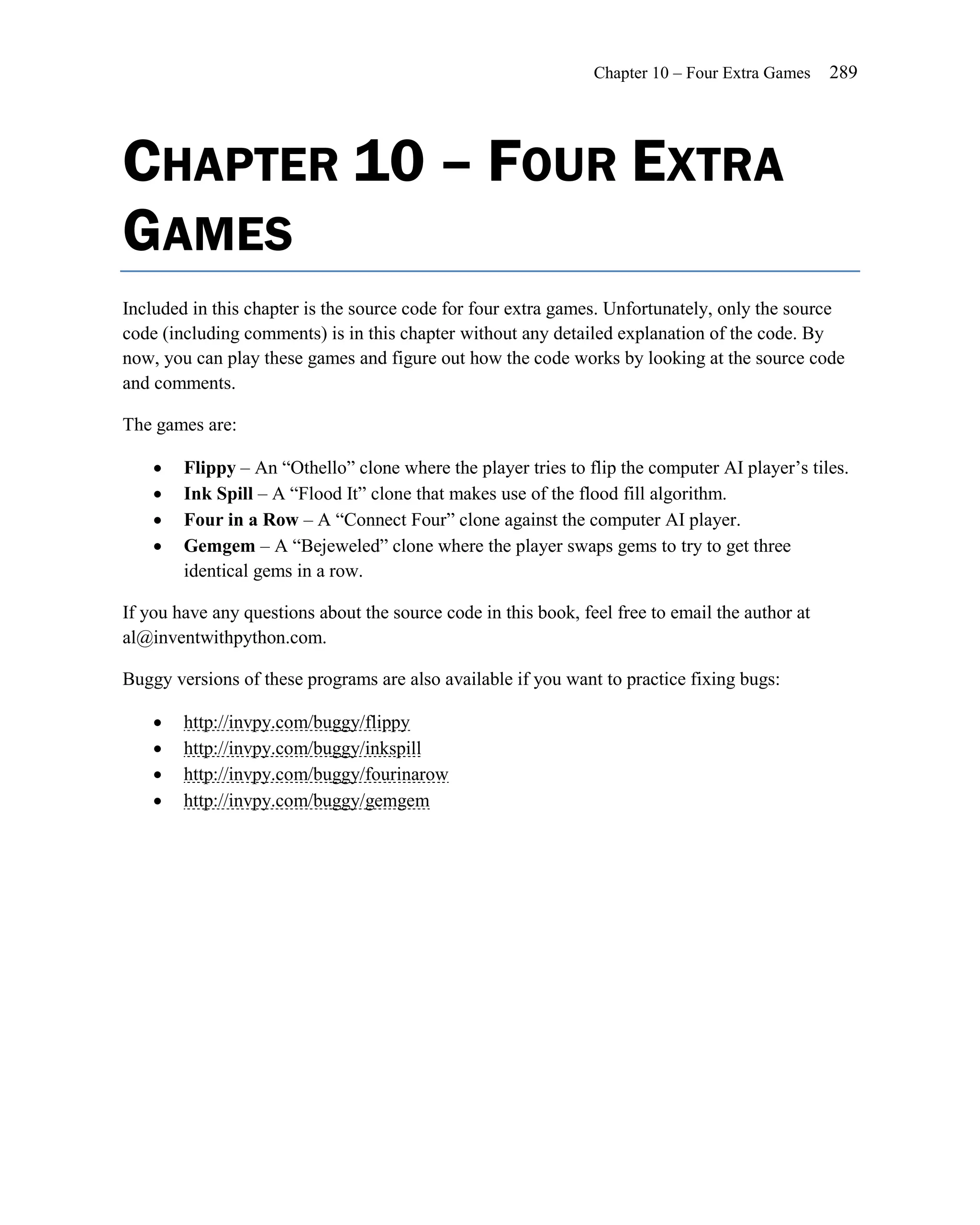 Chapter 10 – Four Extra Games    289




CHAPTER 10 – FOUR EXTRA
GAMES
Included in this chapter is the source code for four extra games. Unfortunately, only the source
code (including comments) is in this chapter without any detailed explanation of the code. By
now, you can play these games and figure out how the code works by looking at the source code
and comments.

The games are:

       Flippy – An ―Othello‖ clone where the player tries to flip the computer AI player’s tiles.
       Ink Spill – A ―Flood It‖ clone that makes use of the flood fill algorithm.
       Four in a Row – A ―Connect Four‖ clone against the computer AI player.
       Gemgem – A ―Bejeweled‖ clone where the player swaps gems to try to get three
        identical gems in a row.

If you have any questions about the source code in this book, feel free to email the author at
al@inventwithpython.com.

Buggy versions of these programs are also available if you want to practice fixing bugs:

       http://invpy.com/buggy/flippy
       http://invpy.com/buggy/inkspill
       http://invpy.com/buggy/fourinarow
       http://invpy.com/buggy/gemgem
 
