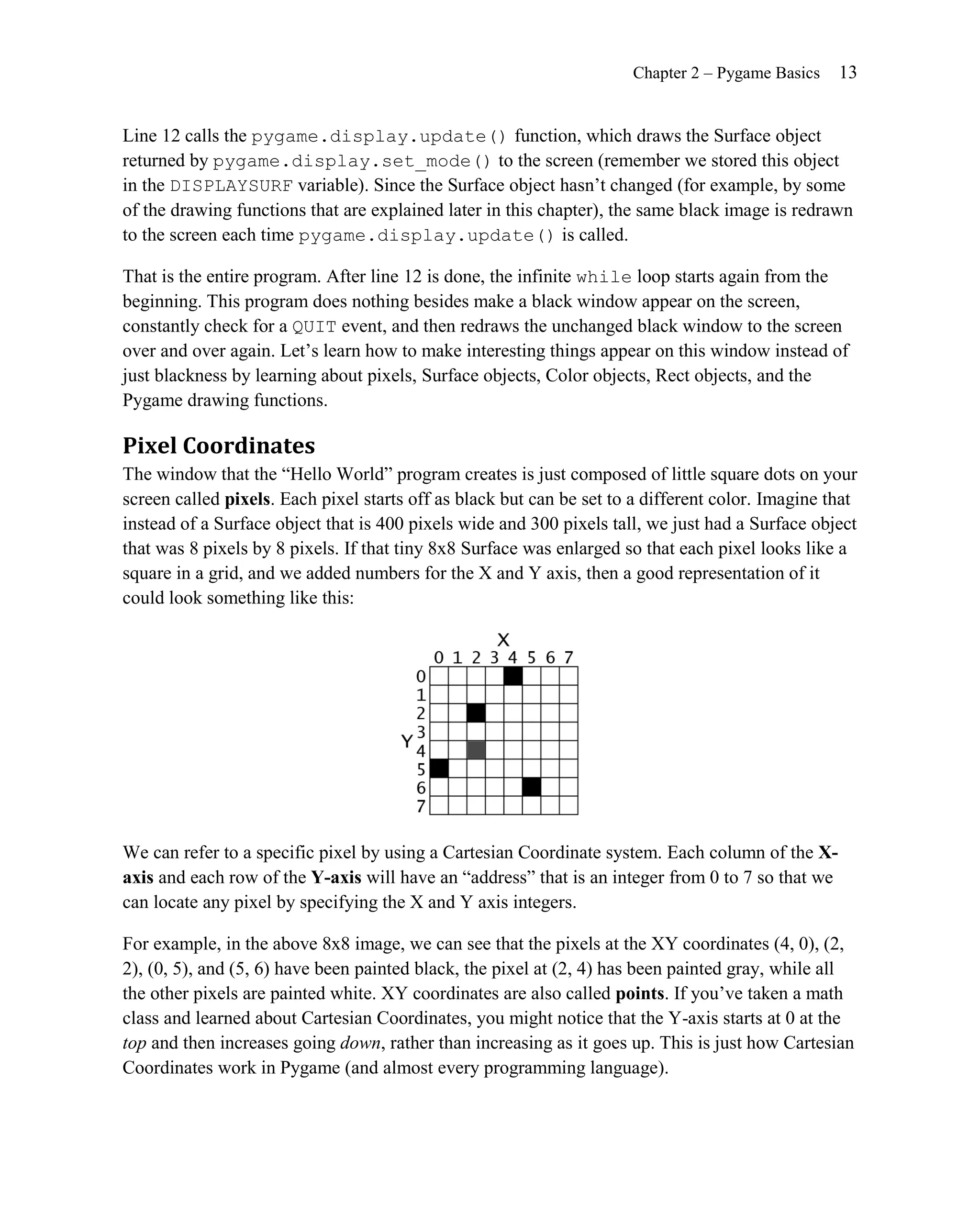 Chapter 2 – Pygame Basics    13


Line 12 calls the pygame.display.update() function, which draws the Surface object
returned by pygame.display.set_mode() to the screen (remember we stored this object
in the DISPLAYSURF variable). Since the Surface object hasn’t changed (for example, by some
of the drawing functions that are explained later in this chapter), the same black image is redrawn
to the screen each time pygame.display.update() is called.

That is the entire program. After line 12 is done, the infinite while loop starts again from the
beginning. This program does nothing besides make a black window appear on the screen,
constantly check for a QUIT event, and then redraws the unchanged black window to the screen
over and over again. Let’s learn how to make interesting things appear on this window instead of
just blackness by learning about pixels, Surface objects, Color objects, Rect objects, and the
Pygame drawing functions.

Pixel Coordinates
The window that the ―Hello World‖ program creates is just composed of little square dots on your
screen called pixels. Each pixel starts off as black but can be set to a different color. Imagine that
instead of a Surface object that is 400 pixels wide and 300 pixels tall, we just had a Surface object
that was 8 pixels by 8 pixels. If that tiny 8x8 Surface was enlarged so that each pixel looks like a
square in a grid, and we added numbers for the X and Y axis, then a good representation of it
could look something like this:




We can refer to a specific pixel by using a Cartesian Coordinate system. Each column of the X-
axis and each row of the Y-axis will have an ―address‖ that is an integer from 0 to 7 so that we
can locate any pixel by specifying the X and Y axis integers.

For example, in the above 8x8 image, we can see that the pixels at the XY coordinates (4, 0), (2,
2), (0, 5), and (5, 6) have been painted black, the pixel at (2, 4) has been painted gray, while all
the other pixels are painted white. XY coordinates are also called points. If you’ve taken a math
class and learned about Cartesian Coordinates, you might notice that the Y-axis starts at 0 at the
top and then increases going down, rather than increasing as it goes up. This is just how Cartesian
Coordinates work in Pygame (and almost every programming language).
 