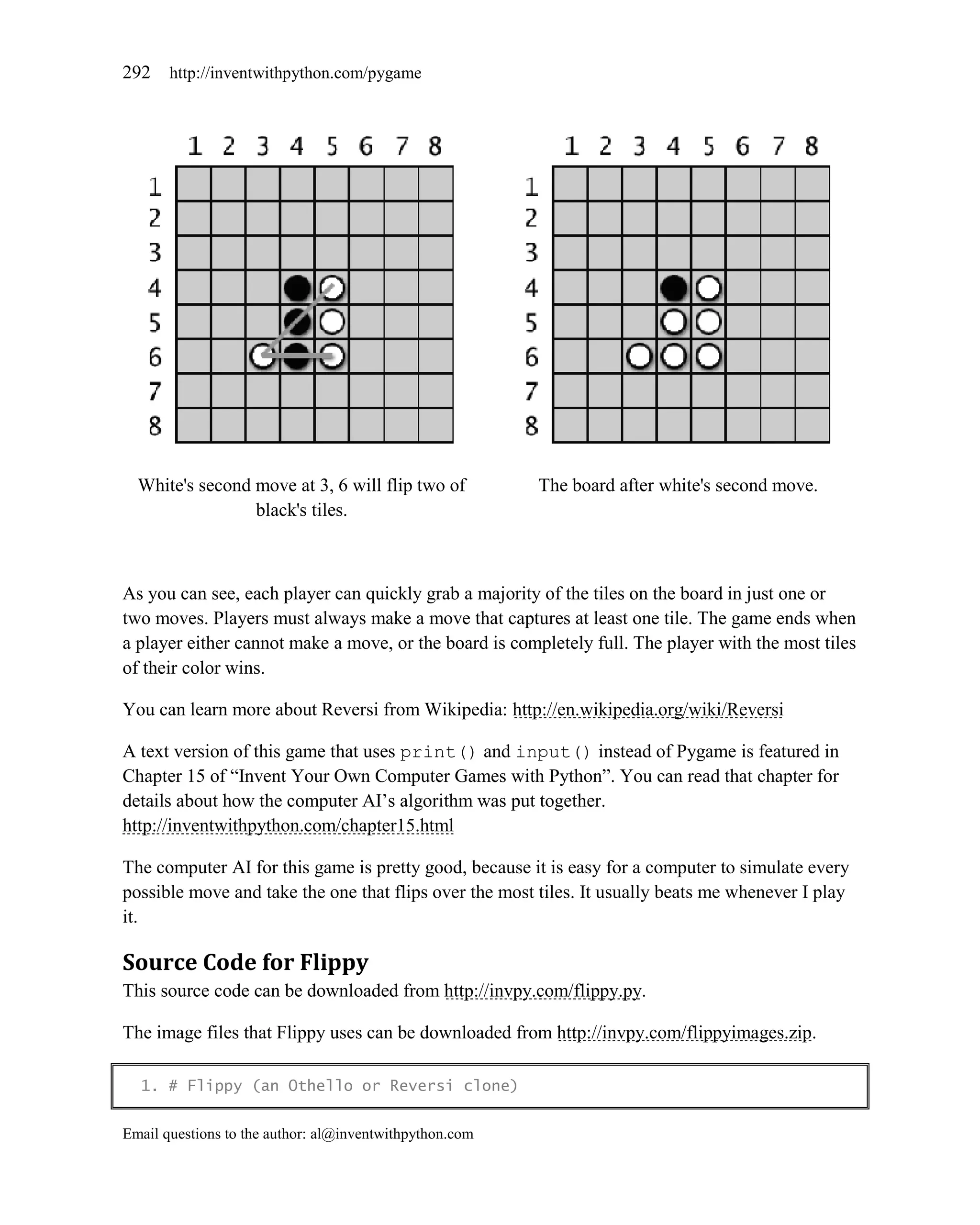 292    http://inventwithpython.com/pygame




  White's second move at 3, 6 will flip two of           The board after white's second move.
                 black's tiles.



As you can see, each player can quickly grab a majority of the tiles on the board in just one or
two moves. Players must always make a move that captures at least one tile. The game ends when
a player either cannot make a move, or the board is completely full. The player with the most tiles
of their color wins.

You can learn more about Reversi from Wikipedia: http://en.wikipedia.org/wiki/Reversi

A text version of this game that uses print() and input() instead of Pygame is featured in
Chapter 15 of ―Invent Your Own Computer Games with Python‖. You can read that chapter for
details about how the computer AI’s algorithm was put together.
http://inventwithpython.com/chapter15.html

The computer AI for this game is pretty good, because it is easy for a computer to simulate every
possible move and take the one that flips over the most tiles. It usually beats me whenever I play
it.

Source Code for Flippy
This source code can be downloaded from http://invpy.com/flippy.py.

The image files that Flippy uses can be downloaded from http://invpy.com/flippyimages.zip.

  1. # Flippy (an Othello or Reversi clone)


Email questions to the author: al@inventwithpython.com
 