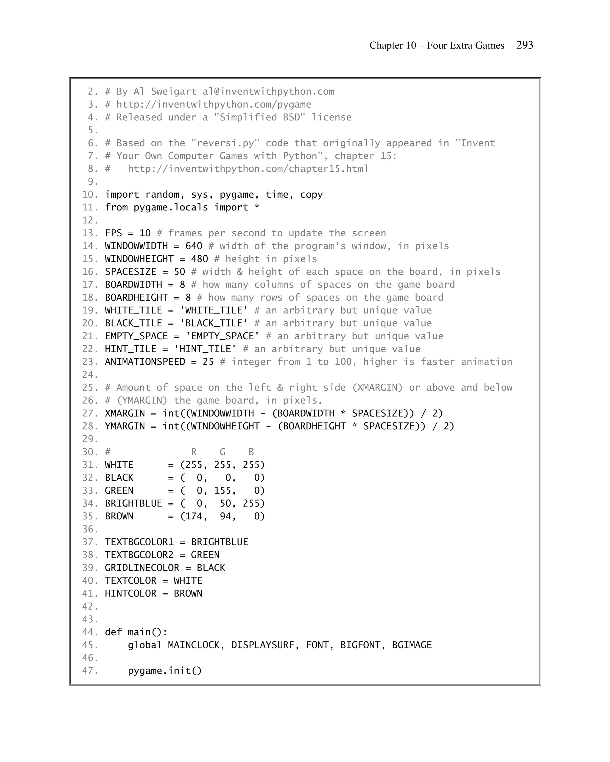 Chapter 10 – Four Extra Games   293


 2.   # By Al Sweigart al@inventwithpython.com
 3.   # http://inventwithpython.com/pygame
 4.   # Released under a "Simplified BSD" license
 5.
 6.   # Based on the "reversi.py" code that originally appeared in "Invent
 7.   # Your Own Computer Games with Python", chapter 15:
 8.   #   http://inventwithpython.com/chapter15.html
 9.
10.   import random, sys, pygame, time, copy
11.   from pygame.locals import *
12.
13.   FPS = 10 # frames per second to update the screen
14.   WINDOWWIDTH = 640 # width of the program's window, in pixels
15.   WINDOWHEIGHT = 480 # height in pixels
16.   SPACESIZE = 50 # width & height of each space on the board, in pixels
17.   BOARDWIDTH = 8 # how many columns of spaces on the game board
18.   BOARDHEIGHT = 8 # how many rows of spaces on the game board
19.   WHITE_TILE = 'WHITE_TILE' # an arbitrary but unique value
20.   BLACK_TILE = 'BLACK_TILE' # an arbitrary but unique value
21.   EMPTY_SPACE = 'EMPTY_SPACE' # an arbitrary but unique value
22.   HINT_TILE = 'HINT_TILE' # an arbitrary but unique value
23.   ANIMATIONSPEED = 25 # integer from 1 to 100, higher is faster animation
24.
25.   # Amount of space on the left & right side (XMARGIN) or above and below
26.   # (YMARGIN) the game board, in pixels.
27.   XMARGIN = int((WINDOWWIDTH - (BOARDWIDTH * SPACESIZE)) / 2)
28.   YMARGIN = int((WINDOWHEIGHT - (BOARDHEIGHT * SPACESIZE)) / 2)
29.
30.   #                  R    G    B
31.   WHITE        =   (255, 255, 255)
32.   BLACK        =   ( 0,    0,   0)
33.   GREEN        =   ( 0, 155,    0)
34.   BRIGHTBLUE   =   ( 0, 50, 255)
35.   BROWN        =   (174, 94,    0)
36.
37.   TEXTBGCOLOR1 = BRIGHTBLUE
38.   TEXTBGCOLOR2 = GREEN
39.   GRIDLINECOLOR = BLACK
40.   TEXTCOLOR = WHITE
41.   HINTCOLOR = BROWN
42.
43.
44.   def main():
45.       global MAINCLOCK, DISPLAYSURF, FONT, BIGFONT, BGIMAGE
46.
47.       pygame.init()
 