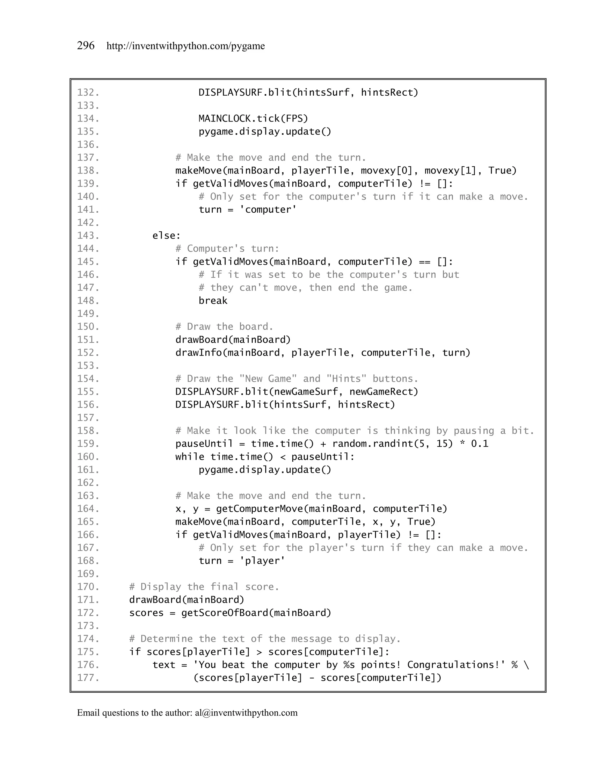 296    http://inventwithpython.com/pygame



132.                         DISPLAYSURF.blit(hintsSurf, hintsRect)
133.
134.                         MAINCLOCK.tick(FPS)
135.                         pygame.display.update()
136.
137.                    # Make the move and end the turn.
138.                    makeMove(mainBoard, playerTile, movexy[0], movexy[1], True)
139.                    if getValidMoves(mainBoard, computerTile) != []:
140.                        # Only set for the computer's turn if it can make a move.
141.                        turn = 'computer'
142.
143.              else:
144.                  # Computer's turn:
145.                  if getValidMoves(mainBoard, computerTile) == []:
146.                      # If it was set to be the computer's turn but
147.                      # they can't move, then end the game.
148.                      break
149.
150.                    # Draw the board.
151.                    drawBoard(mainBoard)
152.                    drawInfo(mainBoard, playerTile, computerTile, turn)
153.
154.                    # Draw the "New Game" and "Hints" buttons.
155.                    DISPLAYSURF.blit(newGameSurf, newGameRect)
156.                    DISPLAYSURF.blit(hintsSurf, hintsRect)
157.
158.                    # Make it look like the computer is thinking by pausing a bit.
159.                    pauseUntil = time.time() + random.randint(5, 15) * 0.1
160.                    while time.time() < pauseUntil:
161.                        pygame.display.update()
162.
163.                    # Make the move and end the turn.
164.                    x, y = getComputerMove(mainBoard, computerTile)
165.                    makeMove(mainBoard, computerTile, x, y, True)
166.                    if getValidMoves(mainBoard, playerTile) != []:
167.                        # Only set for the player's turn if they can make a move.
168.                        turn = 'player'
169.
170.        # Display the final score.
171.        drawBoard(mainBoard)
172.        scores = getScoreOfBoard(mainBoard)
173.
174.        # Determine the text of the message to display.
175.        if scores[playerTile] > scores[computerTile]:
176.            text = 'You beat the computer by %s points! Congratulations!' % 
177.                   (scores[playerTile] - scores[computerTile])


Email questions to the author: al@inventwithpython.com
 